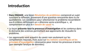 • Dans ENGAGE, une leçon Résolution de problèmes comprend un sujet
suscitant la réflexion, provenant d’une question rencontrée dans la vie
quotidienne. Les conditions pour sélectionner le problème ressemblent
aux 6 critères définissant un « dilemme socio-scientifique », et
comprennent en plus le « besoin de savoir ».
• La leçon présente tout le processus d’investigation et les contenus dans
le domaine des sciences permettant aux apprenants de résoudre le
problème.
• Les apprenants vont acquérir du savoir non seulement sur les
compétences requises, mais aussi sur les notions scientifiques et les
principes d’investigation nécessaires pour mener les processus à terme
(par exemple l’analyse de données)
Introduction
 
