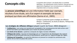 Concepts clés
Les stratégies de réflexion éthique (adapté à partir de Fieser, 2002) désignent :
• L’utilitarisme : une action est moralement acceptable si les conséquences de cette action sont
plutôt favorables que défavorables pour toutes les parties prenantes.
• Les droits et les devoirs : systèmes composés de règles morales inflexibles
• L’éthique des vertus : l’accent est davantage mis sur l’importance de développer des aspects
positifs de la personnalité telle que la bienveillance, plutôt que sur l’apprentissage des règles.
• L’éthique de l’empathie : on prend les décisions en prenant en compte les sentiments des
autres. On se met à la place des autres.
La question dans la leçon 1 est placée dans un contexte
spécifique : les médicaments contre l’asthme. Cela permet aux
apprenants d’appliquer leurs connaissances en matière de
respiration dans ce nouveau contexte.
La leçon 2 présente quatre stratégies de réflexion
éthique : l’utilitarisme, les droits et devoirs, l’éthique des
vertus et l’empathie.
La preuve scientifique est une information fiable (par exemple,
résultats d’une étude, avis d’un expert et exemples de bonne
pratique) qui étaie une affirmation (Sanna et al., 2005).
 
