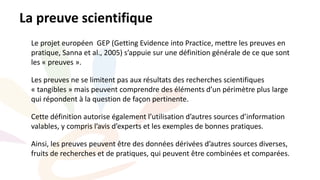 Le projet européen GEP (Getting Evidence into Practice, mettre les preuves en
pratique, Sanna et al., 2005) s’appuie sur une définition générale de ce que sont
les « preuves ».
Les preuves ne se limitent pas aux résultats des recherches scientifiques
« tangibles » mais peuvent comprendre des éléments d’un périmètre plus large
qui répondent à la question de façon pertinente.
Cette définition autorise également l’utilisation d’autres sources d’information
valables, y compris l’avis d’experts et les exemples de bonnes pratiques.
Ainsi, les preuves peuvent être des données dérivées d’autres sources diverses,
fruits de recherches et de pratiques, qui peuvent être combinées et comparées.
La preuve scientifique
 