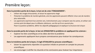 Première leçon:
Dans la première partie de la leçon, le but est de créer l’ENGAGEMENT :
• Utiliser des images émouvantes, et laisser les apprenants réagir
• Présenter le problème de manière générale, ainsi les apprenants peuvent réfléchir à leur avis de manière
plus rationnelle.
• Les apprenants expriment leur premier avis, instinctivement, pour comparer avec les autres, et utiliser ceci
comme point de départ pour la réflexion ultérieure, une fois qu’ils en sauront plus.
Poser la question-problème, définir les objectifs pédagogiques et expliquer la structure de la leçon
Dans la seconde partie de la leçon, le but est d’ANALYSER le problème en appliquant les sciences :
• Explorer les faits scientifiques et les idées derrière le problème
• Les apprenants appliquent leurs propres connaissances pour évaluer les conséquences
Dans la troisième partie de la leçon, il s’agit d’EVALUER les preuves scientifiques :
• laisser les apprenants répondre à la question initiale en prenant en compte les preuves
scientifiques
• Les encourager à vérifier les résumés et les conclusions pour évaluer leur importance
 