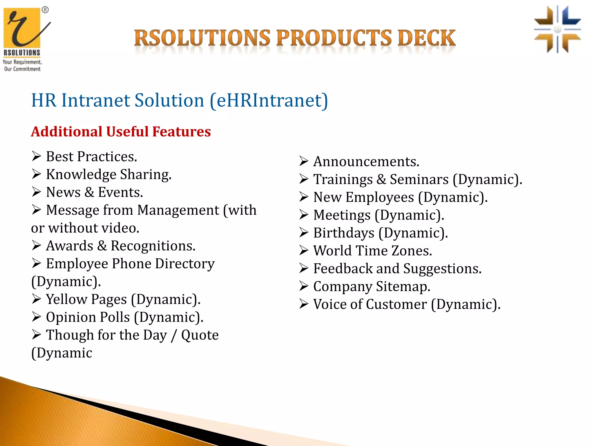 HR Intranet Solution (eHRIntranet)
 Best Practices.
 Knowledge Sharing.
 News & Events.
 Message from Management (with
or without video.
 Awards & Recognitions.
 Employee Phone Directory
(Dynamic).
 Yellow Pages (Dynamic).
 Opinion Polls (Dynamic).
 Though for the Day / Quote
(Dynamic
Additional Useful Features
 Announcements.
 Trainings & Seminars (Dynamic).
 New Employees (Dynamic).
 Meetings (Dynamic).
 Birthdays (Dynamic).
 World Time Zones.
 Feedback and Suggestions.
 Company Sitemap.
 Voice of Customer (Dynamic).
 