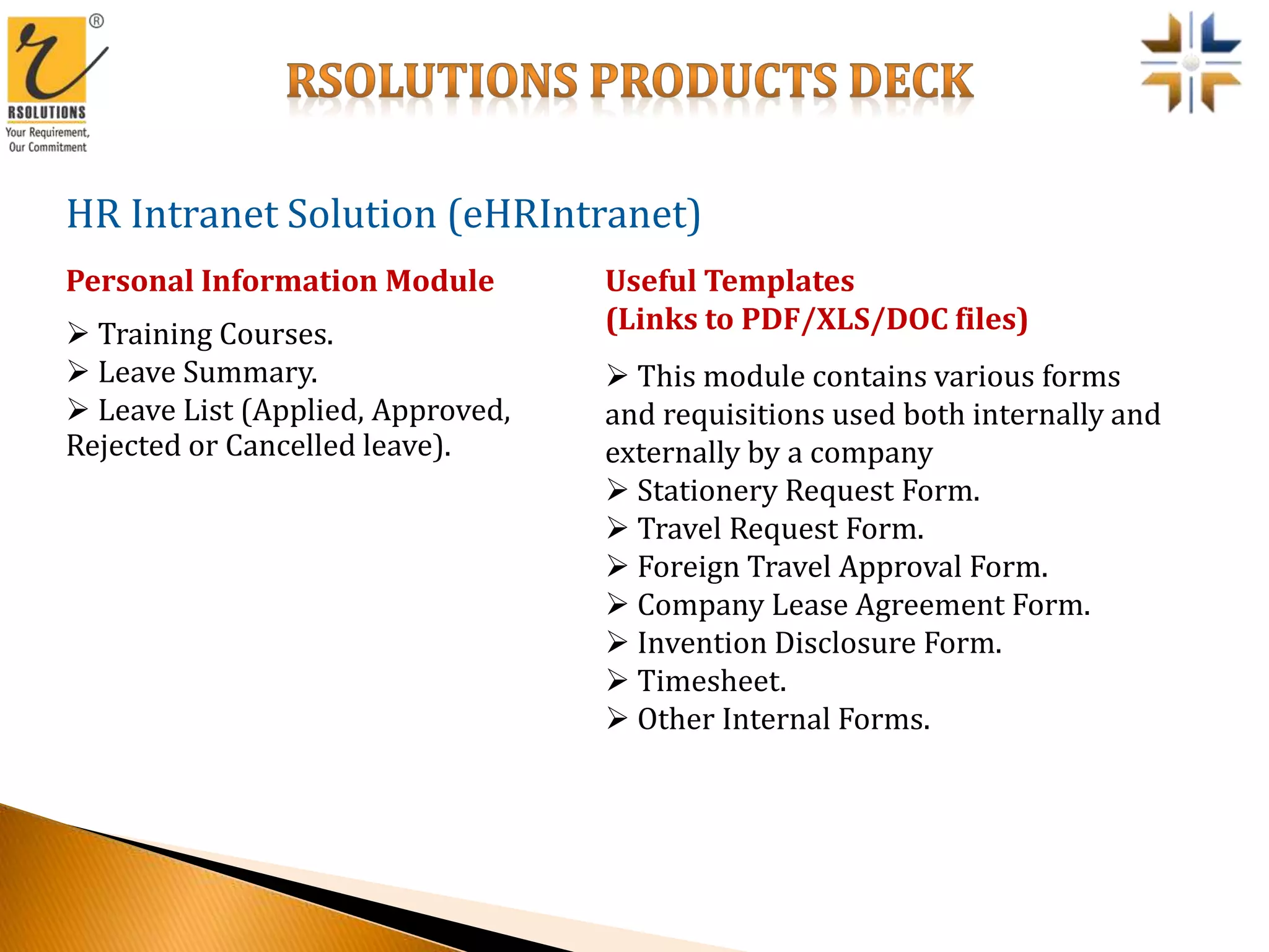 HR Intranet Solution (eHRIntranet)
 Training Courses.
 Leave Summary.
 Leave List (Applied, Approved,
Rejected or Cancelled leave).
Personal Information Module
 This module contains various forms
and requisitions used both internally and
externally by a company
 Stationery Request Form.
 Travel Request Form.
 Foreign Travel Approval Form.
 Company Lease Agreement Form.
 Invention Disclosure Form.
 Timesheet.
 Other Internal Forms.
Useful Templates
(Links to PDF/XLS/DOC files)
 