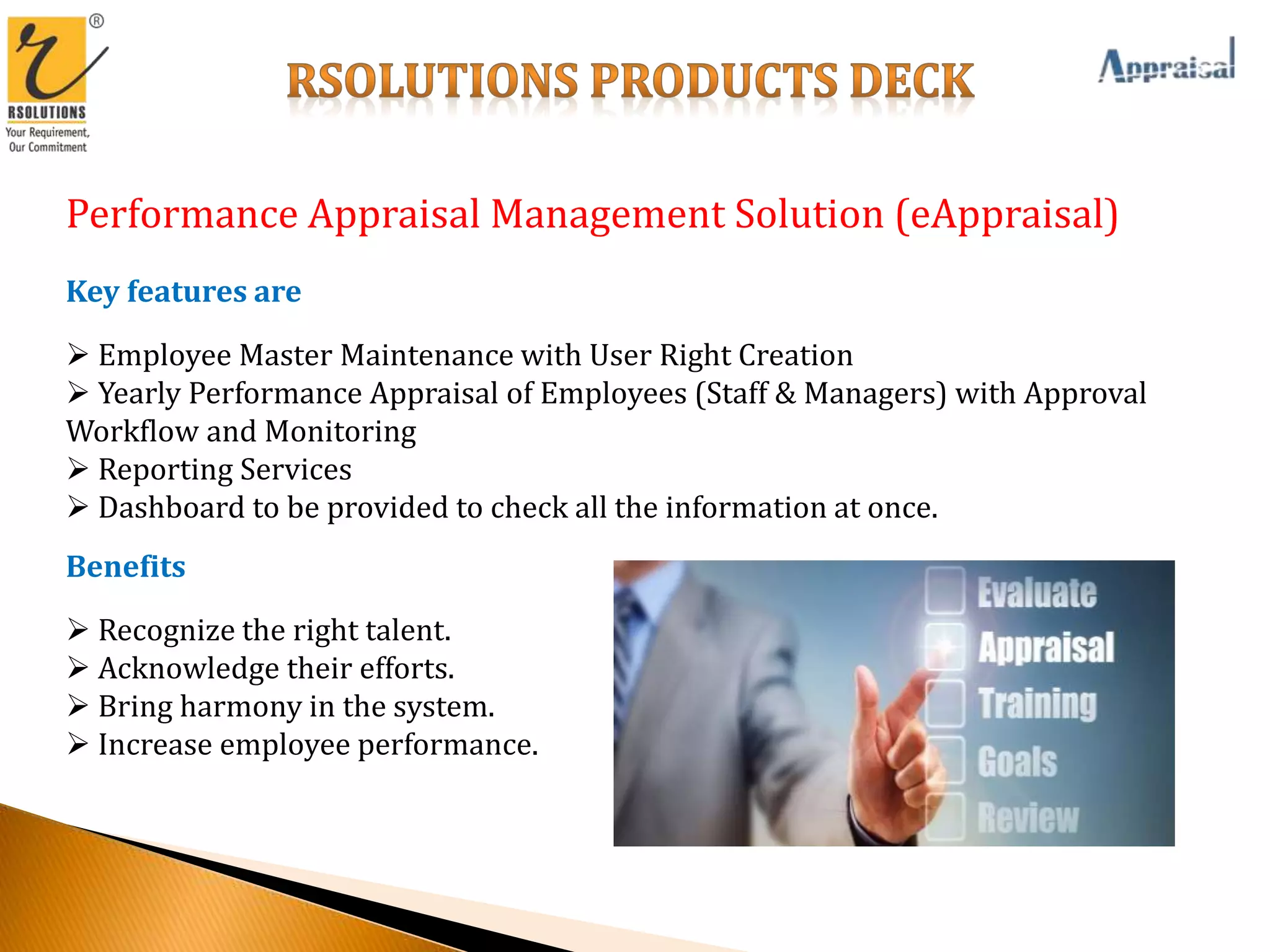 Performance Appraisal Management Solution (eAppraisal)
Key features are
 Employee Master Maintenance with User Right Creation
 Yearly Performance Appraisal of Employees (Staff & Managers) with Approval
Workflow and Monitoring
 Reporting Services
 Dashboard to be provided to check all the information at once.
Benefits
 Recognize the right talent.
 Acknowledge their efforts.
 Bring harmony in the system.
 Increase employee performance.
 