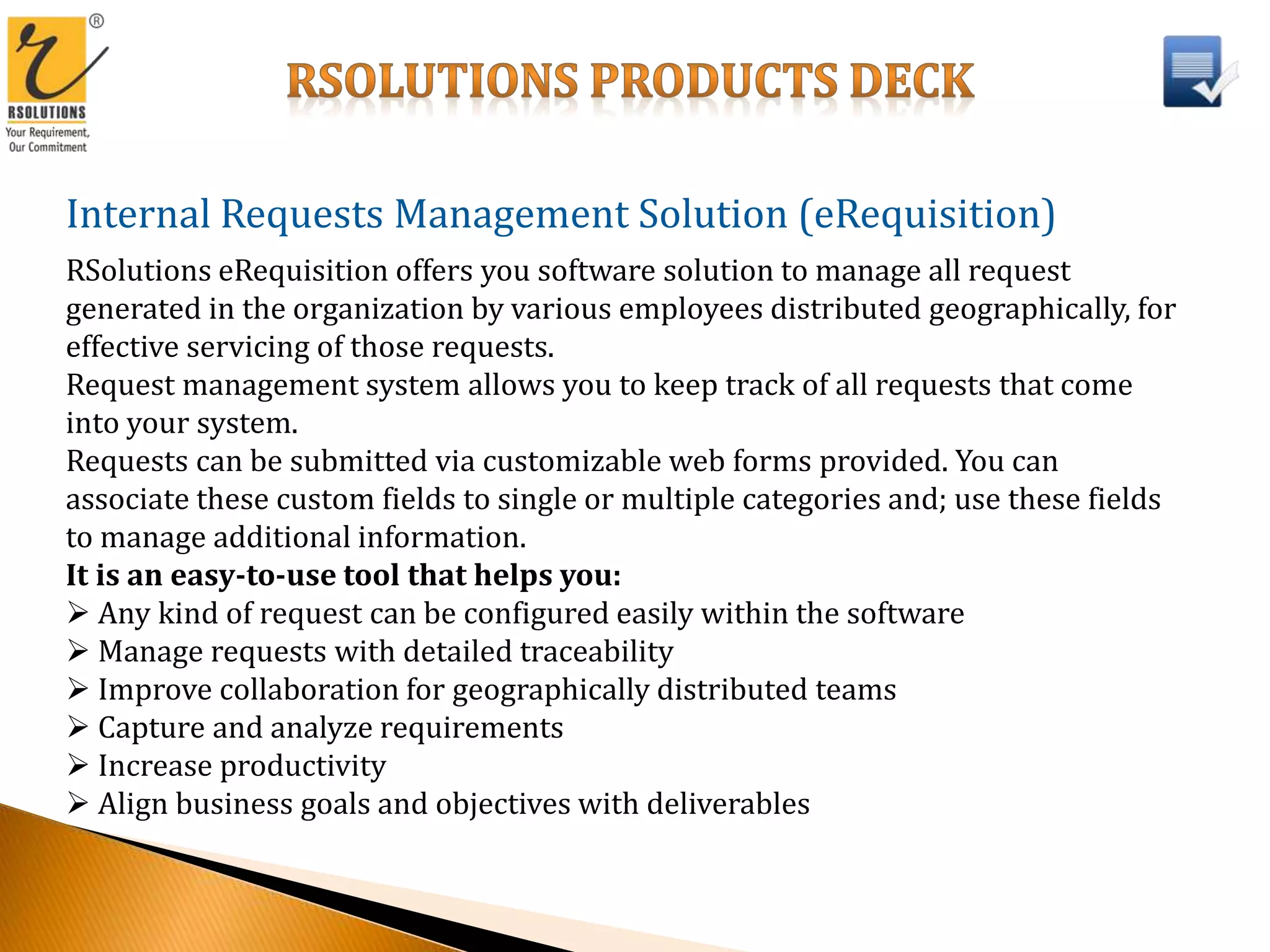Internal Requests Management Solution (eRequisition)
RSolutions eRequisition offers you software solution to manage all request
generated in the organization by various employees distributed geographically, for
effective servicing of those requests.
Request management system allows you to keep track of all requests that come
into your system.
Requests can be submitted via customizable web forms provided. You can
associate these custom fields to single or multiple categories and; use these fields
to manage additional information.
It is an easy-to-use tool that helps you:
 Any kind of request can be configured easily within the software
 Manage requests with detailed traceability
 Improve collaboration for geographically distributed teams
 Capture and analyze requirements
 Increase productivity
 Align business goals and objectives with deliverables
 