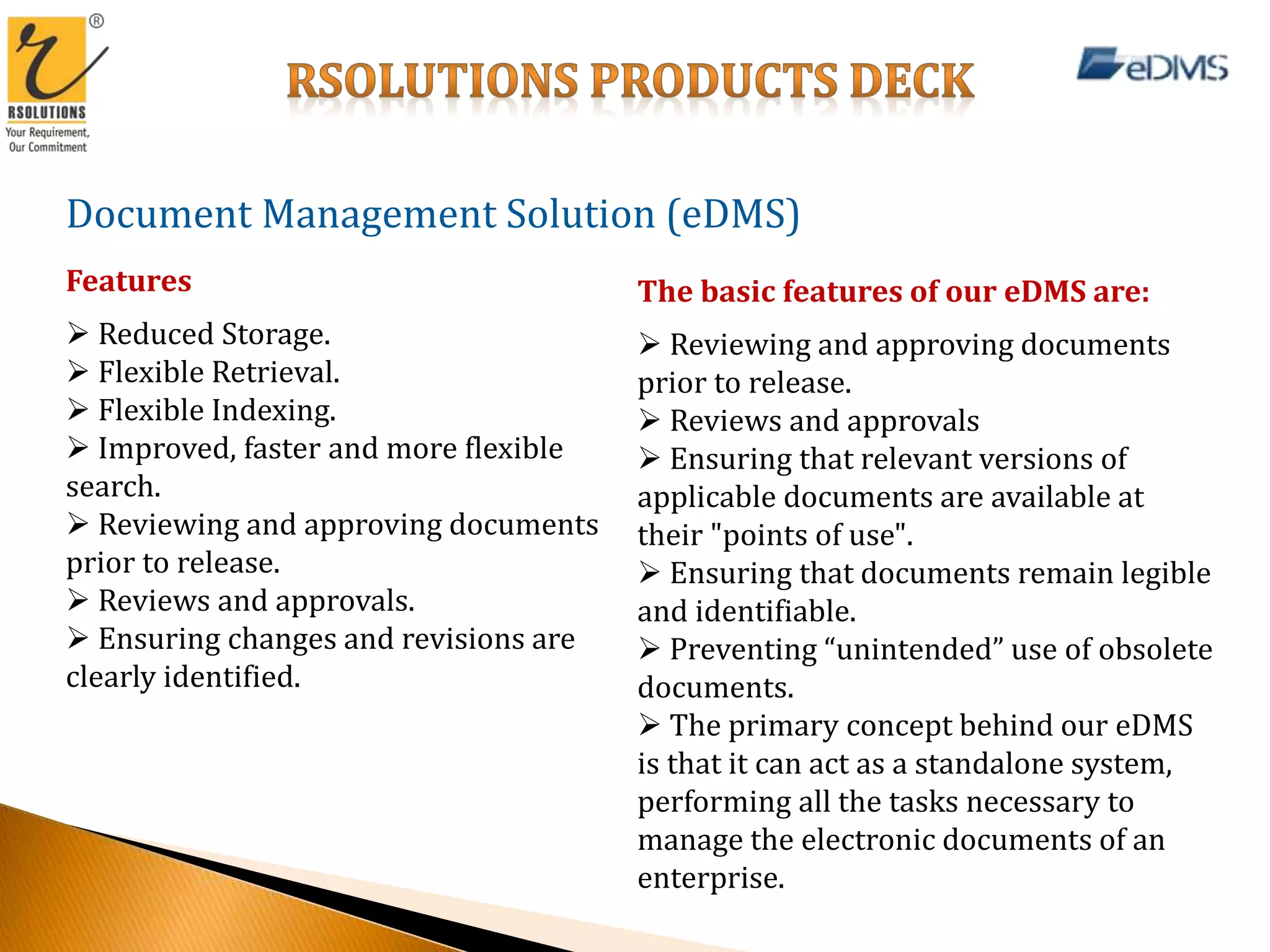 Document Management Solution (eDMS)
Features
 Reduced Storage.
 Flexible Retrieval.
 Flexible Indexing.
 Improved, faster and more flexible
search.
 Reviewing and approving documents
prior to release.
 Reviews and approvals.
 Ensuring changes and revisions are
clearly identified.
The basic features of our eDMS are:
 Reviewing and approving documents
prior to release.
 Reviews and approvals
 Ensuring that relevant versions of
applicable documents are available at
their "points of use".
 Ensuring that documents remain legible
and identifiable.
 Preventing “unintended” use of obsolete
documents.
 The primary concept behind our eDMS
is that it can act as a standalone system,
performing all the tasks necessary to
manage the electronic documents of an
enterprise.
 