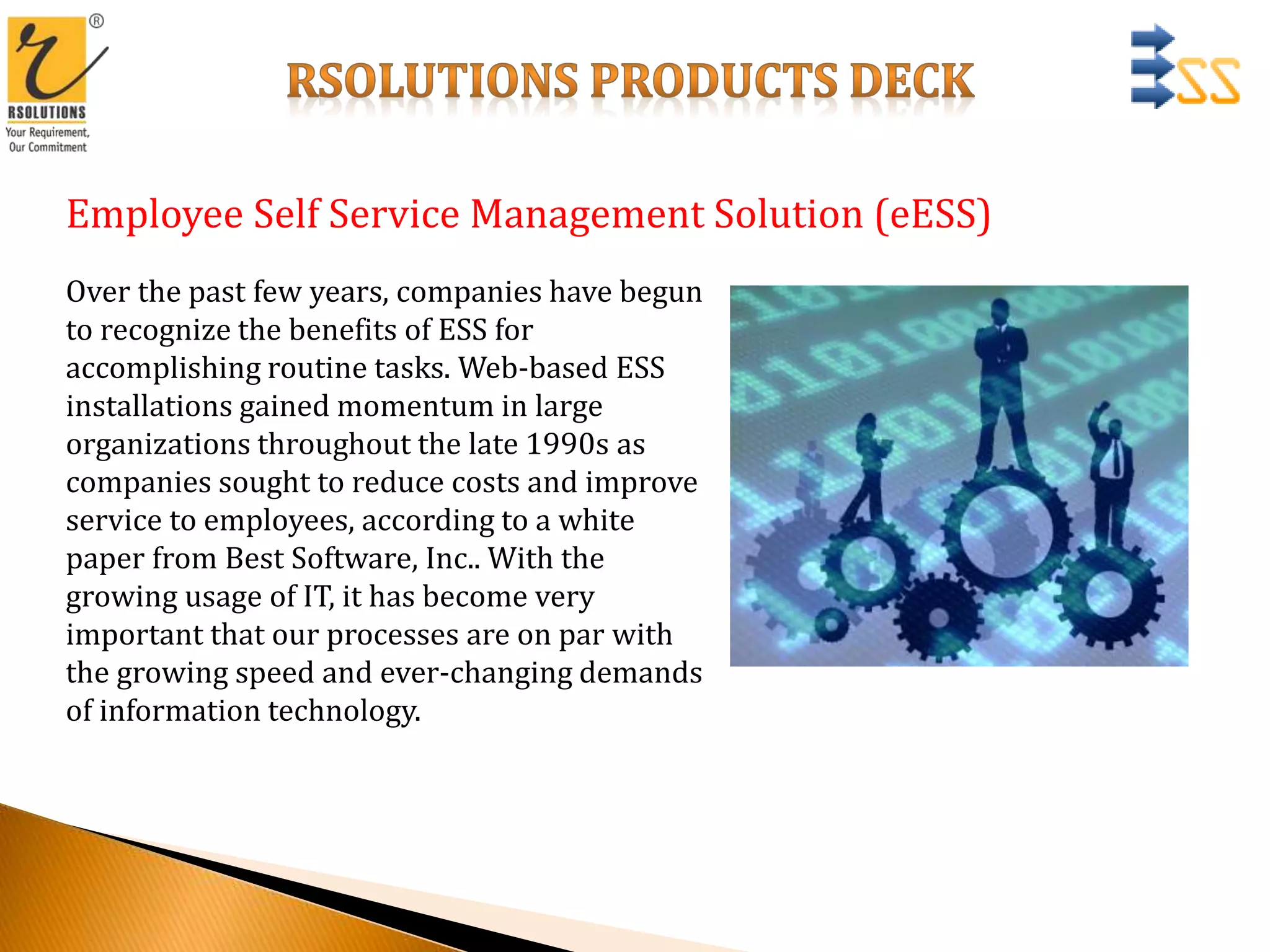 Employee Self Service Management Solution (eESS)
Over the past few years, companies have begun
to recognize the benefits of ESS for
accomplishing routine tasks. Web-based ESS
installations gained momentum in large
organizations throughout the late 1990s as
companies sought to reduce costs and improve
service to employees, according to a white
paper from Best Software, Inc.. With the
growing usage of IT, it has become very
important that our processes are on par with
the growing speed and ever-changing demands
of information technology.
 