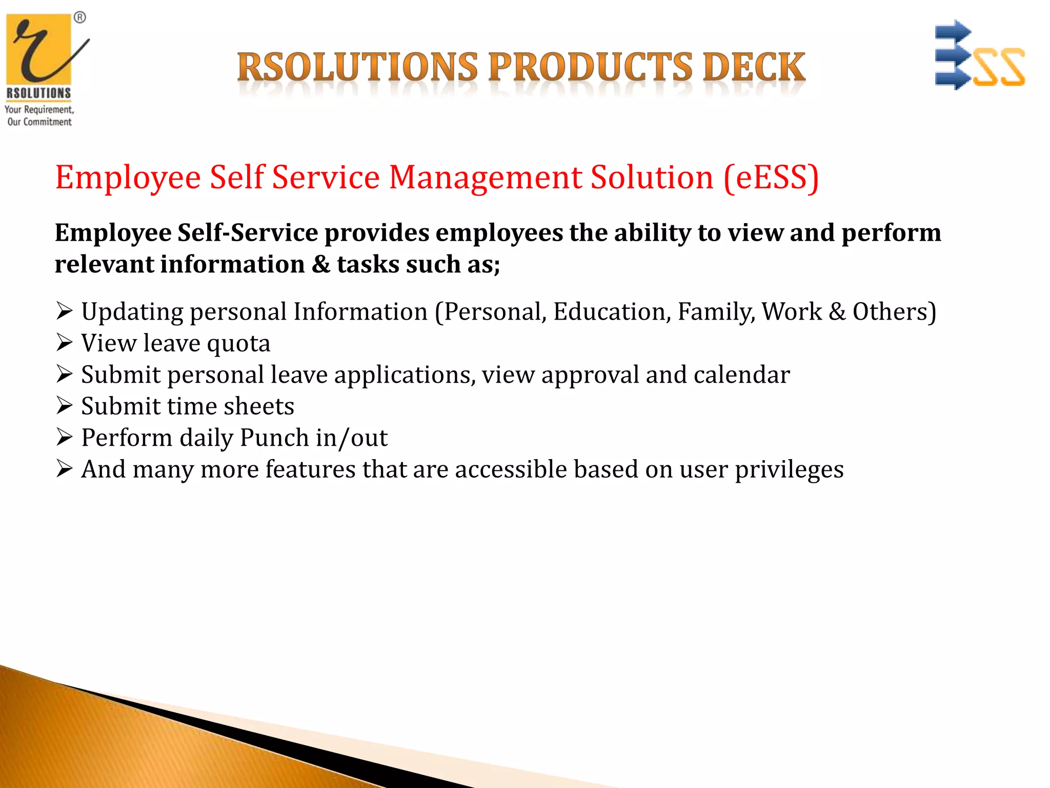 Employee Self Service Management Solution (eESS)
Employee Self-Service provides employees the ability to view and perform
relevant information & tasks such as;
 Updating personal Information (Personal, Education, Family, Work & Others)
 View leave quota
 Submit personal leave applications, view approval and calendar
 Submit time sheets
 Perform daily Punch in/out
 And many more features that are accessible based on user privileges
 