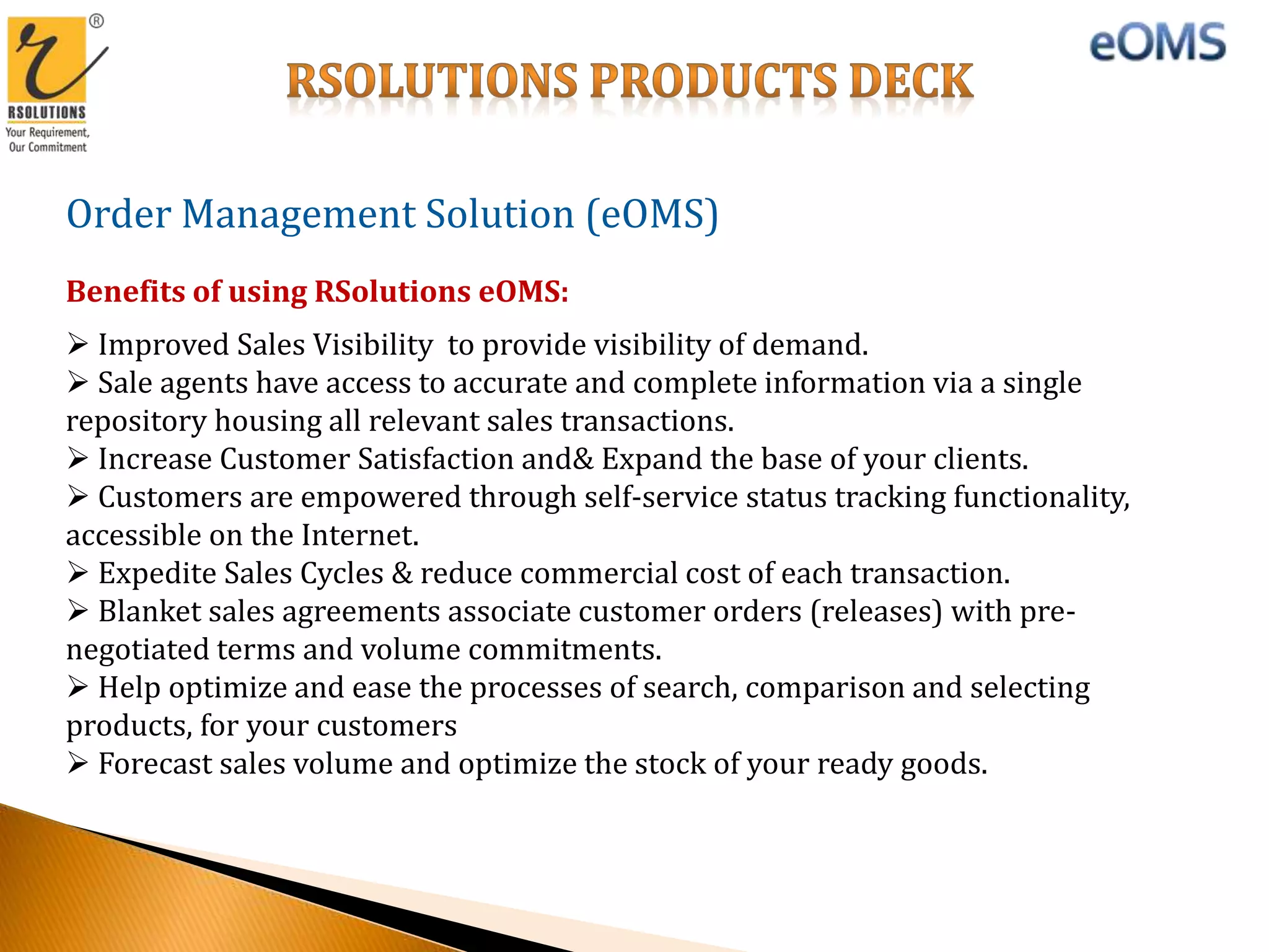 Order Management Solution (eOMS)
Benefits of using RSolutions eOMS:
 Improved Sales Visibility to provide visibility of demand.
 Sale agents have access to accurate and complete information via a single
repository housing all relevant sales transactions.
 Increase Customer Satisfaction and& Expand the base of your clients.
 Customers are empowered through self-service status tracking functionality,
accessible on the Internet.
 Expedite Sales Cycles & reduce commercial cost of each transaction.
 Blanket sales agreements associate customer orders (releases) with pre-
negotiated terms and volume commitments.
 Help optimize and ease the processes of search, comparison and selecting
products, for your customers
 Forecast sales volume and optimize the stock of your ready goods.
 