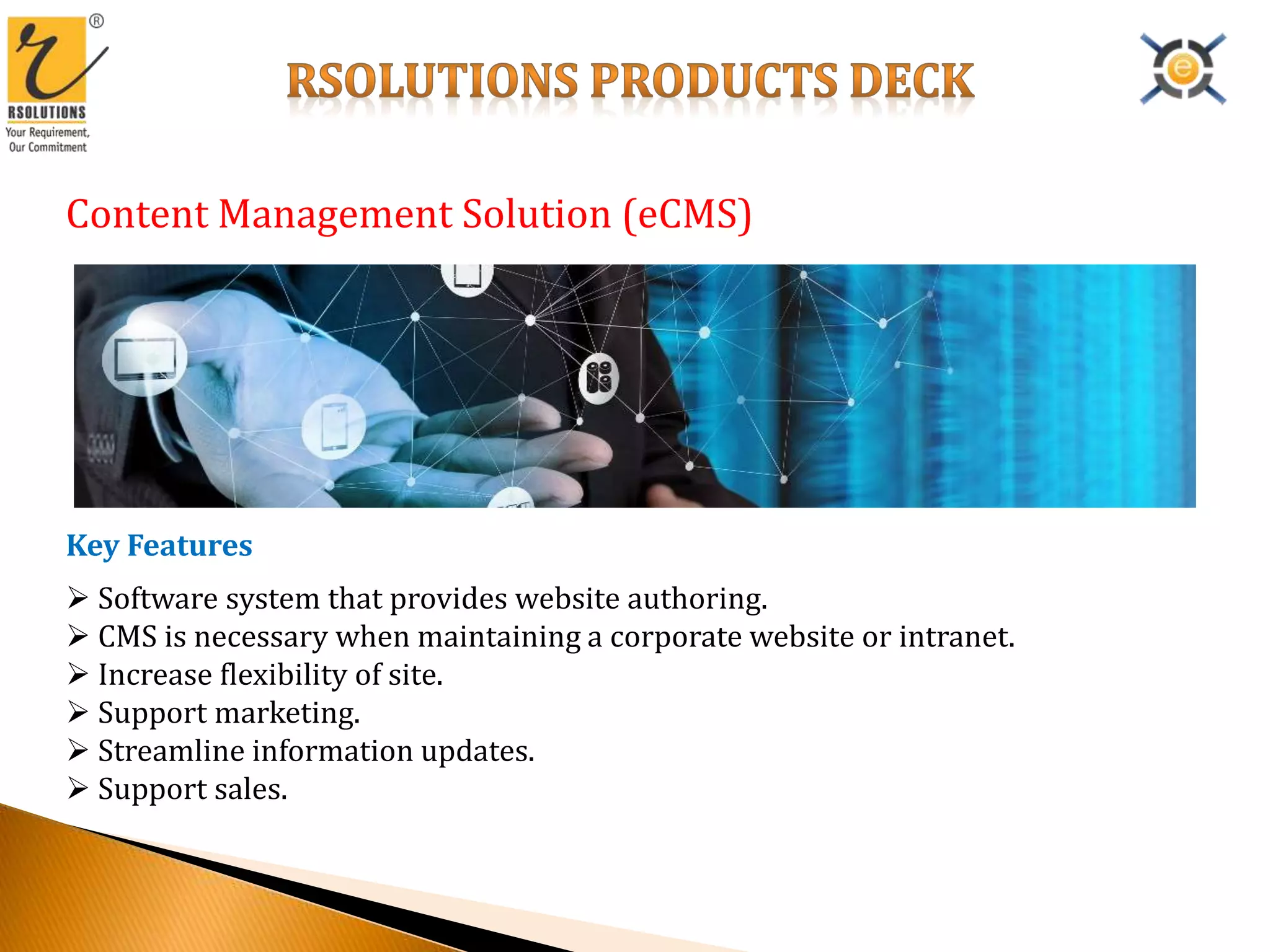 Content Management Solution (eCMS)
Key Features
 Software system that provides website authoring.
 CMS is necessary when maintaining a corporate website or intranet.
 Increase flexibility of site.
 Support marketing.
 Streamline information updates.
 Support sales.
 