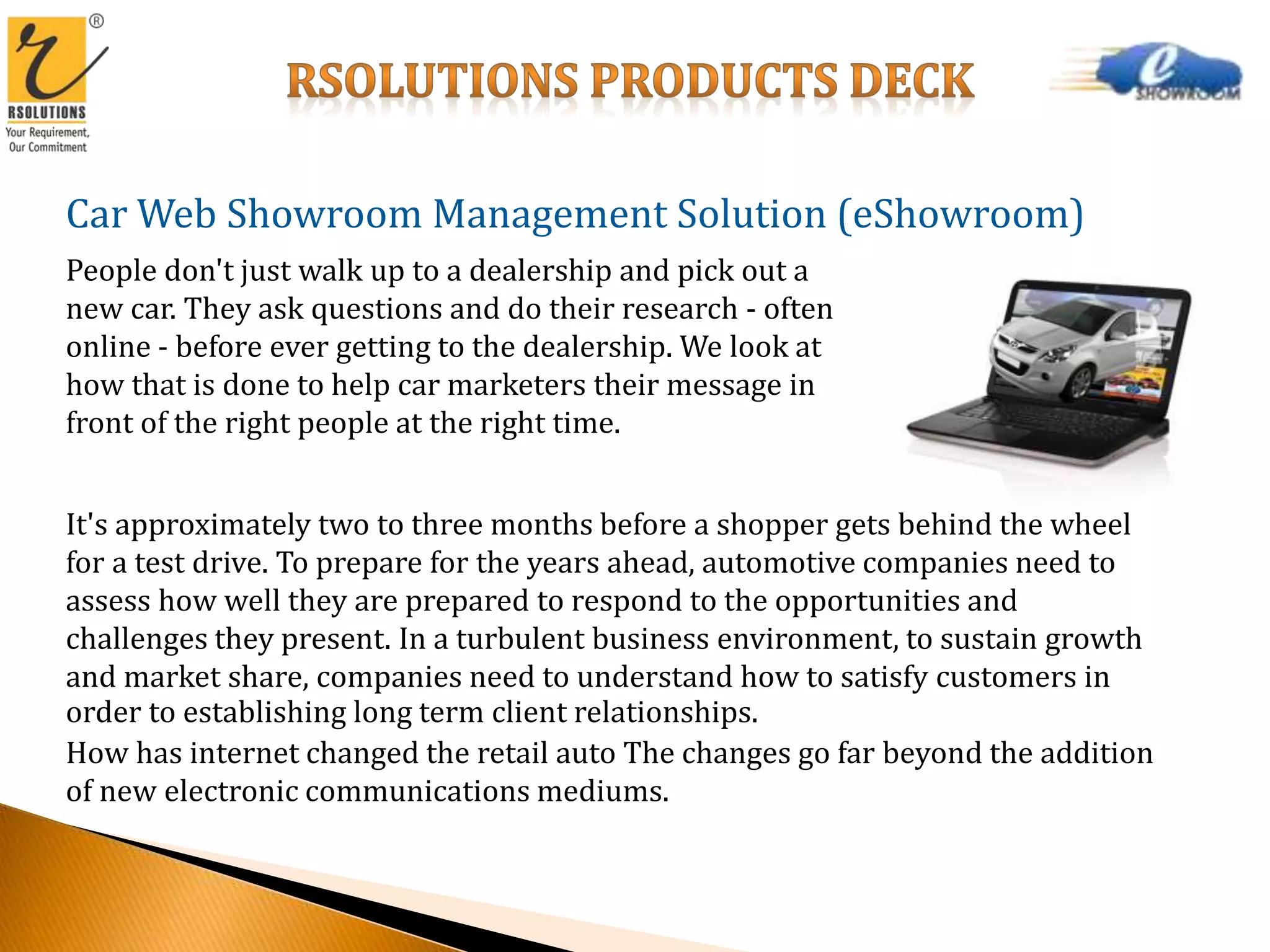 Car Web Showroom Management Solution (eShowroom)
People don't just walk up to a dealership and pick out a
new car. They ask questions and do their research - often
online - before ever getting to the dealership. We look at
how that is done to help car marketers their message in
front of the right people at the right time.
It's approximately two to three months before a shopper gets behind the wheel
for a test drive. To prepare for the years ahead, automotive companies need to
assess how well they are prepared to respond to the opportunities and
challenges they present. In a turbulent business environment, to sustain growth
and market share, companies need to understand how to satisfy customers in
order to establishing long term client relationships.
How has internet changed the retail auto The changes go far beyond the addition
of new electronic communications mediums.
 
