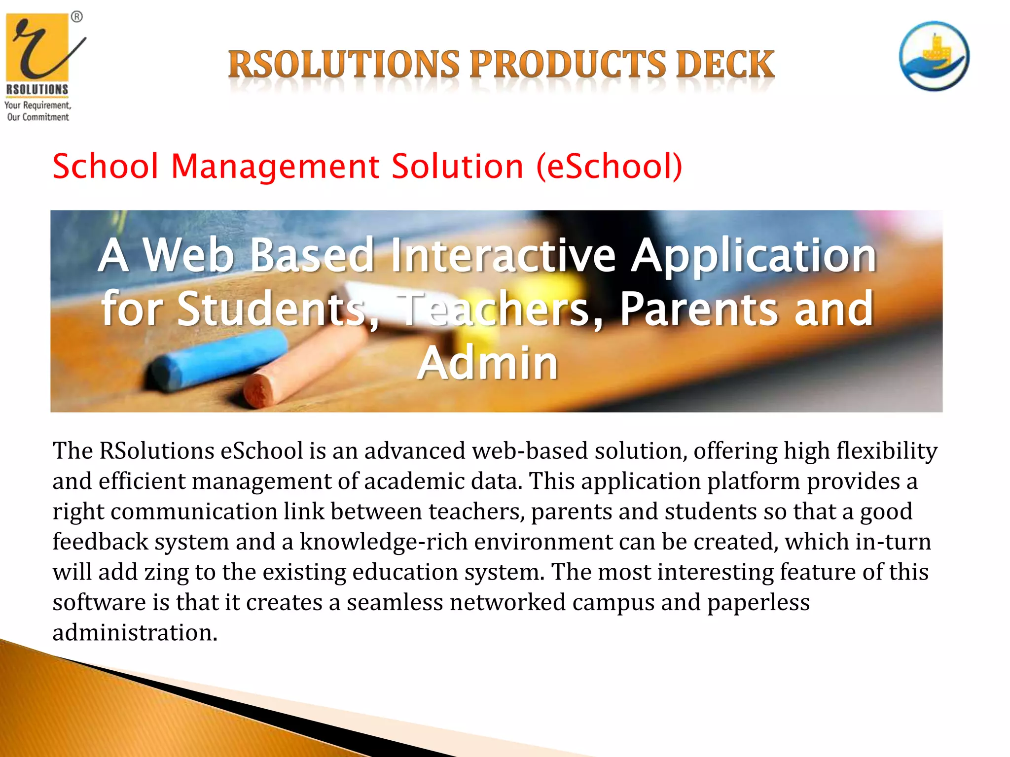 School Management Solution (eSchool)
A Web Based Interactive Application
for Students, Teachers, Parents and
Admin
The RSolutions eSchool is an advanced web-based solution, offering high flexibility
and efficient management of academic data. This application platform provides a
right communication link between teachers, parents and students so that a good
feedback system and a knowledge-rich environment can be created, which in-turn
will add zing to the existing education system. The most interesting feature of this
software is that it creates a seamless networked campus and paperless
administration.
 