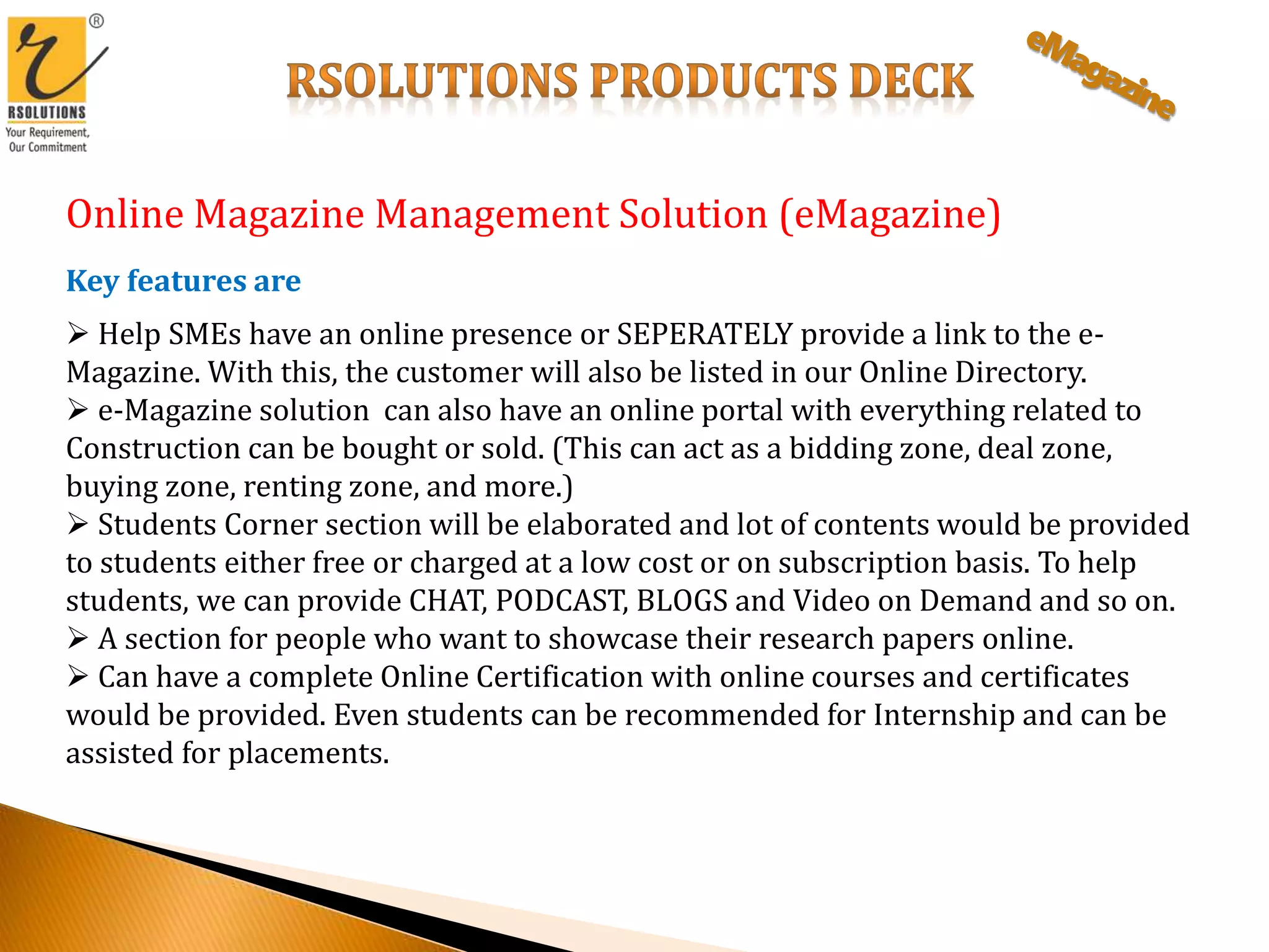 Online Magazine Management Solution (eMagazine)
Key features are
 Help SMEs have an online presence or SEPERATELY provide a link to the e-
Magazine. With this, the customer will also be listed in our Online Directory.
 e-Magazine solution can also have an online portal with everything related to
Construction can be bought or sold. (This can act as a bidding zone, deal zone,
buying zone, renting zone, and more.)
 Students Corner section will be elaborated and lot of contents would be provided
to students either free or charged at a low cost or on subscription basis. To help
students, we can provide CHAT, PODCAST, BLOGS and Video on Demand and so on.
 A section for people who want to showcase their research papers online.
 Can have a complete Online Certification with online courses and certificates
would be provided. Even students can be recommended for Internship and can be
assisted for placements.
 