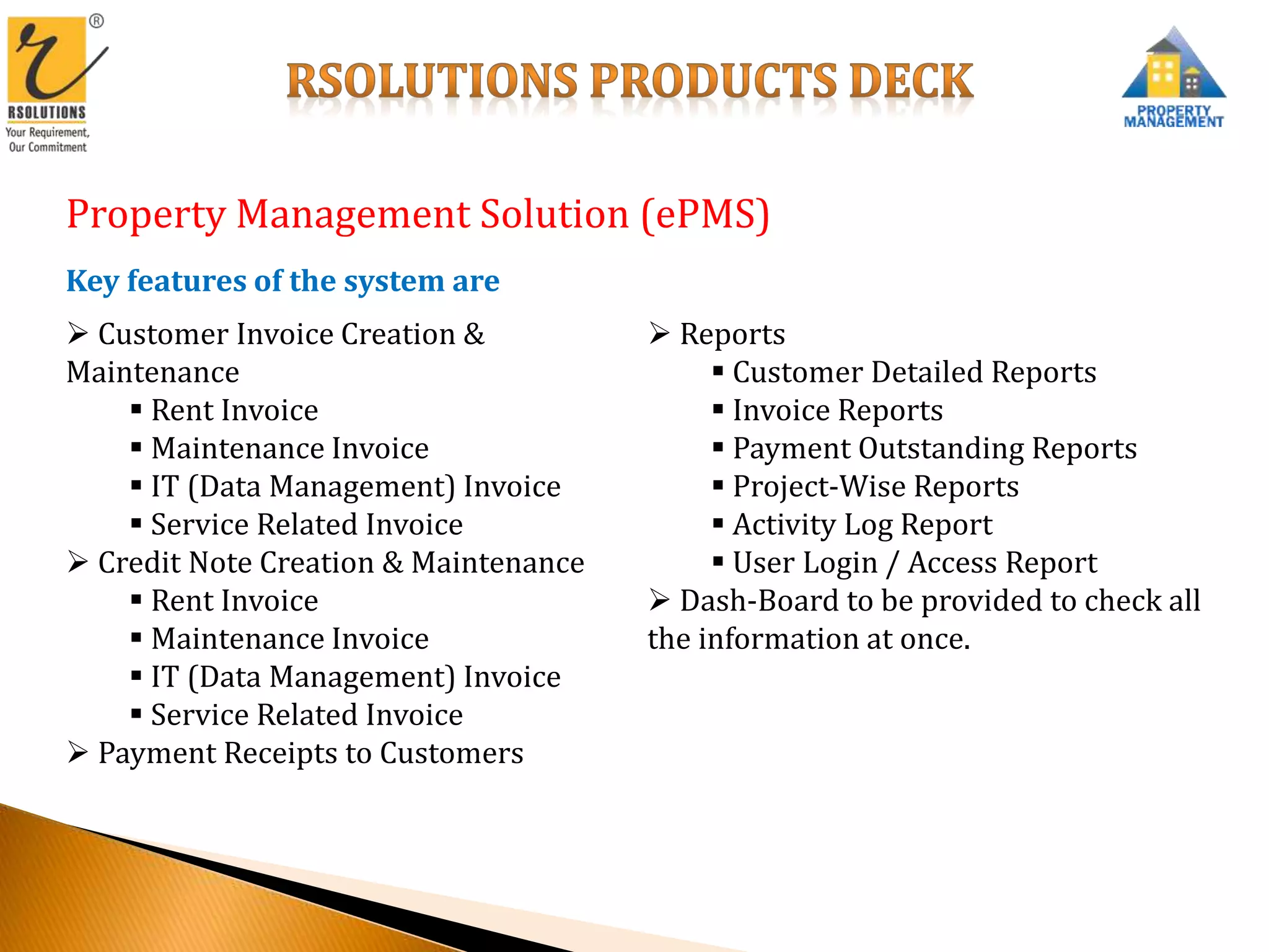 Property Management Solution (ePMS)
Key features of the system are
 Customer Invoice Creation &
Maintenance
 Rent Invoice
 Maintenance Invoice
 IT (Data Management) Invoice
 Service Related Invoice
 Credit Note Creation & Maintenance
 Rent Invoice
 Maintenance Invoice
 IT (Data Management) Invoice
 Service Related Invoice
 Payment Receipts to Customers
 Reports
 Customer Detailed Reports
 Invoice Reports
 Payment Outstanding Reports
 Project-Wise Reports
 Activity Log Report
 User Login / Access Report
 Dash-Board to be provided to check all
the information at once.
 
