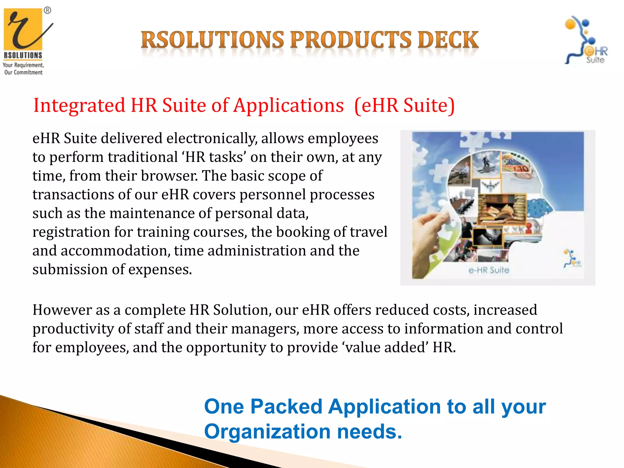 Integrated HR Suite of Applications (eHR Suite)
eHR Suite delivered electronically, allows employees
to perform traditional ‘HR tasks’ on their own, at any
time, from their browser. The basic scope of
transactions of our eHR covers personnel processes
such as the maintenance of personal data,
registration for training courses, the booking of travel
and accommodation, time administration and the
submission of expenses.
However as a complete HR Solution, our eHR offers reduced costs, increased
productivity of staff and their managers, more access to information and control
for employees, and the opportunity to provide ‘value added’ HR.
One Packed Application to all your
Organization needs.
 