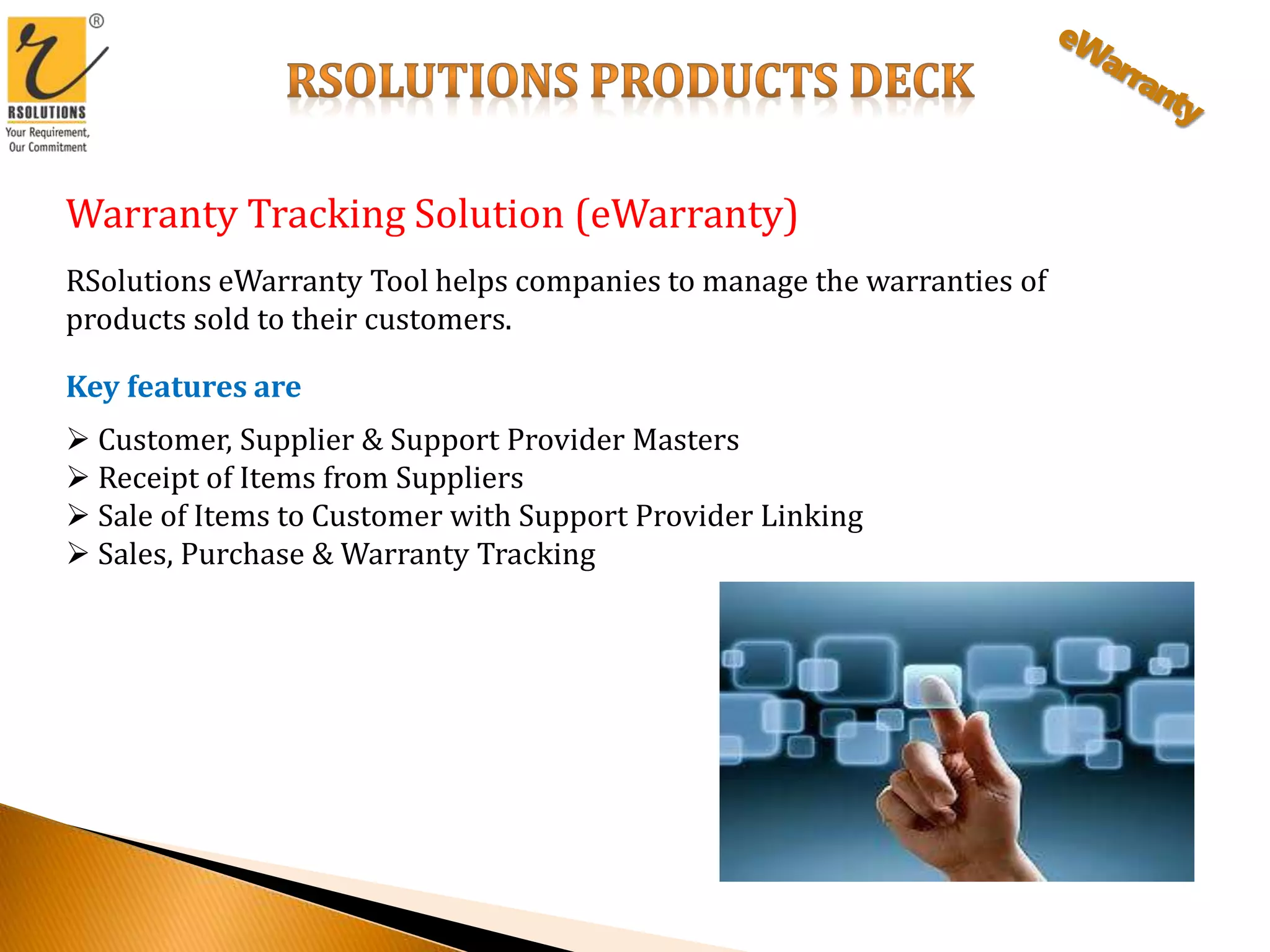 Warranty Tracking Solution (eWarranty)
RSolutions eWarranty Tool helps companies to manage the warranties of
products sold to their customers.
Key features are
 Customer, Supplier & Support Provider Masters
 Receipt of Items from Suppliers
 Sale of Items to Customer with Support Provider Linking
 Sales, Purchase & Warranty Tracking
 