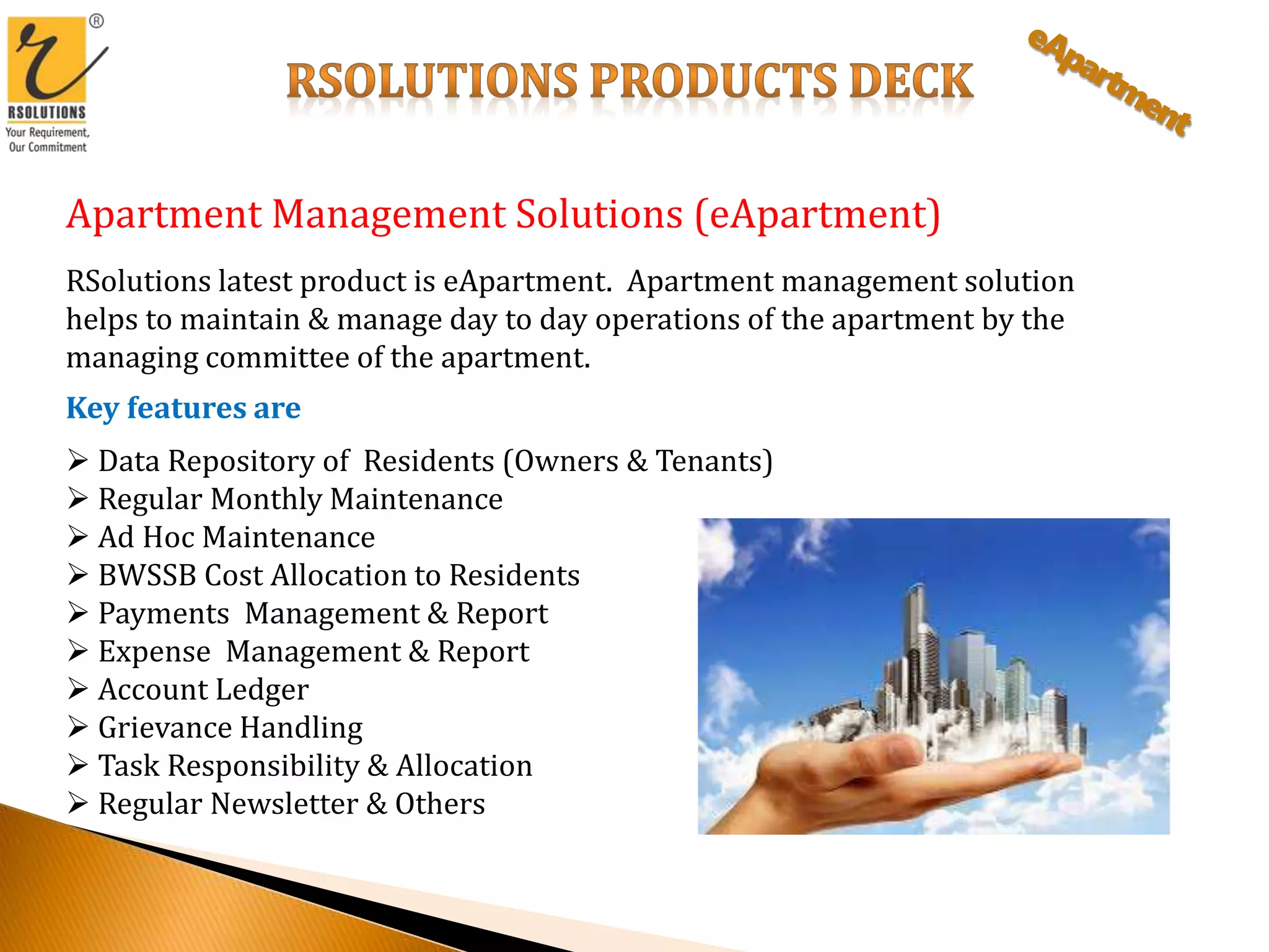 Apartment Management Solutions (eApartment)
RSolutions latest product is eApartment. Apartment management solution
helps to maintain & manage day to day operations of the apartment by the
managing committee of the apartment.
Key features are
 Data Repository of Residents (Owners & Tenants)
 Regular Monthly Maintenance
 Ad Hoc Maintenance
 BWSSB Cost Allocation to Residents
 Payments Management & Report
 Expense Management & Report
 Account Ledger
 Grievance Handling
 Task Responsibility & Allocation
 Regular Newsletter & Others
 