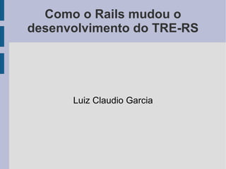 Luiz Claudio Garcia Como o Rails mudou o desenvolvimento do TRE-RS 