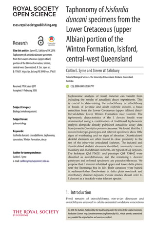 rsos.royalsocietypublishing.org
Research
Cite this article: Syme CE, Salisbury SW. 2018
Taphonomy of Isisfordiaduncani specimens
from the Lower Cretaceous (upper Albian)
portion of the Winton Formation, Isisford,
central-west Queensland. R.Soc.opensci.
5: 171651. http://dx.doi.org/10.1098/rsos.171651
Received: 17 October 2017
Accepted: 9 February 2018
Subject Category:
Biology (whole organism)
Subject Areas:
palaeontology
Keywords:
Isisfordiaduncani, crocodyliforms, taphonomy,
concretion, Winton Formation, decay
Author for correspondence:
Caitlin E. Syme
e-mail: caitlin.syme@uqconnect.edu.au
Taphonomy of Isisfordia
duncani specimens from the
Lower Cretaceous (upper
Albian) portion of the
Winton Formation, Isisford,
central-west Queensland
Caitlin E. Syme and Steven W. Salisbury
School of Biological Sciences, The University of Queensland, Brisbane, Queensland,
Australia
CES, 0000-0001-7030-7911
Taphonomic analysis of fossil material can benefit from
including the results of actualistic decay experiments. This
is crucial in determining the autochthony or allochthony
of fossils of juvenile and adult Isisfordia duncani, a basal
eusuchian from the Lower Cretaceous (upper Albian) distal-
fluvial-deltaic lower Winton Formation near Isisford. The
taphonomic characteristics of the I. duncani fossils were
documented using a combination of traditional taphonomic
analysis alongside already published actualistic decay data
from juvenile Crocodylus porosus carcasses. We found that the I.
duncani holotype, paratypes and referred specimens show little
signs of weathering and no signs of abrasion. Disarticulated
skeletal elements are often found in close proximity to the
rest of the otherwise articulated skeleton. The isolated and
disarticulated skeletal elements identified, commonly cranial,
maxillary and mandibular elements, are typical of lag deposits.
The holotype QM F36211 and paratype QM F34642 were
classified as autochthonous, and the remaining I. duncani
paratypes and referred specimens are parautochthonous. We
propose that I. duncani inhabited upper and lower delta plains
near the Eromanga Sea in life. Their carcasses were buried
in sediment-laden floodwaters in delta plain overbank and
distributary channel deposits. Future studies should refer to
I. duncani as a brackish water tolerant species.
1. Introduction
Fossil remains of crocodyliforms, non-avian dinosaurs and
osteichthyans encased in calcite-cemented sandstone concretions
2018 The Authors. Published by the Royal Society under the terms of the Creative Commons
Attribution License http://creativecommons.org/licenses/by/4.0/, which permits unrestricted
use, provided the original author and source are credited.
 