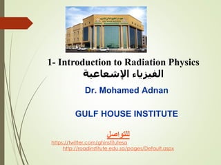 1- Introduction to Radiation Physics
‫اإلشعاعية‬ ‫الفيزياء‬
Dr. Mohamed Adnan
GULF HOUSE INSTITUTE
‫للتواصل‬
https://twitter.com/ghinstitutesa
http://roadinstitute.edu.sa/pages/Default.aspx
 
