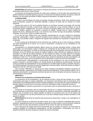 Jueves 31 de mayo de 2007 DIARIO OFICIAL (Cuarta Sección) 100
ESTRATEGIA 3.6 Fortalecer los procesos e iniciativas para prevenir y erradicar la impunidad de los delitos
ambientales contra la flora y fauna del país.
La protección de las especies silvestres de nuestro país constituye uno de los retos más importantes de la
gestión ambiental; la actividad agrícola y pecuaria, la introducción de especies exóticas, la cacería y tráfico de
especies, han provocado que existan en México especies amenazadas o en peligro de extinción.
4.3 Biodiversidad
El territorio nacional alberga casi todos los paisajes naturales del planeta, desde zonas desérticas hasta
selvas exuberantes, pasando por matorrales tropicales y páramos de altura casi en contacto con nieves
perpetuas.
Aunque sólo ocupa el 1.4% de la superficie terrestre, en el territorio nacional se encuentra 10% del total
mundial de especies conocidas, muchas de las cuales son endémicas, lo que convierte a México en uno de
los llamados países “megadiversos”. En cuanto a número de especies, México es el quinto país en plantas,
cuarto en anfibios, segundo en mamíferos y segundo en reptiles. También tiene la mayor cantidad de
especies de pinos y cactáceas del mundo, y es uno de los cinco centros de origen de las plantas comestibles
cultivadas, como el maíz, el frijol, la vainilla, entre otros.
En el caso del maíz, México tiene una diversidad caracterizada por una gran cantidad de variedades
mejoradas, tradicionales o criollas y parientes silvestres que se cultivan en diversas regiones. A través del
tiempo, las comunidades rurales e indígenas han logrado esta diversidad que representa un legado para la
humanidad.
El maíz es base de la alimentación de los mexicanos que, además de ser un bien comercial, constituye
una parte fundamental de la cultura, por lo que la conservación y protección de sus variedades es una
prioridad nacional.
Acompañando a su diversidad biológica, México cuenta con una gran diversidad cultural, y ambas están
relacionadas. Las comunidades rurales e indígenas son propietarias de más del 80% de los ecosistemas en
buen estado de conservación, en donde se concentra gran parte de la biodiversidad. Cerca de 18 millones de
hectáreas, de los 24 millones que ocupan los pueblos indígenas, están cubiertas por vegetación primaria y
secundaria. La mitad de las selvas húmedas y de los bosques de niebla y la cuarta parte de los bosques
templados están en territorios indígenas. En las partes altas de las cuencas donde habitan comunidades
indígenas se capta el 21.7% de toda el agua del país. Esto muestra la importancia de esas comunidades y de
los territorios que ocupan para la conservación de la biodiversidad y el aporte de servicios ambientales.
La transformación, sobreexplotación y contaminación de los ecosistemas, así como la introducción de
especies invasoras y el cambio climático, son causas directas de la pérdida de la biodiversidad. Una de las
causas principales de sobreexplotación de los ecosistemas es el tráfico ilegal de plantas y animales. Muchas y
muy distintas especies mexicanas se exportan ilegalmente a diversos países, sobre todo plantas que llegan a
representar entre 60 y 70% del comercio ilegal.
Para el periodo 1996-2003, se calculó que los costos monetarios del deterioro ambiental, incluyendo los
desastres naturales, representaron un promedio anual de aproximadamente 10.36% del PIB en México. De no
detenerse esta situación, el crecimiento económico del país, así como el bienestar de todos los mexicanos, se
verá seriamente comprometido.
OBJETIVO 4
Conservar los ecosistemas y la biodiversidad del país.
La conservación de los ecosistemas y de las especies de flora y fauna del país requiere de un mayor
conocimiento para lograr su manejo sustentable. Los mecanismos más efectivos para la conservación de la
biodiversidad son el establecimiento de áreas naturales protegidas y los esquemas de manejo sustentable que
permiten integrar la conservación de la riqueza natural con el bienestar social y el desarrollo económico.
ESTRATEGIA 4.1 Impulsar la generación de conocimiento sobre la biodiversidad del país y fomentar su
difusión.
Incrementar el conocimiento sobre la biodiversidad del país es un aspecto fundamental para apoyar la
toma de decisiones e instrumentar acciones efectivas en materia de conservación y desarrollo sustentable. No
obstante que el inventario de la riqueza biológica de México es reconocido como uno de los mejores del
mundo, su integración es una tarea permanente, por lo que será necesario apoyar estudios científicos a nivel
regional y nacional.
ESTRATEGIA 4.2 Aumentar la superficie bajo esquemas de conservación, manejo y uso sustentable en el
territorio nacional.
La riqueza natural es un patrimonio de toda la nación, por lo que su utilización sustentable debe suponer
beneficios, especialmente para las comunidades poseedoras de dicha riqueza y del conocimiento tradicional
asociado a ella. Por esto, será prioritaria la protección de los centros de origen de la biodiversidad.
Por la importancia del capital natural como herramienta para el combate a la pobreza, se incrementará la
superficie protegida de ecosistemas representativos, de alta biodiversidad o amenazados, así como la
superficie donde los recursos naturales se manejen de manera sustentable.
 