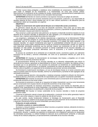Jueves 31 de mayo de 2007 DIARIO OFICIAL (Cuarta Sección) 101
Decretar nuevas áreas protegidas y establecer otras modalidades de conservación, resulta estratégico
para avalar la viabilidad de los ecosistemas y su biodiversidad, así como para proveer certeza.
Adicionalmente, la certificación de las unidades de manejo, conservación y aprovechamiento sustentable de la
vida silvestre ofrece certeza al consumidor en los mercados internacionales.
ESTRATEGIA 4.3 Atender de manera prioritaria a las especies mexicanas en peligro de extinción.
Es fundamental promover las acciones necesarias para la recuperación, protección y uso responsable de
aquellas especies de flora o fauna silvestre que, por su valor cultural, económico o de relevancia para los
ecosistemas, deben ser recuperadas con urgencia.
OBJETIVO 5
Integrar la conservación del capital natural del país con el desarrollo social y económico.
El patrimonio natural del país es la base del desarrollo económico. Para evitar que se frene este
desarrollo, es necesario modificar los patrones de producción y consumo y aprovechar la riqueza natural para
producir bienestar y riqueza para todos los mexicanos.
Para conservar y poder aprovechar este patrimonio, se requiere un desarrollo económico basado en el uso
eficiente de los recursos naturales, la generación de valor agregado y en el desarrollo de capacidades que
ofrezcan más y mejores oportunidades para todos los mexicanos.
Los programas y estrategias de las distintas dependencias y organismos de la Administración Pública
Federal serán diseñados tomando en cuenta los tres elementos indispensables para alcanzar el desarrollo
sustentable, esto es, el beneficio social, el desarrollo económico y el cuidado del medio ambiente y los
recursos naturales. Un aspecto fundamental para lograr la sustentabilidad ambiental del país es que los
habitantes de las zonas rurales, especialmente en donde se concentra la biodiversidad, cuenten con opciones
para desarrollar actividades productivas que les permitan mejorar sus condiciones de vida sin dañar la
naturaleza. En este sentido, es necesario promover el manejo sustentable de los recursos naturales y el
desarrollo de actividades productivas alternativas como el ecoturismo y el turismo ambientalmente
responsable.
El proceso de conciliación de lo ambiental con el desarrollo social y económico supone una valoración
económica de los bienes y servicios ambientales, así como de su apreciación efectiva por parte de la
sociedad.
ESTRATEGIA 5.1 Impulsar la instrumentación de tecnologías más limpias y amigables con el medio
ambiente entre los sectores productivos del país.
El aprovechamiento eficiente de los recursos naturales es un elemento indispensable para reducir la
demanda de los mismos y garantizar su disponibilidad en el futuro. Aunado a lo anterior, las materias primas y
la energía que no se aprovechan en los procesos de producción se transforman en contaminantes y en
efectos negativos a la salud humana y al ambiente, aumentando los costos de atención médica, afectando en
muchos casos el equilibrio y la capacidad de los ecosistemas para proveer servicios ambientales.
Se fomentará la modernización tecnológica y el uso de tecnologías limpias en el sector productivo para
reducir la presión sobre los recursos naturales, disminuir la contaminación y aumentar el valor agregado de las
actividades económicas.
Se prestará especial atención a las pequeñas y medianas empresas mediante la difusión de información,
la asistencia técnica y financiera y el desarrollo de capacidades para una gestión empresarial sustentable.
ESTRATEGIA 5.2 Fomentar el ecoturismo como herramienta para la conservación de la riqueza natural y
el desarrollo económico en las zonas rurales.
Se fomentará el ecoturismo a través de un esquema de trabajo intersectorial, que sirva como herramienta
para la conservación de la riqueza natural y el desarrollo económico en las zonas rurales.
Se apoyará el desarrollo de empresas ecoturísticas comunitarias como fuentes de desarrollo para la
población local, especialmente en zonas marginadas y comunidades indígenas, capacitando a las poblaciones
anfitrionas e involucrándolas en la planificación y desarrollo de los proyectos.
ESTRATEGIA 5.3 Impulsar el manejo sustentable de los recursos naturales a través de proyectos
productivos rurales.
Conservar el patrimonio natural a través de la restauración y corrección de los daños generados hasta el
momento, para evitar colapsos y mejorar la calidad de vida del ser humano.
En este sentido, resulta fundamental fortalecer la Estrategia de Conservación para el Desarrollo
2007-2012, que tiene su sustento en los grupos que poseen una gran proporción de los ecosistemas naturales
y dependen directamente de los servicios ambientales que éstos proveen.
Protección al medio ambiente
4.4 Gestión y justicia en materia ambiental
Al producir y consumir bienes y servicios se utilizan recursos y se generan residuos, afectando el entorno y
la calidad de vida de la población.
El Gobierno Federal tendrá como prioridad aplicar una estrategia de gestión ambiental efectiva,
transparente, eficiente, y expedita que garantice el cumplimiento de la legislación pertinente sin obstaculizar
las actividades productivas. Lo anterior facilitará la reducción de la contaminación ambiental, el adecuado
manejo de los residuos peligrosos y el aprovechamiento sustentable de los recursos naturales.
 