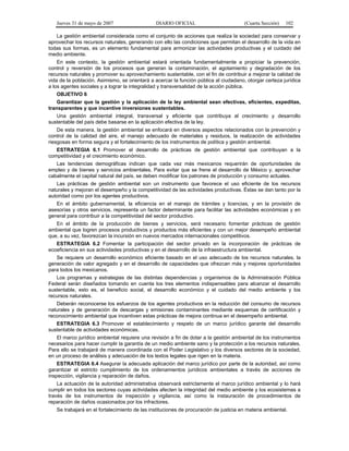 Jueves 31 de mayo de 2007 DIARIO OFICIAL (Cuarta Sección) 102
La gestión ambiental considerada como el conjunto de acciones que realiza la sociedad para conservar y
aprovechar los recursos naturales, generando con ello las condiciones que permitan el desarrollo de la vida en
todas sus formas, es un elemento fundamental para armonizar las actividades productivas y el cuidado del
medio ambiente.
En este contexto, la gestión ambiental estará orientada fundamentalmente a propiciar la prevención,
control y reversión de los procesos que generan la contaminación, el agotamiento y degradación de los
recursos naturales y promover su aprovechamiento sustentable, con el fin de contribuir a mejorar la calidad de
vida de la población. Asimismo, se orientará a acercar la función pública al ciudadano, otorgar certeza jurídica
a los agentes sociales y a lograr la integralidad y transversalidad de la acción pública.
OBJETIVO 6
Garantizar que la gestión y la aplicación de la ley ambiental sean efectivas, eficientes, expeditas,
transparentes y que incentive inversiones sustentables.
Una gestión ambiental integral, transversal y eficiente que contribuya al crecimiento y desarrollo
sustentable del país debe basarse en la aplicación efectiva de la ley.
De esta manera, la gestión ambiental se enfocará en diversos aspectos relacionados con la prevención y
control de la calidad del aire, el manejo adecuado de materiales y residuos, la realización de actividades
riesgosas en forma segura y el fortalecimiento de los instrumentos de política y gestión ambiental.
ESTRATEGIA 6.1 Promover el desarrollo de prácticas de gestión ambiental que contribuyan a la
competitividad y el crecimiento económico.
Las tendencias demográficas indican que cada vez más mexicanos requerirán de oportunidades de
empleo y de bienes y servicios ambientales. Para evitar que se frene el desarrollo de México y, aprovechar
cabalmente el capital natural del país, se deben modificar los patrones de producción y consumo actuales.
Las prácticas de gestión ambiental son un instrumento que favorece el uso eficiente de los recursos
naturales y mejoran el desempeño y la competitividad de las actividades productivas. Éstas se dan tanto por la
autoridad como por los agentes productivos.
En el ámbito gubernamental, la eficiencia en el manejo de trámites y licencias, y en la provisión de
asesorías y otros servicios, representa un factor determinante para facilitar las actividades económicas y en
general para contribuir a la competitividad del sector productivo.
En el ámbito de la producción de bienes y servicios, será necesario fomentar prácticas de gestión
ambiental que logren procesos productivos y productos más eficientes y con un mejor desempeño ambiental
que, a su vez, favorezcan la incursión en nuevos mercados internacionales competitivos.
ESTRATEGIA 6.2 Fomentar la participación del sector privado en la incorporación de prácticas de
ecoeficiencia en sus actividades productivas y en el desarrollo de la infraestructura ambiental.
Se requiere un desarrollo económico eficiente basado en el uso adecuado de los recursos naturales, la
generación de valor agregado y en el desarrollo de capacidades que ofrezcan más y mejores oportunidades
para todos los mexicanos.
Los programas y estrategias de las distintas dependencias y organismos de la Administración Pública
Federal serán diseñados tomando en cuenta los tres elementos indispensables para alcanzar el desarrollo
sustentable, esto es, el beneficio social, el desarrollo económico y el cuidado del medio ambiente y los
recursos naturales.
Deberán reconocerse los esfuerzos de los agentes productivos en la reducción del consumo de recursos
naturales y de generación de descargas y emisiones contaminantes mediante esquemas de certificación y
reconocimiento ambiental que incentiven estas prácticas de mejora continua en el desempeño ambiental.
ESTRATEGIA 6.3 Promover el establecimiento y respeto de un marco jurídico garante del desarrollo
sustentable de actividades económicas.
El marco jurídico ambiental requiere una revisión a fin de dotar a la gestión ambiental de los instrumentos
necesarios para hacer cumplir la garantía de un medio ambiente sano y la protección a los recursos naturales.
Para ello se trabajará de manera coordinada con el Poder Legislativo y los diversos sectores de la sociedad,
en un proceso de análisis y adecuación de los textos legales que rigen en la materia.
ESTRATEGIA 6.4 Asegurar la adecuada aplicación del marco jurídico por parte de la autoridad, así como
garantizar el estricto cumplimiento de los ordenamientos jurídicos ambientales a través de acciones de
inspección, vigilancia y reparación de daños.
La actuación de la autoridad administrativa observará estrictamente el marco jurídico ambiental y lo hará
cumplir en todos los sectores cuyas actividades afecten la integridad del medio ambiente y los ecosistemas a
través de los instrumentos de inspección y vigilancia, así como la instauración de procedimientos de
reparación de daños ocasionados por los infractores.
Se trabajará en el fortalecimiento de las instituciones de procuración de justicia en materia ambiental.
 