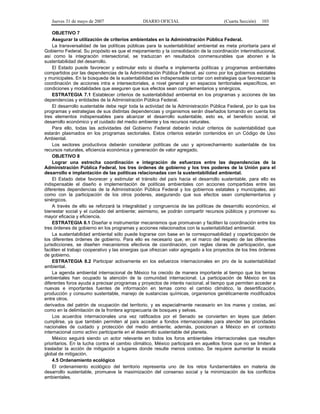 Jueves 31 de mayo de 2007 DIARIO OFICIAL (Cuarta Sección) 103
OBJETIVO 7
Asegurar la utilización de criterios ambientales en la Administración Pública Federal.
La transversalidad de las políticas públicas para la sustentabilidad ambiental es meta prioritaria para el
Gobierno Federal. Su propósito es que el mejoramiento y la consolidación de la coordinación interinstitucional,
así como la integración intersectorial, se traduzcan en resultados conmensurables que abonen a la
sustentabilidad del desarrollo.
El Estado puede favorecer y estimular esto si diseña e implementa políticas y programas ambientales
compartidos por las dependencias de la Administración Pública Federal, así como por los gobiernos estatales
y municipales. En la búsqueda de la sustentabilidad es indispensable contar con estrategias que favorezcan la
coordinación de acciones intra e intersectoriales, a nivel general y en espacios territoriales específicos, en
condiciones y modalidades que aseguren que sus efectos sean complementarios y sinérgicos.
ESTRATEGIA 7.1 Establecer criterios de sustentabilidad ambiental en los programas y acciones de las
dependencias y entidades de la Administración Pública Federal.
El desarrollo sustentable debe regir toda la actividad de la Administración Pública Federal, por lo que los
programas y estrategias de sus distintas dependencias y organismos serán diseñados tomando en cuenta los
tres elementos indispensables para alcanzar el desarrollo sustentable, esto es, el beneficio social, el
desarrollo económico y el cuidado del medio ambiente y los recursos naturales.
Para ello, todas las actividades del Gobierno Federal deberán incluir criterios de sustentabilidad que
estarán plasmados en los programas sectoriales. Estos criterios estarán contenidos en un Código de Uso
Ambiental.
Los sectores productivos deberán considerar políticas de uso y aprovechamiento sustentable de los
recursos naturales, eficiencia económica y generación de valor agregado.
OBJETIVO 8
Lograr una estrecha coordinación e integración de esfuerzos entre las dependencias de la
Administración Pública Federal, los tres órdenes de gobierno y los tres poderes de la Unión para el
desarrollo e implantación de las políticas relacionadas con la sustentabilidad ambiental.
El Estado debe favorecer y estimular el tránsito del país hacia el desarrollo sustentable, para ello es
indispensable el diseño e implementación de políticas ambientales con acciones compartidas entre las
diferentes dependencias de la Administración Pública Federal y los gobiernos estatales y municipales, así
como con la participación de los otros poderes, asegurando que sus efectos sean complementarios y
sinérgicos.
A través de ello se reforzará la integralidad y congruencia de las políticas de desarrollo económico, el
bienestar social y el cuidado del ambiente; asimismo, se podrán compartir recursos públicos y promover su
mayor eficacia y eficiencia.
ESTRATEGIA 8.1 Diseñar e instrumentar mecanismos que promuevan y faciliten la coordinación entre los
tres órdenes de gobierno en los programas y acciones relacionados con la sustentabilidad ambiental.
La sustentabilidad ambiental sólo puede lograrse con base en la corresponsabilidad y coparticipación de
los diferentes órdenes de gobierno. Para ello es necesario que, en el marco del respeto de las diferentes
jurisdicciones, se diseñen mecanismos efectivos de coordinación, con reglas claras de participación, que
faciliten el trabajo cooperativo y las sinergias que ofrezcan valor agregado a los proyectos de los tres órdenes
de gobierno.
ESTRATEGIA 8.2 Participar activamente en los esfuerzos internacionales en pro de la sustentabilidad
ambiental.
La agenda ambiental internacional de México ha crecido de manera importante al tiempo que los temas
ambientales han ocupado la atención de la comunidad internacional. La participación de México en los
diferentes foros ayuda a precisar programas y proyectos de interés nacional, al tiempo que permiten acceder a
nuevas e importantes fuentes de información en temas como el cambio climático, la desertificación,
producción y consumo sustentable, manejo de sustancias químicas, organismos genéticamente modificados
entre otros.
derivados del patrón de ocupación del territorio, y es especialmente necesario en los mares y costas, así
como en la delimitación de la frontera agropecuaria de bosques y selvas.
Los acuerdos internacionales una vez ratificados por el Senado se convierten en leyes que deben
cumplirse, ya que también permiten al país acceder a fondos internacionales para atender las prioridades
nacionales de cuidado y protección del medio ambiente; además, posicionan a México en el contexto
internacional como activo participante en el desarrollo sustentable del planeta.
México seguirá siendo un actor relevante en todos los foros ambientales internacionales que resulten
prioritarios. En la lucha contra el cambio climático, México participará en aquellos foros que no se limiten a
trasladar la acción de mitigación a lugares donde resulte menos costoso. Se requiere aumentar la escala
global de mitigación.
4.5 Ordenamiento ecológico
El ordenamiento ecológico del territorio representa uno de los retos fundamentales en materia de
desarrollo sustentable, promueve la maximización del consenso social y la minimización de los conflictos
ambientales.
 