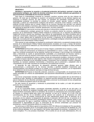 Jueves 31 de mayo de 2007 DIARIO OFICIAL (Cuarta Sección) 104
OBJETIVO 9
Identificar y aprovechar la vocación y el potencial productivo del territorio nacional a través del
ordenamiento ecológico, por medio de acciones armónicas con el medio ambiente que garanticen el
aprovechamiento sustentable de los recursos naturales.
Para lograr la sustentabilidad ambiental es necesario coordinar acciones entre los tres órdenes de
gobierno, de modo que se identifique la vocación y el potencial productivo de las distintas regiones que
componen el territorio nacional. De esta manera, se orientarán las actividades productivas hacia la
sustentabilidad ambiental. La prioridad se centrará en formular, expedir, ejecutar, evaluar y modificar,
desarrollar y publicar los ordenamientos ecológicos del territorio, incluyendo zonas costeras y marinas. Se
pretende formular políticas para el manejo integral de los recursos naturales que permitan una estrecha
coordinación entre estados y municipios, para concluir los ordenamientos ecológicos locales en las zonas con
alto potencial de desarrollo turístico, industrial, agropecuario, acuícola y pesquero.
ESTRATEGIA 9.1 Instrumentar acciones para ejecutar el ordenamiento ecológico del territorio nacional.
Con el ordenamiento ecológico general del Territorio se pretende orientar las acciones, programas y
proyectos de la Administración Pública Federal mediante la construcción de un esquema de planificación
integral del territorio nacional que identifique, bajo criterios de sustentabilidad, las áreas prioritarias para la
protección, conservación, restauración y aprovechamiento sustentable de los recursos naturales, así como las
áreas con mayor aptitud para la realización de las acciones y programas de los diferentes sectores del
desarrollo y la construcción concertada de los lineamientos y estrategias ecológicas coherentes con los planes
y programas de la Administración Pública Federal.
Para avanzar en esta estrategia se impulsará la coordinación institucional y se generará sinergia entre los
sectores de la Administración Pública Federal estrechamente vinculados con el uso y manejo del territorio
nacional; y se promoverá la realización y/o instrumentación de ordenamientos ecológicos en áreas prioritarias
del territorio nacional.
ESTRATEGIA 9.2 Desarrollar políticas para el manejo integral y sustentable de los océanos y costas.
Sólo a través del ordenamiento se fortalecerá la sustentabilidad en mares y costas. Debe cuidarse que
haya una constante recuperación de las especies marinas que se pescan y que se tenga una normatividad
clara y transversal en cuanto al aprovechamiento sustentable y la conservación de recursos marinos y
costeros, para que todos los sectores involucrados asuman el compromiso de protegerlos y conservarlos.
Fortalecer la sustentabilidad de mares y costas a través del ordenamiento ecológico, conducirá a mantener
y recuperar la riqueza natural de estas regiones. Esto requiere un esquema de planeación integral, que orde-
ne y gestione el desarrollo de las actividades sociales y productivas como la petrolera, turística y pesquera.
Asimismo, es necesario establecer herramientas y mecanismos para la prevención y adaptación ante la
vulnerabilidad a la que están expuestos los ecosistemas y las poblaciones humanas.
El desarrollo de este instrumento de planeación ambiental generará reglas eficaces para el
aprovechamiento y conservación de los recursos naturales y permitirá establecer lineamientos para
corresponsabilizar a los sectores sociales en su cuidado, en el crecimiento económico y en el mejoramiento
de la calidad de vida de la población asentada a lo largo del litoral del país.
ESTRATEGIA 9.3 Propiciar el desarrollo ordenado, productivo y corresponsable y la recuperación de los
suelos nacionales con criterios de sustentabilidad, para aprovechar eficientemente su potencial a partir de su
vocación.
Uno de los componentes naturales importantes en la determinación de la aptitud del uso del territorio lo
constituye el suelo. Identificar su potencialidad y su deterioro permitirá identificar las áreas de mayor aptitud
para la realización de las diferentes actividades sectoriales y promover la armonización de las competencias
de los tres órdenes de gobierno para el uso del suelo.
De esta manera se recuperará y mantendrá la productividad de los suelos y el valor del patrimonio
productivo de sus poseedores.
4.6 Cambio climático
El uso de combustibles fósiles y tecnologías industriales atrasadas, el cambio de uso del suelo y la
destrucción de millones de hectáreas forestales están provocando un aumento en la concentración de los
Gases de Efecto Invernadero (GEI) en la atmósfera. De acuerdo con estimaciones de la comunidad científica,
se requiere un esfuerzo global para reducir las emisiones, ya que de lo contrario, en el año 2100 las
concentraciones de CO2 en la atmósfera podrían generar una variación de la temperatura de entre
1.1 y 6.4° C. Entre las posibles consecuencias de este calentamiento global están: la elevación de la
temperatura de los océanos, la desaparición de glaciares, la elevación del nivel del mar, el aumento en la
frecuencia e intensidad de fenómenos climatológicos extremos, como sequías e inundaciones debido a una
mayor evaporación de agua y superficies oceánicas más calientes, entre otros. Este cambio afectaría
severamente la disponibilidad de agua, la continuidad de los servicios ambientales que producen los
ecosistemas, y tendría importantes efectos en la salud humana.
Se estima que en 2002 México generó el equivalente a 643,183 millones de toneladas de CO2 equivalente,
volumen que lo sitúa dentro de los 15 principales países emisores, con una contribución de alrededor de 1.5%
de las emisiones globales. En lo que respecta a las fuentes responsables de emisiones, corresponde 61% al
sector energético; 7% a los procesos industriales; 14% al cambio de uso de suelo (deforestación); 8% a la
 