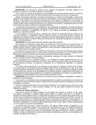 Jueves 31 de mayo de 2007 DIARIO OFICIAL (Cuarta Sección) 106
ESTRATEGIA 11.1 Promover la inclusión de los aspectos de adaptación al cambio climático en la
planeación y quehacer de los distintos sectores de la sociedad.
De no iniciarse un proceso de adaptación, la vulnerabilidad ante el cambio climático puede ir en aumento,
por lo que resulta prioritario crear una cultura preventiva para los proyectos económicos y de desarrollo.
Diseñar y desarrollar capacidades nacionales de adaptación es un elemento indispensable y urgente en la
planeación del desarrollo. Para ello se promoverá la consideración de los riesgos asociados con el cambio
climático en las iniciativas de desarrollo socioeconómico. Esto requerirá la integración y coordinación de
disciplinas, instituciones y grupos expertos los cuales deberán considerar aspectos tales como los efectos del
cambio climático sobre la seguridad alimentaria, las condiciones de pobreza y desigualdad social, así como
otros factores que pueden condicionar la capacidad adaptativa.
La evaluación de los impactos, la vulnerabilidad y las posibilidades de adaptación al cambio climático de
los distintos sectores deberán integrarse y adecuarse considerando las características de los distintos ámbitos
geográficos regionales o subregionales de México, con el objeto de orientar las estrategias de uso,
planificación y gestión del territorio.
En este sentido se buscará preservar y fortalecer las funciones de amortiguamiento que existen en las
cuencas hidrológicas y ecosistemas costeros, restaurar cuerpos de agua que permitan mantener las
capacidades de almacenamiento de agua, fortalecer al Servicio Meteorológico Nacional, los sistemas de
vigilancia epidemiológica y al Sistema Nacional de Protección Civil, desarrollar estrategias de conservación de
suelos, entre otras acciones.
ESTRATEGIA 11.2 Desarrollar escenarios climáticos regionales de México.
Para disponer de información precisa sobre los impactos del cambio climático en nuestro territorio, se
requiere sistematizar la información climática, geofísica y oceánica y desarrollar nuevos estudios de clima a
escalas nacional y regional. También hace falta mayor y mejor información científica sobre el comportamiento
de los ecosistemas ante el cambio climático.
Es imperativo el uso de información climática en la planeación y en la toma de decisiones sobre acciones
preventivas o de emergencia ante un evento extremo ya que esta información, no es sólo útil para prevenir
efectos desfavorables, sino también para el aprovechamiento de ciertos eventos favorables.
ESTRATEGIA 11.3 Evaluar los impactos, vulnerabilidad y adaptación al cambio climático en diferentes
sectores socioeconómicos y sistemas ecológicos.
La vulnerabilidad ante la variabilidad climática y a los efectos del cambio climático tiene que ver con
factores como el crecimiento poblacional, la pobreza, las condiciones de salud pública, las características de
los asentamientos humanos, la existencia y condiciones de la infraestructura disponible y el deterioro
ambiental.
Una de las tareas fundamentales en el desarrollo de capacidades de adaptación ante el cambio climático
es la generación de conocimiento científico estratégico para la toma de decisiones. Por ello, es de suma
importancia generar información científica junto con los estados y municipios vulnerables, enfocada al diseño
de mecanismos de monitoreo de la vulnerabilidad de los diversos sectores y regiones ante el fenómeno, así
como desarrollar estudios sobre la definición de umbrales de sensibilidad de los sistemas socioambientales, y
la identificación de oportunidades que los cambios esperados pueden ofrecer.
ESTRATEGIA 11.4 Promover la difusión de información sobre los impactos, vulnerabilidad y medidas de
adaptación al cambio climático.
La educación y la sensibilización de la sociedad desempeñan un papel muy importante en la reducción de
los riesgos que supone el cambio climático, particularmente en aquellos sectores de la población que son más
vulnerables a sus efectos.
Para ello se requiere desarrollar recursos educativos destinados a una amplia gama de usuarios, así como
proporcionar capacitación a diversos actores sociales a fin de que puedan enfrentar los efectos del
calentamiento global.
4.7 Residuos sólidos y peligrosos
Cada año se generan en México alrededor de 40 millones de toneladas de residuos, de las cuales,
35.3 millones corresponden a residuos sólidos urbanos (RSU) y se estima que entre 5 y 6 millones de
toneladas a residuos peligrosos (RP). La problemática asociada con los RP presenta dos grandes líneas: por
un lado, la que se refiere a la presencia de sitios ya contaminados que requieren una solución; y por otro, la
que se orienta a prevenir la contaminación proveniente de las fuentes en operación que los generan. La
disposición inadecuada de los residuos peligrosos provoca diferentes afectaciones a los ecosistemas. En el
año 2004 se identificaron en el país 297 sitios contaminados con RP, de los cuales 119 fueron caracterizados
y 12 se encuentran en proceso de rehabilitación.
La infraestructura para dar un manejo adecuado a los residuos sólidos urbanos y peligrosos es aún
insuficiente. La capacidad instalada en el país debe ser optimizada para contar con sistemas efectivos de
manejo que permitan, por ejemplo, su aprovechamiento, recolección y reciclaje de los residuos. La gestión
integral de éstos constituye una fuente de oportunidades para generar mercados y cadenas productivas
formales, mismas que requerirán de criterios de desempeño ambiental para aprovechar los materiales y/o el
contenido energético de los residuos.
 
