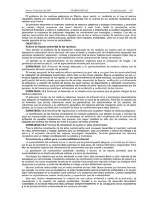 Jueves 31 de mayo de 2007 DIARIO OFICIAL (Cuarta Sección) 107
El problema de los residuos peligrosos en México sigue siendo un pendiente en el que el avance
regulatorio deberá ser acompañado en forma equilibrada con el avance en las acciones necesarias para
resolver el problema.
Es prioritario desarrollar el inventario nacional de residuos peligrosos y biológico infecciosos, y promover
su manejo integral prestando una mayor atención a este rubro desde la perspectiva social,
económico-financiera y cultural e institucional, a través de acciones e instrumentos de política regulatoria que
promuevan la búsqueda de soluciones integrales, en coordinación con municipios y estados. Con ello se
podrían desincentivar los usos informales e ilegales que se dan a ciertas corrientes de residuos y que, al no
contar con el equipo de control adecuado, generan otros impactos ambientales, como es el caso del uso de
aceites gastados en los hornos de las ladrilleras.
OBJETIVO 12
Reducir el impacto ambiental de los residuos.
Para atender el problema de la disposición inadecuada de los residuos en nuestro país se requerirá
favorecer la valorización de los residuos, así como el diseño y construcción de infraestructura apropiada que
permita la recolección, separación, reciclaje y disposición final de éstos. Además será necesario vigilar que se
cumpla la normatividad vigente en las instalaciones y en las operaciones de manejo de residuos.
Un ejemplo es el aprovechamiento de los desechos orgánicos para la producción de biogás y la
generación de electricidad, lo cual es especialmente rentable para los municipios.
ESTRATEGIA 12.1 Promover el manejo adecuado y el aprovechamiento de residuos sólidos con la
participación del sector privado y la sociedad.
El manejo apropiado de los residuos sólidos representa un gran reto y una gran área de oportunidad para
la realización de actividades económicas, sobre todo en las zonas urbanas. Bajo la perspectiva de que en
muchos lugares del mundo se ha logrado un alto aprovechamiento de estos residuos, se buscará impulsar la
participación del sector privado en proyectos de reciclaje, separación de basura, reutilización y confinamiento
de desechos, y creación de centros de acopio. De igual manera, se desarrollarán y reforzarán mecanismos,
incluyendo los normativos, para corresponsabilizar del manejo de estos residuos a las organizaciones que los
generan, de tal manera que participen activamente en la recolección y reutilización de los mismos.
ESTRATEGIA 12.2 Promover el desarrollo de la infraestructura apropiada para la gestión integral de los
residuos peligrosos.
El adecuado manejo de los residuos peligrosos requiere de infraestructura y tecnologías especializadas
que aseguren la integridad de los ecosistemas y sobre todo la salud de la población. Para ello se requiere de
un inventario que provea información sobre los generadores, las características de los residuos, los
volúmenes que se producen y su distribución geográfica. Se requerirá además, trabajando junto con el sector
privado, de un apoyo decidido para la creación de sitios de confinamiento para estos residuos.
ESTRATEGIA 12.3 Intensificar las regulaciones y controles para la gestión integral de residuos peligrosos.
La identificación de las fuentes generadoras de residuos peligrosos que afectan al suelo y cuerpos de
agua es imprescindible para establecer una estrategia de verificación del cumplimiento de la normatividad
ambiental de aquellas instalaciones que generan una mayor cantidad de este tipo de residuos, con el
propósito de controlar los efectos adversos a la salud y al medio ambiente.
ESTRATEGIA 12.4 Promover la remediación de suelos en sitios contaminados.
Para la efectiva remediación de los sitios contaminados será necesario desarrollar el inventario nacional
de sitios contaminados y realizar acciones para su remediación, para así prevenir y reducir los riesgos a la
salud y al ambiente utilizando las mejores tecnologías disponibles. Deberán gestionarse los recursos
necesarios para un trabajo coordinado con los estados y municipios.
Conocimiento y cultura para la sustentabilidad ambiental
La sustentabilidad del ambiente no es un asunto que el gobierno pueda asegurar y controlar por sí mismo,
por lo que la sociedad en su conjunto debe participar en esta tarea, de manera informada y responsable. Para
ello, es necesario expandir los mecanismos de conocimiento con que cuenta la sociedad.
La generación de conocimiento ambiental, científico y técnico es un asunto prioritario para la
sustentabilidad en el diseño de políticas públicas y la toma de decisiones.
Para lograr los objetivos que se han planteado en este rubro, será necesario llevar a cabo, además de las
estrategias ya mencionadas, importantes esfuerzos de coordinación entre los distintos órdenes de gobierno y
la sociedad, así como emprender iniciativas de carácter transversal para impulsar el logro de sinergias entre
programas y proyectos, y poder dar resultados a lo largo y ancho del territorio nacional.
Muchas políticas relacionadas con el medio ambiente se han visto obstaculizadas por factores diversos;
por ejemplo, es común que los ciudadanos no estén familiarizados con los problemas ambientales y no tengan
claro cómo participar en su localidad para contribuir a la protección del medio ambiente. Quedan pendientes
esfuerzos importantes en materia de educación y capacitación para la sustentabilidad.
Este reto, implica necesariamente la creación de una cultura ambiental a través de la educación, la
capacitación y la creación de valores ambientales. Aunado a un proceso de desarrollo tecnológico
sustentable, la sociedad mexicana debe participar comprometidamente en la salvaguarda de los ecosistemas
y en el aprovechamiento sustentable de sus recursos naturales.
 