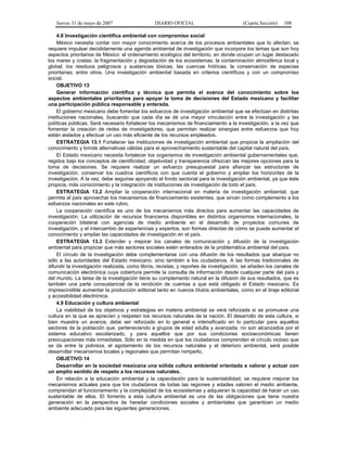 Jueves 31 de mayo de 2007 DIARIO OFICIAL (Cuarta Sección) 108
4.8 Investigación científica ambiental con compromiso social
México necesita contar con mayor conocimiento acerca de los procesos ambientales que lo afectan; se
requiere impulsar decididamente una agenda ambiental de investigación que incorpore los temas que son hoy
aspectos prioritarios de México: el ordenamiento ecológico del territorio, en donde ocupan un lugar destacado
los mares y costas; la fragmentación y degradación de los ecosistemas; la contaminación atmosférica local y
global; los residuos peligrosos y sustancias tóxicas; las cuencas hídricas; la conservación de especies
prioritarias; entre otros. Una investigación ambiental basada en criterios científicos y con un compromiso
social.
OBJETIVO 13
Generar información científica y técnica que permita el avance del conocimiento sobre los
aspectos ambientales prioritarios para apoyar la toma de decisiones del Estado mexicano y facilitar
una participación pública responsable y enterada.
El gobierno mexicano debe fomentar los esfuerzos de investigación ambiental que se efectúan en distintas
instituciones nacionales, buscando que cada día se dé una mayor vinculación entre la investigación y las
políticas públicas. Será necesario fortalecer los mecanismos de financiamiento a la investigación, a la vez que
fomentar la creación de redes de investigadores, que permitan realizar sinergias entre esfuerzos que hoy
están aislados y efectuar un uso más eficiente de los recursos empleados.
ESTRATEGIA 13.1 Fortalecer las instituciones de investigación ambiental que propicie la ampliación del
conocimiento y brinde alternativas válidas para el aprovechamiento sustentable del capital natural del país.
El Estado mexicano necesita fortalecer los organismos de investigación ambiental gubernamentales que,
regidos bajo los conceptos de cientificidad, objetividad y transparencia ofrezcan las mejores opciones para la
toma de decisiones. Se requiere realizar un esfuerzo presupuestal para afianzar las estructuras de
investigación, conservar los cuadros científicos con que cuenta el gobierno y ampliar los horizontes de la
investigación. A la vez, debe seguirse apoyando el fondo sectorial para la investigación ambiental, ya que éste
propicia, más conocimiento y la integración de instituciones de investigación de todo el país.
ESTRATEGIA 13.2 Ampliar la cooperación internacional en materia de investigación ambiental, que
permita al país aprovechar los mecanismos de financiamiento existentes, que sirvan como complemento a los
esfuerzos nacionales en este rubro.
La cooperación científica es uno de los mecanismos más directos para aumentar las capacidades de
investigación. La utilización de recursos financieros disponibles en distintos organismos internacionales, la
cooperación bilateral con agencias de medio ambiente en el desarrollo de proyectos comunes de
investigación, y el intercambio de experiencias y expertos, son formas directas de cómo se puede aumentar el
conocimiento y ampliar las capacidades de investigación en el país.
ESTRATEGIA 13.3 Extender y mejorar los canales de comunicación y difusión de la investigación
ambiental para propiciar que más sectores sociales estén enterados de la problemática ambiental del país.
El círculo de la investigación debe complementarse con una difusión de los resultados que abarque no
sólo a las autoridades del Estado mexicano, sino también a los ciudadanos. A las formas tradicionales de
difundir la investigación realizada, como libros, revistas, y reportes de investigación, se añaden los canales de
comunicación electrónica cuya cobertura permite la consulta de información desde cualquier parte del país y
del mundo. La tarea de la investigación tiene su complemento natural en la difusión de sus resultados, que es
también una parte consustancial de la rendición de cuentas a que está obligado el Estado mexicano. Es
imprescindible aumentar la producción editorial tanto en nuevos títulos ambientales, como en el tiraje editorial
y accesibilidad electrónica.
4.9 Educación y cultura ambiental
La viabilidad de los objetivos y estrategias en materia ambiental se verá reforzada si se promueve una
cultura en la que se aprecien y respeten los recursos naturales de la nación. El desarrollo de esta cultura, si
bien muestra un avance, debe ser reforzado en lo general e intensificado en lo particular para aquellos
sectores de la población que, perteneciendo a grupos de edad adulta y avanzada, no son alcanzados por el
sistema educativo escolarizado, y para aquellos que por sus condiciones socioeconómicas tienen
preocupaciones más inmediatas. Sólo en la medida en que los ciudadanos comprendan el círculo vicioso que
se da entre la pobreza, el agotamiento de los recursos naturales y el deterioro ambiental, será posible
desarrollar mecanismos locales y regionales que permitan romperlo.
OBJETIVO 14
Desarrollar en la sociedad mexicana una sólida cultura ambiental orientada a valorar y actuar con
un amplio sentido de respeto a los recursos naturales.
En relación a la educación ambiental y la capacitación para la sustentabilidad, se requiere mejorar los
mecanismos actuales para que los ciudadanos de todas las regiones y edades valoren el medio ambiente,
comprendan el funcionamiento y la complejidad de los ecosistemas y adquieran la capacidad de hacer un uso
sustentable de ellos. El fomento a esta cultura ambiental es una de las obligaciones que tiene nuestra
generación en la perspectiva de heredar condiciones sociales y ambientales que garanticen un medio
ambiente adecuado para las siguientes generaciones.
 