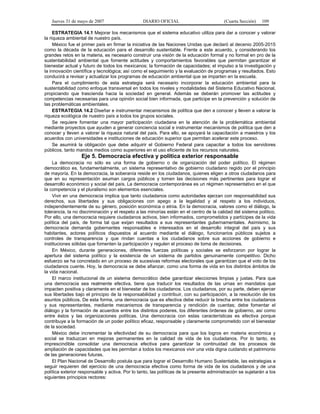 Jueves 31 de mayo de 2007 DIARIO OFICIAL (Cuarta Sección) 109
ESTRATEGIA 14.1 Mejorar los mecanismos que el sistema educativo utiliza para dar a conocer y valorar
la riqueza ambiental de nuestro país.
México fue el primer país en firmar la iniciativa de las Naciones Unidas que declaró al decenio 2005-2015
como la década de la educación para el desarrollo sustentable. Frente a este acuerdo, y considerando los
grandes retos en la materia, es necesario construir una visión de la educación formal y no formal en pro de la
sustentabilidad ambiental que fomente actitudes y comportamientos favorables que permitan garantizar el
bienestar actual y futuro de todos los mexicanos; la formación de capacidades; el impulso a la investigación y
la innovación científica y tecnológica; así como el seguimiento y la evaluación de programas y resultados. Esto
conducirá a revisar y actualizar los programas de educación ambiental que se imparten en la escuela.
Para el cumplimiento de esta estrategia será necesario incorporar la educación ambiental para la
sustentabilidad como enfoque transversal en todos los niveles y modalidades del Sistema Educativo Nacional,
propiciando que trascienda hacia la sociedad en general. Además se deberán promover las actitudes y
competencias necesarias para una opinión social bien informada, que participe en la prevención y solución de
las problemáticas ambientales.
ESTRATEGIA 14.2 Diseñar e instrumentar mecanismos de política que den a conocer y lleven a valorar la
riqueza ecológica de nuestro país a todos los grupos sociales.
Se requiere fomentar una mayor participación ciudadana en la atención de la problemática ambiental
mediante proyectos que ayuden a generar conciencia social e instrumentar mecanismos de política que den a
conocer y lleven a valorar la riqueza natural del país. Para ello, se apoyará la capacitación a maestros y los
acuerdos con universidades e instituciones de educación superior que permitan acelerar este proceso.
Se asumirá la obligación que debe adquirir el Gobierno Federal para capacitar a todos los servidores
públicos, tanto mandos medios como superiores en el uso eficiente de los recursos naturales.
Eje 5. Democracia efectiva y política exterior responsable
La democracia no sólo es una forma de gobierno o de organización del poder político. El régimen
democrático es, fundamentalmente, un sistema representativo de gobierno ciudadano regido por el principio
de mayoría. En la democracia, la soberanía reside en los ciudadanos, quienes eligen a otros ciudadanos para
que en su representación asuman cargos públicos y tomen las decisiones más pertinentes para lograr el
desarrollo económico y social del país. La democracia contemporánea es un régimen representativo en el que
la competencia y el pluralismo son elementos esenciales.
Vivir en una democracia implica que tanto ciudadanos como autoridades ejerzan con responsabilidad sus
derechos, sus libertades y sus obligaciones con apego a la legalidad y al respeto a los individuos,
independientemente de su género, posición económica o etnia. En la democracia, valores como el diálogo, la
tolerancia, la no discriminación y el respeto a las minorías están en el centro de la calidad del sistema político.
Por ello, una democracia requiere ciudadanos activos, bien informados, comprometidos y partícipes de la vida
política del país, de forma tal que exijan resultados a sus representantes gubernamentales. Asimismo, la
democracia demanda gobernantes responsables e interesados en el desarrollo integral del país y sus
habitantes, actores políticos dispuestos al acuerdo mediante el diálogo, funcionarios públicos sujetos a
controles de transparencia y que rindan cuentas a los ciudadanos sobre sus acciones de gobierno e
instituciones sólidas que fomenten la participación y regulen el proceso de toma de decisiones.
En México, durante generaciones, diferentes fuerzas políticas y sociales se esforzaron por lograr la
apertura del sistema político y la existencia de un sistema de partidos genuinamente competitivo. Dicho
esfuerzo se ha concretado en un proceso de sucesivas reformas electorales que garantizan que el voto de los
ciudadanos cuente. Hoy, la democracia se debe afianzar, como una forma de vida en los distintos ámbitos de
la vida nacional.
El marco institucional de un sistema democrático debe garantizar elecciones limpias y justas. Para que
una democracia sea realmente efectiva, tiene que traducir los resultados de las urnas en mandatos que
impacten positiva y claramente en el bienestar de los ciudadanos. Los ciudadanos, por su parte, deben ejercer
sus libertades bajo el principio de la responsabilidad y contribuir, con su participación, a la resolución de los
asuntos públicos. De esta forma, una democracia que es efectiva debe reducir la brecha entre los ciudadanos
y sus representantes, mediante mecanismos de transparencia y rendición de cuentas; debe fomentar el
diálogo y la formación de acuerdos entre los distintos poderes, los diferentes órdenes de gobierno, así como
entre éstos y las organizaciones políticas. Una democracia con estas características es efectiva porque
contribuye a la formación de un poder político eficaz, responsable y claramente comprometido con el bienestar
de la sociedad.
México debe incrementar la efectividad de su democracia para que los logros en materia económica y
social se traduzcan en mejoras permanentes en la calidad de vida de los ciudadanos. Por lo tanto, es
imprescindible consolidar una democracia efectiva para garantizar la continuidad de los procesos de
ampliación de capacidades que les permitan a todos los mexicanos vivir una vida digna cuidando el patrimonio
de las generaciones futuras.
El Plan Nacional de Desarrollo postula que para lograr el Desarrollo Humano Sustentable, las estrategias a
seguir requieren del ejercicio de una democracia efectiva como forma de vida de los ciudadanos y de una
política exterior responsable y activa. Por lo tanto, las políticas de la presente administración se sujetarán a los
siguientes principios rectores:
 