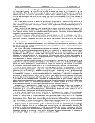 Jueves 31 de mayo de 2007 DIARIO OFICIAL (Cuarta Sección) 11
Es fundamental que la realidad tangible del sufragio efectivo en la vida de los mexicanos pase a constituir
una democracia efectiva, de modo que se reduzca la brecha que separa a los ciudadanos y a sus
representantes. Dicho de otra forma, aunque es sano y necesario que la política nacional muestre la
participación de los partidos y las organizaciones políticas, México debe pasar ya a la ciudadanización de la
política. Sólo verificando esa condición de nuestra vida política se promueve la rendición de cuentas, el
diálogo y la formación de acuerdos. Lo anterior fortalecerá, en forma sustantiva, a la joven democracia
mexicana.
Es imprescindible no perder de vista que, aunque las políticas públicas y las instituciones obedezcan a
diseños y a programas novedosos, sólo un fortalecimiento de la vida democrática que vitalice la participación
de la sociedad en los asuntos públicos y en la esfera política ampliamente considerada, logrará promover el
verdadero desarrollo.
Este Plan propone que el ejercicio consciente de una ciudadanía participativa debe corresponderse con
una política exterior responsable, definida y activa que procure el desarrollo humano de los mexicanos y de
otros pueblos. Al mismo tiempo, es necesario que México aproveche al máximo las ventajas que se derivan
de tratados internacionales suscritos en diversas materias.
En primer término, una política exterior definida y activa debe ir más allá de los tratados comerciales.
Actualmente, un fenómeno de enorme relevancia entre las naciones es el que tiene que ver no sólo con el
intercambio de bienes y servicios, sino con el que apunta directamente al flujo de personas por distintas
razones.
De este último tema se desprende una nueva agenda que es fundamental entender a la luz de la lógica
que describen las relaciones internacionales hoy día. El intenso proceso de migración de personas, que pasan
por todo tipo de peligros y vicisitudes para llegar a su destino allende las fronteras mexicanas, es un enorme
reto para nuestra política exterior.
Es por ello que nuestra política exterior debe esgrimir decididamente la defensa de los derechos de todas
las personas, independientemente de su estatus migratorio. El desarrollo de los mexicanos, involucrados en
cualquier actividad legítima y en pleno uso de sus libertades, ha de ser correspondido con el mismo
planteamiento respecto de otros pueblos. Este Plan articulará estrategias y acciones específicas en la
búsqueda de defender y promover el interés nacional, definido como el interés de todos los mexicanos, y
considerará el desarrollo humano de los pueblos como principio congruente y como postura estratégica de la
política de México en el ámbito internacional.
Sin embargo, la política exterior no debe de circunscribirse sólo a la migración. La política exterior debe
contemplar un contexto internacional tan complejo como el nacional. Para hacer frente a la multiplicidad de
temas en el ámbito internacional, la política exterior de nuestro país atenderá en todo momento la prioridad de
la cooperación internacional y estará regida por el principio de la promoción de la paz entre las naciones.
Como se apuntó anteriormente, la estrategia integral propuesta en este Plan está basada en grandes
objetivos nacionales y ejes de acción que guiarán la actuación de la Administración Pública Federal durante el
periodo 2007-2012. Su ejecución, y la de los programas sectoriales y anuales que de este Plan se deriven, se
llevará a cabo de acuerdo con las bases de organización establecidas en la Ley Orgánica de la Administración
Pública Federal. Asimismo, las responsabilidades de ejecución corresponden a cada una de las dependencias
y entidades de la Administración Pública Federal, conforme a sus respectivas competencias que la misma ley
y demás disposiciones jurídicas aplicables determinen. En el caso de programas que impliquen la
concurrencia de diversas dependencias y entidades, las responsabilidades de ejecución serán compartidas a
través de los diferentes gabinetes en que se ha organizado el despacho de asuntos competencia del Ejecutivo
Federal. También existirá una responsabilidad compartida con los otros Poderes de la Unión, en aquellos
programas que requieran la concurrencia y coordinación con otros órdenes de gobierno.
Los recursos que serán asignados para el logro de los objetivos nacionales, siguiendo las estrategias y
prioridades del desarrollo integral y sustentable del país contenidos en este Plan, estarán determinados, en
cumplimiento de la Ley Federal de Presupuesto y Responsabilidad Hacendaria, por los ingresos de que el
sector público federal disponga a lo largo de esta Administración.
A este respecto, el documento Criterios Generales de Política Económica para la Iniciativa de Ley de
Ingresos de la Federación y el Presupuesto de Egresos de la Federación para el Ejercicio Fiscal de 2007,
contiene un capítulo sobre las perspectivas de las finanzas públicas para el periodo 2007-2012. En éste se
presenta la evolución esperada de los ingresos y gastos del sector público para el periodo referido, indicando
los niveles de gasto a asignar a los diferentes programas que darán cumplimiento a los contenidos de este
Plan. Sin embargo, es pertinente aclarar que la evolución esperada es consistente con un escenario inercial
en el cual no se contemplan aún las medidas propuestas en el presente Plan.
Las proyecciones de recursos tendrán ajustes anualmente de acuerdo con la evolución puntual que tenga
la economía mexicana, que por su naturaleza es imposible prever de manera exacta. Asimismo, las
proyecciones también se actualizarán en la medida que se materialicen las acciones propuestas en este Plan
y las que propongan otros actores como los partidos políticos, los otros poderes federales, los gobiernos
locales y la sociedad en su conjunto. Dichos ajustes, en su caso, tendrán que reflejarse en las estrategias y
prioridades para el logro de los objetivos nacionales contenidos en el Plan.
 