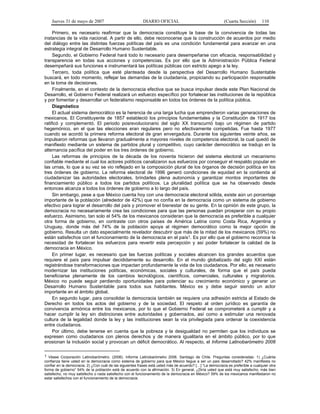 Jueves 31 de mayo de 2007 DIARIO OFICIAL (Cuarta Sección) 110
Primero, es necesario reafirmar que la democracia constituye la base de la convivencia de todas las
instancias de la vida nacional. A partir de ello, debe reconocerse que la construcción de acuerdos por medio
del diálogo entre las distintas fuerzas políticas del país es una condición fundamental para avanzar en una
estrategia integral de Desarrollo Humano Sustentable.
Segundo, el Gobierno Federal hará todo lo necesario para desempeñarse con eficacia, responsabilidad y
transparencia en todas sus acciones y competencias. Es por ello que la Administración Pública Federal
desempeñará sus funciones e instrumentará las políticas públicas con estricto apego a la ley.
Tercero, toda política que esté planteada desde la perspectiva del Desarrollo Humano Sustentable
buscará, en todo momento, reflejar las demandas de la ciudadanía, propiciando su participación responsable
en la toma de decisiones.
Finalmente, en el contexto de la democracia efectiva que se busca impulsar desde este Plan Nacional de
Desarrollo, el Gobierno Federal realizará un esfuerzo específico por fortalecer las instituciones de la república
y por fomentar y desarrollar un federalismo responsable en todos los órdenes de la política pública.
Diagnóstico
El actual sistema democrático es la herencia de una larga lucha que emprendieron varias generaciones de
mexicanos. El Constituyente de 1857 estableció los principios fundamentales y la Constitución de 1917 los
ratificó y complementó. El periodo posrevolucionario del siglo XX transcurrió bajo un régimen de partido
hegemónico, en el que las elecciones eran regulares pero no efectivamente competidas. Fue hasta 1977
cuando se acordó la primera reforma electoral de gran envergadura. Durante los siguientes veinte años, se
impulsaron reformas que llevaron gradualmente a mayores niveles de competencia electoral, la cual quedó de
manifiesto mediante un sistema de partidos plural y competitivo, cuyo carácter democrático se tradujo en la
alternancia pacífica del poder en los tres órdenes de gobierno.
Las reformas de principios de la década de los noventa hicieron del sistema electoral un mecanismo
confiable mediante el cual los actores políticos canalizaron sus esfuerzos por conseguir el respaldo popular en
las urnas, lo que a su vez se vio reflejado en la composición plural de los órganos de decisión política en los
tres órdenes de gobierno. La reforma electoral de 1996 generó condiciones de equidad en la contienda al
ciudadanizar las autoridades electorales, brindarles plena autonomía y garantizar montos importantes de
financiamiento público a todos los partidos políticos. La pluralidad política que se ha observado desde
entonces alcanza a todos los órdenes de gobierno a lo largo del país.
Sin embargo, pese a que México cuenta hoy con una democracia electoral sólida, existe aún un porcentaje
importante de la población (alrededor de 42%) que no confía en la democracia como un sistema de gobierno
efectivo para lograr el desarrollo del país y promover el bienestar de su gente. En la opinión de este grupo, la
democracia no necesariamente crea las condiciones para que las personas puedan prosperar con su propio
esfuerzo. Asimismo, tan solo el 54% de los mexicanos consideran que la democracia es preferible a cualquier
otra forma de gobierno, en contraste con otros países de América Latina como Costa Rica, Argentina y
Uruguay, donde más del 74% de la población apoya al régimen democrático como la mejor opción de
gobierno. Resulta un dato especialmente revelador descubrir que más de la mitad de los mexicanos (59%) no
están satisfechos con el funcionamiento de la democracia en el país1. Es por ello que el gobierno reconoce la
necesidad de fortalecer los esfuerzos para revertir esta percepción y así poder fortalecer la calidad de la
democracia en México.
En primer lugar, es necesario que las fuerzas políticas y sociales alcancen los grandes acuerdos que
requiere el país para impulsar decididamente su desarrollo. En el mundo globalizado del siglo XXI están
registrándose transformaciones que impactan profundamente la vida de los ciudadanos. Por ello, es necesario
modernizar las instituciones políticas, económicas, sociales y culturales, de forma que el país pueda
beneficiarse plenamente de los cambios tecnológicos, científicos, comerciales, culturales y migratorios.
México no puede seguir perdiendo oportunidades para potenciar su crecimiento económico y generar un
Desarrollo Humano Sustentable para todos sus habitantes. México es y debe seguir siendo un actor
importante en el ámbito global.
En segundo lugar, para consolidar la democracia también se requiere una adhesión estricta al Estado de
Derecho en todos los actos del gobierno y de la sociedad. El respeto al orden jurídico es garantía de
convivencia armónica entre los mexicanos, por lo que el Gobierno Federal se comprometerá a cumplir y a
hacer cumplir la ley sin distinciones entre autoridades y gobernados, así como a estimular una renovada
cultura de la legalidad donde la ley y las instituciones sean la vía privilegiada para ordenar la coexistencia
entre ciudadanos.
Por último, debe tenerse en cuenta que la pobreza y la desigualdad no permiten que los individuos se
expresen como ciudadanos con plenos derechos y de manera igualitaria en el ámbito público, por lo que
erosionan la inclusión social y provocan un déficit democrático. Al respecto, el Informe Latinobarómetro 2006
1 Véase Corporación Latinobarómetro. (2006). Informe Latinobarómetro 2006. Santiago de Chile. Preguntas consideradas: 1) ¿Cuánta
confianza tiene usted en la democracia como sistema de gobierno para que México llegue a ser un país desarrollado? 42% manifiesta no
confiar en la democracia. 2) ¿Con cuál de las siguientes frases está usted más de acuerdo? […] “La democracia es preferible a cualquier otra
forma de gobierno” 54% de la población está de acuerdo con la afirmación. 3) En general, ¿Diría usted que está muy satisfecho, más bien
satisfecho, no muy satisfecho o nada satisfecho con el funcionamiento de la democracia en México? 59% de los mexicanos manifestaron no
estar satisfechos con el funcionamiento de la democracia.
 