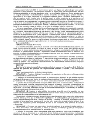 Jueves 31 de mayo de 2007 DIARIO OFICIAL (Cuarta Sección) 111
señala que aproximadamente 69% de los mexicanos opinan que el país está gobernado por unos cuantos
grupos en su propio beneficio. Esta percepción ciudadana se origina por la falta de oportunidades, los altos
niveles de desigualdad, la pobreza, la exclusión social y la concentración del ingreso. Dichos factores, ponen
en riesgo la estabilidad y sustentabilidad del sistema democrático en el largo plazo, generan malestar y
polarización en la sociedad, disminuyen la confianza en el sistema político e inhiben la gobernabilidad. Por
ello, se requiere tender vínculos entre la política social, la política económica y la agenda para el
fortalecimiento de la democracia con el fin de consolidar la efectividad y calidad del régimen político. Con esos
fines, el gobierno será transparente e impulsará una política orientada a promover la prosperidad económica y
a disminuir la concentración del ingreso. De igual forma, generará las condiciones para que los ciudadanos
participen de forma igualitaria en los asuntos públicos a través de la superación de la pobreza y la exclusión
social, de una educación integral de calidad y de servicios de salud para todos los mexicanos.
Por lo tanto, para afianzar el Desarrollo Humano Sustentable de la población es imprescindible consolidar
la eficacia de la democracia mexicana. Por ello, es necesario fortalecer los instrumentos mediante los cuales
los ciudadanos puedan ejercer libremente sus derechos, pero también cumplir responsablemente con sus
obligaciones. Es necesario impulsar reformas que mejoren la calidad de la representación política y
fortalezcan el profesionalismo de la función legislativa. Es imprescindible crear los instrumentos mediante los
cuales se impulse la transparencia y la rendición de cuentas en todos los órdenes de gobierno y en todos los
organismos que reciban y utilicen recursos públicos. Los mexicanos tienen derecho a conocer plenamente la
utilización de los bienes de la nación. Los gobernantes y organismos beneficiarios de los recursos públicos
tienen la obligación de utilizarlos responsablemente y de informar a la ciudadanía sobre su uso.
Democracia efectiva
5.1 Fortalecimiento de la democracia
En un sistema democrático, quien resulta favorecido por el voto ciudadano está obligado a gobernar para
todos, porque asume el mandato de quienes le dieron su apoyo en las urnas, pero también tiene el
compromiso de atender las demandas y opiniones de quienes sufragaron por otra opción política. La regla de
la mayoría no puede oponerse al respeto a las minorías. Por ello, el sistema democrático es el espacio para
promover el diálogo entre todas las fuerzas políticas y sociales, así como para impulsar los acuerdos políticos
entre ellas con miras al bienestar colectivo.
La búsqueda de soluciones a los grandes problemas nacionales y a las legítimas demandas ciudadanas,
es responsabilidad de todos los mexicanos. El gran reto de la democracia efectiva es traducir la voluntad
ciudadana en justicia social mediante leyes y programas que contribuyan no sólo al fortalecimiento de este
sistema de gobierno y a la vigencia del Estado de Derecho, sino al avance en el bienestar de todos los grupos
sociales de todas las regiones del país.
OBJETIVO 1
Contribuir al fortalecimiento de la democracia mediante el acuerdo con los poderes de la Unión, los
órdenes de gobierno, los partidos, las organizaciones políticas y sociales, y la participación
ciudadana.
Para el logro de este objetivo se plantean seis estrategias:
ESTRATEGIA 1.1 Fortalecer el diálogo, la conciliación y la negociación con los actores políticos y sociales
que conforman la pluralidad nacional.
La estrategia se encamina a propiciar acuerdos en lo esencial, bajo la premisa de que el interés supremo
de la nación se encuentra por encima de cualquier diferencia política. En la pluralidad es posible encontrar
puntos de acuerdo mirando siempre por el bien común, sin abandonar ideales ni convicciones políticas.
El Ejecutivo ha asumido plenamente la responsabilidad de superar los desencuentros, privilegiando el
diálogo para analizar y resolver conjuntamente los problemas de México. De manera complementaria, se
empeña en un proceso de negociación franca y abierta con las fuerzas políticas representadas en el Congreso
de la Unión, a fin de crear, de manera conjunta, las condiciones necesarias para los acuerdos y las reformas
de fondo que demanda el progreso de la nación.
ESTRATEGIA 1.2 Fortalecer la gobernabilidad democrática, entendida como la capacidad con que
cuentan los representantes populares para tomar decisiones de manera eficaz, a través de la construcción de
una agenda nacional sobre las grandes prioridades del país.
Esta estrategia estará encaminada a la creación de una agenda nacional sobre los grandes acuerdos que
demanda México y en los que es fundamental la participación de los tres poderes y la cooperación de las
fuerzas políticas representadas en el Congreso de la Unión. La finalidad es reconocer al pluralismo como el
mandato de las urnas y lograr acuerdos en lo esencial sobre los grandes temas prioritarios, a través de un
esquema de negociación política transparente de cara a los ciudadanos, bajo premisas de equidad
y reciprocidad.
ESTRATEGIA 1.3 Promover una nueva cultura democrática a través de la asimilación de las prácticas y
los valores democráticos como la legalidad, el diálogo, la tolerancia, la civilidad, la igualdad, la transparencia
y la responsabilidad en los diversos ámbitos de la vida nacional.
La difusión de una nueva cultura democrática debe estar orientada a lograr que el ciudadano esté
consciente de que la democracia no se agota en el ámbito electoral, sino que se extiende a muchos otros
órdenes de la vida social. Los valores y prácticas democráticas deben permear en distintas organizaciones
 