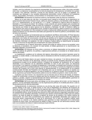 Jueves 31 de mayo de 2007 DIARIO OFICIAL (Cuarta Sección) 112
sociales: como los sindicatos, los organismos empresariales, las organizaciones civiles y las juntas vecinales,
entre otras. La tolerancia, la participación en la toma de decisiones, la transparencia, la rendición de cuentas,
el respeto a las creencias, opiniones y formas de vida diversas, junto con el apego a la legalidad, son
conductas que distinguen a una sociedad efectivamente democrática, donde la formación de ciudadanos
críticos, responsables, informados y comprometidos con el bienestar social, es un activo fundamental.
ESTRATEGIA 1.4 Garantizar los derechos políticos y las libertades civiles de todos los ciudadanos.
México es un país cada vez más libre. La encuesta anual “Libertad en el Mundo” de la organización no
gubernamental internacional Freedom House, califica los derechos políticos y las libertades civiles en México
con 2 y 3, respectivamente, en una escala de 1 a 7, donde 1 representa la vigencia plena de derechos y
libertades y 7 la ausencia de éstos2. Sin embargo, el país presenta aún graves rezagos para consolidar los
derechos políticos y libertades civiles de todos los ciudadanos. La pobreza, la marginación y la desigualdad
son factores que inhiben el pleno ejercicio de los derechos y libertades. Por ello, el Gobierno ratifica su
determinación para reducir la desigualdad social, combatir la discriminación y abatir la pobreza con la finalidad
de fortalecer a la sociedad civil. Una sociedad civil fuerte e instituciones sólidas que guían su actuación en el
Estado de Derecho son dos elementos esenciales para garantizar los derechos políticos y las libertades civiles
de todos los mexicanos.
La libertad de expresión es fundamental para la consolidación del México democrático. El Poder Ejecutivo
está comprometido con la defensa de esta conquista histórica, por lo que reconoce la labor que realizan los
periodistas y los medios de comunicación, a la vez que se identifica con el respeto a la privacidad, el honor y
la reputación de las personas, sin que ello implique coartar la libertad de quienes contribuyen al elevado deber
de mantener informada a la población. Por ello, el Gobierno Federal ratifica su determinación de propiciar
mejores condiciones de seguridad para el desempeño de la labor periodística.
La consolidación de un régimen democrático requiere del arraigo de valores cívicos en la sociedad, como
la tolerancia, el pluralismo y la inclusión. En este sentido, el Estado garantizará la no discriminación, las
libertades religiosas y de pensamiento.
ESTRATEGIA 1.5 Participar de forma activa y promover un diálogo responsable con los poderes de la
Unión, los órdenes de gobierno, los partidos y organizaciones políticas y la sociedad en el debate sobre la
reforma del Estado.
La insatisfacción ciudadana por la ineficacia del régimen democrático para producir bienestar social ha
generado un amplio debate, a nivel nacional, sobre la necesidad de reformar el sistema político e institucional
del país.
La reforma del Estado abarca una gran variedad de temas y de posturas: 1) la reforma electoral para
reducir el costo financiero de las elecciones, adecuar la duración de las campañas electorales, dar mayor
transparencia al gasto de los partidos políticos y fortalecer las facultades de fiscalización de los órganos
electorales; 2) la unificación de los calendarios electorales en todo el país para contar con elecciones
concurrentes; 3) la reelección inmediata de legisladores y autoridades municipales para fomentar la rendición
de cuentas y promover la profesionalización; 4) la revisión en el número y la forma de integración de ambas
cámaras del Congreso de la Unión para afianzar la representatividad; 5) el fortalecimiento de los poderes
constitucionales formales del Presidente de la República para que el mandato ciudadano se exprese con
mayor eficacia en la agenda legislativa y se evite la parálisis en un gobierno dividido; 6) la transparencia total
de los organismos que reciban financiamiento público en los tres órdenes de gobierno, entre muchos otros.
Cualquiera que sea el tema o los mecanismos que se discutan para la reforma del Estado, el Gobierno
Federal se compromete a encauzar el debate para que los acuerdos a los que lleguen los distintos actores
políticos y sociales, mejoren la representatividad del sistema democrático y la gobernabilidad, garanticen el
Estado de Derecho, la transparencia y la rendición de cuentas.
ESTRATEGIA 1.6 Formar parte activa del diálogo con los otros poderes de la Unión, con los órdenes de
gobierno, con las autoridades electorales y con las organizaciones políticas en el debate para llevar a cabo la
tercera generación de reformas electorales.
Comparativamente, la democracia mexicana es una de las más caras del mundo. De acuerdo con el
estudio Getting to the Core, A Global Survey on the Cost of Registration and Elections del Programa de
Naciones Unidas para el Desarrollo, el costo de organizar elecciones en México es uno de los más elevados
en el mundo, ya que sólo es superado por el costo que implica organizar elecciones en países bajo entornos
de inestabilidad política, donde ha tenido que intervenir la ONU para reforzar la seguridad y garantizar la paz3.
La duración de las campañas electorales, la fórmula para calcular el financiamiento público para los partidos
políticos, los topes de gasto de campaña, el régimen de acceso de los partidos a los medios masivos de
comunicación, así como otros procedimientos que realizan las autoridades electorales para organizar las
elecciones elevan sustancialmente el costo de la democracia. Por lo tanto, es necesario analizar estas
variables en su conjunto y de manera sistémica para garantizar el mejor desempeño de la democracia
mexicana al menor costo. Una democracia de calidad no debe ni puede ser una democracia onerosa, sobre
todo si se consideran los retos en materia social que el país enfrenta.
2 Freedom House. (2006). Freedom in the world 2006.
3 Programa de las Naciones Unidas para el Desarrollo (PNUD) e Internacional Foundation for Election Systems (IFES). (2006). Getting to the
Core, A Global Survey on the Cost of Registration and Elections.
 