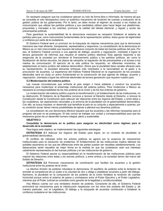 Jueves 31 de mayo de 2007 DIARIO OFICIAL (Cuarta Sección) 113
Es necesario asegurar que los ciudadanos ejerzan su voto de forma libre e informada, de manera tal que
se consolide el voto retrospectivo como un auténtico mecanismo de rendición de cuentas y evaluación de la
gestión pública de los gobernantes. Por lo tanto, se debe revisar el régimen de acceso a los medios de
comunicación que utilizan los partidos políticos y sus candidatos utilizan para hacer llegar sus plataformas,
propuestas y mensajes a los votantes; promover la calidad del debate electoral; y regular y acotar las
precampañas políticas.
Para garantizar la sustentabilidad de la democracia mexicana es necesario fortalecer al sistema de
partidos para que, como instrumentos fundamentales de la representación política, éstos gocen de legitimidad
y confianza por parte de la ciudadanía.
El Gobierno Federal será un promotor en la búsqueda de mejores mecanismos para que la democracia
mexicana sea más eficiente, transparente, representativa y responsiva. La consolidación de la democracia en
México es un reto irrenunciable que requiere del esfuerzo conjunto de todas las fuerzas políticas del país. Por
eso, el Gobierno Federal convoca a una agenda de diálogo, acuerdo y negociación, orientada a lograr la
tercera generación de reformas que requiere el sistema político electoral. Esta agenda responde a las
exigencias de la sociedad por reordenar el financiamiento público a los partidos políticos, así como la
fiscalización de dichos recursos, los plazos de campaña, la regulación de las precampañas y el acceso a los
medios de comunicación. El ejercicio de la vida política ha requerido, en diferentes momentos, de
adaptaciones al marco jurídico del sistema democrático. Ahora que la pluralidad tiene canales eficaces para
su representación, la sociedad demanda enfoques más orientados a la racionalidad en el gasto y la
procuración de acuerdos. La experiencia del Instituto Federal Electoral en la organización de los procesos
electorales será sin duda un activo fundamental en la construcción de esa agenda de diálogo, acuerdo y
negociación, orientada a lograr las reformas electorales de tercera generación que requiere nuestro país.
5.2 Modernización del sistema político
Las nuevas circunstancias que enfrenta el país exigen ir hacia adelante y construir los acuerdos
necesarios para modernizar el andamiaje institucional del sistema político. Para modernizar a México es
necesaria la corresponsabilidad de los tres poderes de la Unión y de los tres órdenes de gobierno.
La modernización del sistema político supone la transformación y el fortalecimiento de las instituciones, no
su destrucción. El Gobierno de la República convoca a renovar el Derecho desde el Derecho, a renovar la
Constitución desde la Constitución para adecuar las relaciones entre los órganos del Estado, y entre éstos y
los ciudadanos, las aspiraciones nacionales y la armonía de la pluralidad con la gobernabilidad democrática.
Con ello, se busca impulsar un desarrollo que beneficie al país en su conjunto y especialmente a quienes, por
su condición social, tienen menos posibilidades de ejercer a plenitud sus derechos políticos.
La consolidación de una democracia efectiva requiere que los acuerdos y las reformas necesarias para el
progreso del país no se posterguen. El reto común es trabajar con unidad y corresponsabilidad para que los
mexicanos gocen de un desarrollo humano integral, pleno y sustentable.
OBJETIVO 2
Consolidar la democracia en lo político para asegurar su efectividad como régimen para el
desarrollo de la sociedad.
Para lograr este objetivo, se implementarán las siguientes estrategias:
ESTRATEGIA 2.1 Adecuar los órganos del Estado para lograr, en un contexto de pluralidad, la
gobernabilidad democrática.
El conflicto de intereses entre los actores políticos se agrava por la ausencia de mecanismos
institucionales para la resolución de problemas. El fortalecimiento de las instituciones implica delinear los
posibles escenarios en los que las diferencias entre las partes puedan ser resueltas satisfactoriamente. Los
desacuerdos serán resueltos de mejor forma en la medida en que los ciudadanos vean sus intereses
cabalmente representados en las fuerzas políticas y en las instituciones de gobierno.
El Gobierno Federal asume su responsabilidad en la transformación de las instituciones públicas para
mejorar las relaciones entre éstas y los actores políticos, y entre ambos y la sociedad dentro del marco del
Estado de Derecho.
ESTRATEGIA 2.2 Promover mecanismos de coordinación que faciliten los acuerdos y la gestión
institucional entre los poderes de la Unión.
La efectiva división de poderes robustece la democracia. El equilibrio de poderes evita la tentación de
someter la competencia de un poder a la voluntad de otro y obliga a establecer acuerdos a partir del diálogo.
Asimismo, la pluralidad en la composición de los poderes de la Unión fortalece la rendición de cuentas
horizontal porque activa el sistema de pesos y contrapesos entre el Poder Ejecutivo y el Poder Legislativo,
mientras que el Poder Judicial se consolida como garante de la legalidad y constitucionalidad.
Hoy México cuenta con una verdadera división de poderes. Consciente de ello, el Gobierno Federal
promoverá los mecanismos para la interlocución respetuosa con los otros dos poderes del Estado y, de
manera particular, con el Legislativo. El diálogo y la búsqueda de acuerdos contribuirán a fortalecer la
confianza ciudadana en las instituciones.
 