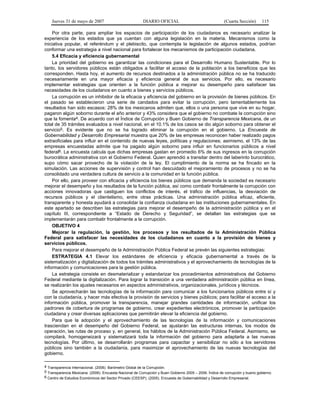 Jueves 31 de mayo de 2007 DIARIO OFICIAL (Cuarta Sección) 115
Por otra parte, para ampliar los espacios de participación de los ciudadanos es necesario analizar la
experiencia de los estados que ya cuentan con alguna legislación en la materia. Mecanismos como la
iniciativa popular, el referéndum y el plebiscito, que contempla la legislación de algunos estados, podrían
conformar una estrategia a nivel nacional para fortalecer los mecanismos de participación ciudadana.
5.4 Eficacia y eficiencia gubernamental
La prioridad del gobierno es garantizar las condiciones para el Desarrollo Humano Sustentable. Por lo
tanto, los servidores públicos están obligados a facilitar el acceso de la población a los beneficios que les
corresponden. Hasta hoy, el aumento de recursos destinados a la administración pública no se ha traducido
necesariamente en una mayor eficacia y eficiencia general de sus servicios. Por ello, es necesario
implementar estrategias que orienten a la función pública a mejorar su desempeño para satisfacer las
necesidades de los ciudadanos en cuanto a bienes y servicios públicos.
La corrupción es un inhibidor de la eficacia y eficiencia del gobierno en la provisión de bienes públicos. En
el pasado se establecieron una serie de candados para evitar la corrupción, pero lamentablemente los
resultados han sido escasos: 28% de los mexicanos admiten que, ellos o una persona que vive en su hogar,
pagaron algún soborno durante el año anterior y 43% considera que el gobierno no combate la corrupción sino
que la fomenta4. De acuerdo con el Índice de Corrupción y Buen Gobierno de Transparencia Mexicana, de un
total de 35 trámites evaluados a nivel nacional, en el 10.1% de los casos se dio algún soborno para obtener el
servicio5. Es evidente que no se ha logrado eliminar la corrupción en el gobierno. La Encuesta de
Gobernabilidad y Desarrollo Empresarial muestra que 20% de las empresas reconocen haber realizado pagos
extraoficiales para influir en el contenido de nuevas leyes, políticas y regulaciones; asimismo, el 13% de las
empresas encuestadas admite que ha pagado algún soborno para influir en funcionarios públicos a nivel
federal6. La encuesta calcula que dichas empresas gastan en promedio 6% de sus ingresos en la corrupción
burocrática administrativa con el Gobierno Federal. Quien aprendió a transitar dentro del laberinto burocrático,
supo cómo sacar provecho de la violación de la ley. El cumplimiento de la norma se ha fincado en la
simulación. Las acciones de supervisión y control han descuidado el mejoramiento de procesos y no se ha
consolidado una verdadera cultura de servicio a la comunidad en la función pública.
Por ello, para proveer con eficacia y eficiencia los bienes públicos que demanda la sociedad es necesario
mejorar el desempeño y los resultados de la función pública, así como combatir frontalmente la corrupción con
acciones innovadoras que castiguen los conflictos de interés, el tráfico de influencias, la desviación de
recursos públicos y el clientelismo, entre otras prácticas. Una administración pública eficaz, eficiente,
transparente y honesta ayudará a consolidar la confianza ciudadana en las instituciones gubernamentales. En
este apartado se describen las estrategias para mejorar el desempeño de la administración pública y en el
capítulo III, correspondiente a “Estado de Derecho y Seguridad”, se detallan las estrategias que se
implementarán para combatir frontalmente a la corrupción.
OBJETIVO 4
Mejorar la regulación, la gestión, los procesos y los resultados de la Administración Pública
Federal para satisfacer las necesidades de los ciudadanos en cuanto a la provisión de bienes y
servicios públicos.
Para mejorar el desempeño de la Administración Pública Federal se prevén las siguientes estrategias:
ESTRATEGIA 4.1 Elevar los estándares de eficiencia y eficacia gubernamental a través de la
sistematización y digitalización de todos los trámites administrativos y el aprovechamiento de tecnologías de la
información y comunicaciones para la gestión pública.
La estrategia consiste en desmaterializar y estandarizar los procedimientos administrativos del Gobierno
Federal mediante la digitalización. Para lograr la transición a una verdadera administración pública en línea,
se realizarán los ajustes necesarios en aspectos administrativos, organizacionales, jurídicos y técnicos.
Se aprovecharán las tecnologías de la información para comunicar a los funcionarios públicos entre sí y
con la ciudadanía, y hacer más efectiva la provisión de servicios y bienes públicos; para facilitar el acceso a la
información pública, promover la transparencia, manejar grandes cantidades de información, unificar los
padrones de cobertura de programas de gobierno, crear expedientes electrónicos, promover la participación
ciudadana y crear diversas aplicaciones que permitirán elevar la eficiencia del gobierno.
Para que la adopción y el aprovechamiento de las tecnologías de la información y comunicaciones
trasciendan en el desempeño del Gobierno Federal, se ajustarán las estructuras internas, los modos de
operación, las rutas de proceso y, en general, los hábitos de la Administración Pública Federal. Asimismo, se
compilará, homogeneizará y sistematizará toda la información del gobierno para adaptarla a las nuevas
tecnologías. Por último, se desarrollarán programas para capacitar y sensibilizar no sólo a los servidores
públicos sino también a la ciudadanía, para maximizar el aprovechamiento de las nuevas tecnologías del
gobierno.
4 Transparencia Internacional. (2006). Barómetro Global de la Corrupción.
5 Transparencia Mexicana. (2006). Encuesta Nacional de Corrupción y Buen Gobierno 2005 – 2006. Índice de corrupción y bueno gobierno.
6 Centro de Estudios Económicos del Sector Privado (CEESP). (2005). Encuesta de Gobernabilidad y Desarrollo Empresarial.
 