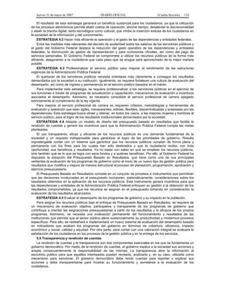 Jueves 31 de mayo de 2007 DIARIO OFICIAL (Cuarta Sección) 116
El resultado de esta estrategia generará un beneficio sustancial para los ciudadanos, ya que la utilización
de los procesos electrónicos permite abatir costos de operación, ahorrar tiempo, desalentar la discrecionalidad
y abatir la brecha digital, tanto tecnológica como cultural, que inhibe la inserción exitosa de los ciudadanos en
la sociedad de la información y del conocimiento.
ESTRATEGIA 4.2 Hacer más eficiente la operación y el gasto de las dependencias y entidades federales.
Entre las medidas más relevantes del decreto de austeridad sobre los salarios de los servidores públicos y
el gasto del Gobierno Federal destaca la reducción del gasto operativo de las dependencias y entidades
federales; la disminución de gastos de representación y para comisiones oficiales, así como del pago de
servicios personales. El Gobierno Federal se compromete a utilizar los recursos públicos de la forma más
eficiente, asegurando a la ciudadanía que cada peso que se erogue será aprovechado de la mejor manera
posible.
ESTRATEGIA 4.3 Profesionalizar el servicio público para mejorar el rendimiento de las estructuras
orgánicas de la Administración Pública Federal.
El quehacer de los servidores públicos necesita orientarse más claramente a conseguir los resultados
demandados por la sociedad a su institución. Igualmente, se requiere fortalecer una cultura de evaluación del
desempeño, así como de ingreso y permanencia en el servicio público basados en el mérito.
Para implementar esta estrategia, se requiere profesionalizar a los servidores públicos en el ejercicio de
sus funciones a través de programas de actualización y capacitación, mecanismos de evaluación e incentivos
asociados al desempeño. Asimismo, es necesario consolidar el servicio profesional de carrera apegado
estrictamente al cumplimiento de la ley vigente.
Para mejorar el servicio profesional de carrera se requieren criterios, metodologías y herramientas de
evaluación y operación que sean ágiles, transparentes, sólidas, flexibles, descentralizadas y aceptadas por las
dependencias. Esta estrategia busca atraer y retener, en todos los casos, a las mejores mujeres y hombres al
servicio público, para el logro de los resultados institucionales demandados por la sociedad.
ESTRATEGIA 4.4 Adoptar un modelo de diseño del presupuesto basado en resultados que facilite la
rendición de cuentas y genere los incentivos para que la Administración Pública Federal cumpla las metas
planteadas.
El uso transparente, eficaz y eficiente de los recursos públicos es una demanda fundamental de la
sociedad y un requisito indispensable para garantizar el logro de las prioridades de gobierno. Resulta
impostergable contar con un sistema que garantice que los recursos públicos cumplan de forma plena y
permanente con los fines para los cuales han sido destinados y que la ciudadanía reciba, con toda
oportunidad, sus beneficios y resultados. Ya no basta con saber en qué se emplean los recursos públicos,
sino también qué es lo que se logra con esos fondos y a quiénes benefician. Por ello, el Gobierno Federal ha
dispuesto la adopción del Presupuesto Basado en Resultados, que tiene como una de sus principales
vertientes la evaluación de los programas de gobierno como el inicio de un nuevo tipo de gestión pública para
resultados que modifica y mejora de manera estructural el proceso de planeación, programación, aprobación y
ejercicio presupuestario.
El Presupuesto Basado en Resultados consiste en un conjunto de procesos e instrumentos que permitirán
que las decisiones involucradas en el presupuesto incorporen, sistemáticamente, consideraciones sobre los
resultados obtenidos en la aplicación de los recursos públicos. Este instrumento genera incentivos para que
las dependencias y entidades de la Administración Pública Federal enfoquen su gestión a la obtención de los
resultados comprometidos, ya que los recursos se asignan en el presupuesto tomando en consideración la
evaluación de los resultados alcanzados.
ESTRATEGIA 4.5 Evaluar el desempeño de los programas de gobierno y su impacto en la población.
Para asignar los recursos públicos bajo el enfoque de Presupuesto Basado en Resultados, se requiere de
un mecanismo de evaluación objetiva, participativa y transparente de los programas de gobierno que
contribuya a orientar las asignaciones presupuestarias a partir de los resultados y la eficacia de los propios
programas. Asimismo, se necesita una evaluación permanente del funcionamiento y resultados de las
instituciones que permita que el sector público eleve sustancialmente su productividad y modernice procesos
específicos. Para ello, se rediseñará e implementará un nuevo sistema de evaluación del desempeño basado
en indicadores que evalúen los programas del gobierno en términos de cobertura, eficiencia, impacto
económico y social, calidad y equidad. Por otra parte, para contar con una valoración integral se evaluará la
satisfacción de los ciudadanos en los procesos de la gestión pública y en la entrega de los servicios.
5.5 Transparencia y rendición de cuentas
La rendición de cuentas y la transparencia son dos componentes esenciales en los que se fundamenta un
gobierno democrático. Por medio de la rendición de cuentas, el gobierno explica a la sociedad sus acciones y
acepta consecuentemente la responsabilidad de las mismas. La transparencia abre la información al
escrutinio público para que aquellos interesados puedan revisarla, analizarla y, en su caso, utilizarla como
mecanismo para sancionar. El gobierno democrático debe rendir cuentas para reportar o explicar sus
acciones y debe transparentarse para mostrar su funcionamiento y someterse a la evaluación de los
ciudadanos.
 
