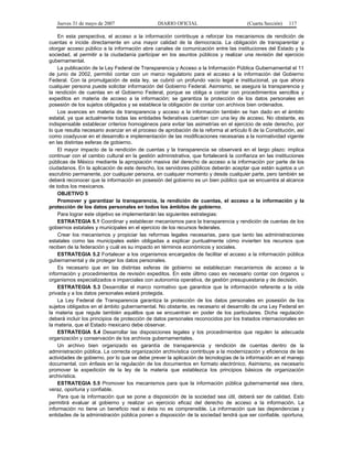 Jueves 31 de mayo de 2007 DIARIO OFICIAL (Cuarta Sección) 117
En esta perspectiva, el acceso a la información contribuye a reforzar los mecanismos de rendición de
cuentas e incide directamente en una mayor calidad de la democracia. La obligación de transparentar y
otorgar acceso público a la información abre canales de comunicación entre las instituciones del Estado y la
sociedad, al permitir a la ciudadanía participar en los asuntos públicos y realizar una revisión del ejercicio
gubernamental.
La publicación de la Ley Federal de Transparencia y Acceso a la Información Pública Gubernamental el 11
de junio de 2002, permitió contar con un marco regulatorio para el acceso a la información del Gobierno
Federal. Con la promulgación de esta ley, se cubrió un profundo vacío legal e institucional, ya que ahora
cualquier persona puede solicitar información del Gobierno Federal. Asimismo, se asegura la transparencia y
la rendición de cuentas en el Gobierno Federal, porque se obliga a contar con procedimientos sencillos y
expeditos en materia de acceso a la información; se garantiza la protección de los datos personales en
posesión de los sujetos obligados y se establece la obligación de contar con archivos bien ordenados.
Los avances en materia de transparencia y acceso a la información también se han dado en el ámbito
estatal, ya que actualmente todas las entidades federativas cuentan con una ley de acceso. No obstante, es
indispensable establecer criterios homogéneos para evitar las asimetrías en el ejercicio de este derecho, por
lo que resulta necesario avanzar en el proceso de aprobación de la reforma al artículo 6 de la Constitución, así
como coadyuvar en el desarrollo e implementación de las modificaciones necesarias a la normatividad vigente
en las distintas esferas de gobierno.
El mayor impacto de la rendición de cuentas y la transparencia se observará en el largo plazo: implica
continuar con el cambio cultural en la gestión administrativa, que fortalecerá la confianza en las instituciones
públicas de México mediante la apropiación masiva del derecho de acceso a la información por parte de los
ciudadanos. En la aplicación de este derecho, los servidores públicos deberán aceptar que están sujetos a un
escrutinio permanente, por cualquier persona, en cualquier momento y desde cualquier parte, pero también se
deberá reconocer que la información en posesión del gobierno es un bien público que se encuentra al alcance
de todos los mexicanos.
OBJETIVO 5
Promover y garantizar la transparencia, la rendición de cuentas, el acceso a la información y la
protección de los datos personales en todos los ámbitos de gobierno.
Para lograr este objetivo se implementarán las siguientes estrategias:
ESTRATEGIA 5.1 Coordinar y establecer mecanismos para la transparencia y rendición de cuentas de los
gobiernos estatales y municipales en el ejercicio de los recursos federales.
Crear los mecanismos y propiciar las reformas legales necesarias, para que tanto las administraciones
estatales como las municipales estén obligadas a explicar puntualmente cómo invierten los recursos que
reciben de la federación y cuál es su impacto en términos económicos y sociales.
ESTRATEGIA 5.2 Fortalecer a los organismos encargados de facilitar el acceso a la información pública
gubernamental y de proteger los datos personales.
Es necesario que en las distintas esferas de gobierno se establezcan mecanismos de acceso a la
información y procedimientos de revisión expeditos. En este último caso es necesario contar con órganos u
organismos especializados e imparciales con autonomía operativa, de gestión presupuestaria y de decisión.
ESTRATEGIA 5.3 Desarrollar el marco normativo que garantice que la información referente a la vida
privada y a los datos personales estará protegida.
La Ley Federal de Transparencia garantiza la protección de los datos personales en posesión de los
sujetos obligados en el ámbito gubernamental. No obstante, es necesario el desarrollo de una Ley Federal en
la materia que regule también aquéllos que se encuentran en poder de los particulares. Dicha regulación
deberá incluir los principios de protección de datos personales reconocidos por los tratados internacionales en
la materia, que el Estado mexicano debe observar.
ESTRATEGIA 5.4 Desarrollar las disposiciones legales y los procedimientos que regulen la adecuada
organización y conservación de los archivos gubernamentales.
Un archivo bien organizado es garantía de transparencia y rendición de cuentas dentro de la
administración pública. La correcta organización archivística contribuye a la modernización y eficiencia de las
actividades de gobierno, por lo que se debe prever la aplicación de tecnologías de la información en el manejo
documental, con énfasis en la regulación de los documentos en formato electrónico. Asimismo, es necesario
promover la expedición de la ley de la materia que establezca los principios básicos de organización
archivística.
ESTRATEGIA 5.5 Promover los mecanismos para que la información pública gubernamental sea clara,
veraz, oportuna y confiable.
Para que la información que se pone a disposición de la sociedad sea útil, deberá ser de calidad. Esto
permitirá evaluar al gobierno y realizar un ejercicio eficaz del derecho de acceso a la información. La
información no tiene un beneficio real si ésta no es comprensible. La información que las dependencias y
entidades de la administración pública ponen a disposición de la sociedad tendrá que ser confiable, oportuna,
 