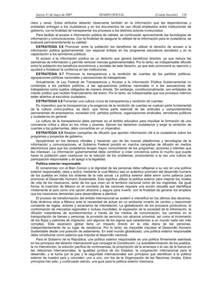 Jueves 31 de mayo de 2007 DIARIO OFICIAL (Cuarta Sección) 118
clara y veraz. Estos atributos deberán observarse también en la información que las dependencias y
entidades entregan a los ciudadanos y en los documentos de uso oficial empleados entre instituciones de
gobierno, con la finalidad de transparentar los procesos a los distintos actores involucrados.
Para facilitar el acceso a información pública de calidad, se continuarán aprovechando las tecnologías de
información y comunicaciones. Con la finalidad de asegurar la utilidad de la información para la ciudadanía, se
evaluará permanentemente su calidad.
ESTRATEGIA 5.6 Promover entre la población los beneficios de utilizar el derecho de acceso a la
información pública gubernamental, con especial énfasis en los programas educativos escolares y en la
capacitación a los servidores públicos.
El acceso a la información pública es un derecho que genera beneficios directos, ya que reduce las
asimetrías de información y permite remover inercias gubernamentales. Por lo tanto, es indispensable difundir
entre la población los beneficios económicos y sociales de este derecho, ya que esto promoverá su ejercicio y
ayudará a fortalecer la confianza en las instituciones.
ESTRATEGIA 5.7 Promover la transparencia y la rendición de cuentas de los partidos políticos,
agrupaciones políticas nacionales y asociaciones de trabajadores.
Actualmente, la Ley Federal de Transparencia y Acceso a la Información Pública Gubernamental no
contempla a los partidos políticos, a las agrupaciones políticas nacionales ni a las asociaciones de
trabajadores como sujetos obligados de manera directa. Sin embargo, constitucionalmente, son entidades de
interés público que reciben financiamiento del erario. Por lo tanto, es indispensable que sus procesos internos
estén abiertos al escrutinio ciudadano.
ESTRATEGIA 5.8 Fomentar una cultura cívica de transparencia y rendición de cuentas.
Es imperativo que la transparencia y la exigencia de la rendición de cuentas se vuelvan parte fundamental
de la cultura cívico-política, es decir, que forme parte esencial de las actitudes y comportamientos
permanentes de empresarios, sociedad civil, partidos políticos, organizaciones sindicales, servidores públicos
y ciudadanos en general.
La cultura de la transparencia debe permear en el ámbito educativo para impulsar la formación de una
conciencia crítica y ética en los niños y jóvenes. Ejercer los derechos ciudadanos y exigir la rendición de
cuentas a los gobernantes, debe convertirse en un imperativo.
ESTRATEGIA 5.9 Realizar campañas de difusión que aporten información útil a la ciudadanía sobre los
programas y proyectos de gobierno.
Apoyándose en los tiempos oficiales y haciendo uso de las nuevas plataformas y tecnologías de la
información y comunicaciones, el Gobierno Federal pondrá en marcha campañas de difusión en medios
electrónicos para que los ciudadanos tengan mayor conocimiento de los programas, acciones y trámites que
les interesan. La información gubernamental debe contribuir a crear conciencia sobre lo mucho que puede
hacer la población para coadyuvar en la solución de los problemas, promoviendo a la vez una cultura de
participación responsable y de apego a la legalidad.
Política exterior responsable
El compromiso con el Bien Común y la dignidad de las personas debe reflejarse a su vez en una política
exterior responsable, clara y activa, mediante la cual México sea un auténtico promotor del desarrollo humano
de los pueblos en todos los órdenes de la vida social. La política exterior debe servir como palanca para
promover el Desarrollo Humano Sustentable. Esto significa utilizar la política exterior para mejorar los niveles
de vida de los mexicanos, tanto de los que viven en el territorio nacional como de los migrantes. De igual
forma, la inserción de México en el concierto de las naciones requiere una acción resuelta que identifique
nítidamente al país como una opción atractiva y segura para invertir, con la finalidad de generar los empleos
que los mexicanos demandan para desarrollarse a plenitud.
El proceso de transformación del ámbito internacional se aceleró e intensificó en los últimos dos decenios.
Esta dinámica sitúa a México ante la necesidad de actuar en un ambiente incierto de cambio y reacomodo
constante de reglas, actores y escenarios de interrelación. La globalización de los procesos productivos, la
conformación de mercados regionales o incluso mundiales, la expansión de la sociedad de la información, la
difusión instantánea de acontecimientos a través de los medios de comunicación, los cambios en la
transportación de bienes y personas, la provisión de servicios con alcance universal, así como el incremento
de los flujos y patrones de migración, son algunos de los signos que caracterizan a un mundo cada vez más
complejo. Este escenario global tiene un impacto directo en la vida diaria de las personas,
independientemente de su lugar de residencia. Por lo tanto, es imposible impulsar el Desarrollo Humano
Sustentable desde una posición de aislamiento. En este mundo globalizado, una política exterior responsable
debe constituirse como palanca que impulse el desarrollo nacional.
Para el Gobierno de la República, una política exterior responsable es una política firmemente asentada
en los principios del derecho internacional que consagra la Constitución. La autodeterminación de los pueblos,
la no intervención, la solución pacífica de controversias, la proscripción de la amenaza o el uso de la fuerza en
las relaciones internacionales, la igualdad jurídica de los Estados, la cooperación internacional para el
desarrollo, y la lucha por la paz y la seguridad internacionales son principios que identifican a la política
exterior de nuestro país y coinciden, uno a uno, con los de la Organización de las Naciones Unidas. Estos
principios han sido, y continuarán siendo, una guía para la política exterior mexicana.
 