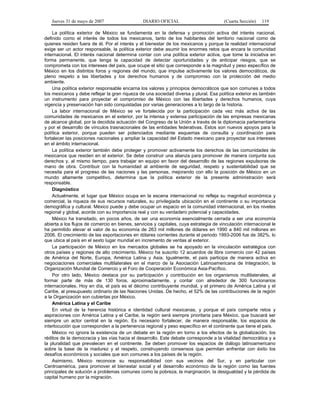 Jueves 31 de mayo de 2007 DIARIO OFICIAL (Cuarta Sección) 119
La política exterior de México se fundamenta en la defensa y promoción activa del interés nacional,
definido como el interés de todos los mexicanos, tanto de los habitantes del territorio nacional como de
quienes residen fuera de él. Por el interés y el bienestar de los mexicanos y porque la realidad internacional
exige ser un actor responsable, la política exterior debe asumir los enormes retos que encara la comunidad
internacional. El interés nacional determina contar con una política exterior activa, que tome la iniciativa en
forma permanente, que tenga la capacidad de detectar oportunidades y de anticipar riesgos, que se
comprometa con los intereses del país, que ocupe el sitio que corresponde a la magnitud y peso específico de
México en los distintos foros y regiones del mundo, que impulse activamente los valores democráticos, de
pleno respeto a las libertades y los derechos humanos y de compromiso con la protección del medio
ambiente.
Una política exterior responsable encarna los valores y principios democráticos que son comunes a todos
los mexicanos y debe reflejar la gran riqueza de una sociedad diversa y plural. Esa política exterior es también
un instrumento para proyectar el compromiso de México con las libertades y derechos humanos, cuya
vigencia y preservación han sido conquistadas por varias generaciones a lo largo de la historia.
La labor internacional de México se ve fortalecida por la participación cada vez más activa de las
comunidades de mexicanos en el exterior, por la intensa y extensa participación de las empresas mexicanas
de alcance global, por la decidida actuación del Congreso de la Unión a través de la diplomacia parlamentaria
y por el desarrollo de vínculos trasnacionales de las entidades federativas. Estos son nuevos apoyos para la
política exterior, porque pueden ser potenciados mediante esquemas de consulta y coordinación para
fortalecer las posiciones nacionales y ampliar la capacidad del Estado mexicano para proyectar sus intereses
en el ámbito internacional.
La política exterior también debe proteger y promover activamente los derechos de las comunidades de
mexicanos que residen en el exterior. Se debe construir una alianza para promover de manera conjunta sus
derechos y, al mismo tiempo, para trabajar en equipo en favor del desarrollo de las regiones expulsoras de
mano de obra. Contribuir con la humanidad al ambiente de seguridad, respeto y sustentabilidad que se
necesita para el progreso de las naciones y las personas, mejorando con ello la posición de México en un
mundo altamente competitivo, determina que la política exterior de la presente administración será
responsable.
Diagnóstico
Actualmente, el lugar que México ocupa en la escena internacional no refleja su magnitud económica y
comercial, la riqueza de sus recursos naturales, su privilegiada ubicación en el continente o su importancia
demográfica y cultural. México puede y debe ocupar un espacio en la comunidad internacional, en los niveles
regional y global, acorde con su importancia real y con su verdadero potencial y capacidades.
México ha transitado, en pocos años, de ser una economía esencialmente cerrada a ser una economía
abierta a los flujos de comercio en bienes, servicios y capitales, cuya estrategia de vinculación internacional le
ha permitido elevar el valor de su economía de 263 mil millones de dólares en 1990 a 840 mil millones en
2006. El crecimiento de las exportaciones en dólares corrientes durante el periodo 1993-2006 fue de 382%, lo
que ubica al país en el sexto lugar mundial en incremento de ventas al exterior.
La participación de México en los mercados globales se ha apoyado en la vinculación estratégica con
otros países y regiones de alto crecimiento. México ha suscrito 12 acuerdos de libre comercio con 42 países
de América del Norte, Europa, América Latina y Asia. Igualmente, el país participa de manera activa en
negociaciones comerciales multilaterales en el marco de la Asociación Latinoamericana de Integración, la
Organización Mundial de Comercio y el Foro de Cooperación Económica Asia-Pacífico.
Por otro lado, México destaca por su participación y contribución en los organismos multilaterales, al
formar parte de más de 130 foros, aproximadamente, y contar con alrededor de 300 funcionarios
internacionales. Hoy en día, el país es el décimo contribuyente mundial, y el primero de América Latina y el
Caribe, al presupuesto ordinario de las Naciones Unidas. De hecho, el 52% de las contribuciones de la región
a la Organización son cubiertas por México.
América Latina y el Caribe
En virtud de la herencia histórica e identidad cultural mexicanas, y porque el país comparte retos y
aspiraciones con América Latina y el Caribe, la región será siempre prioritaria para México, que buscará ser
siempre un actor central en la región. Es necesario fortalecer, de manera responsable, los espacios de
interlocución que corresponden a la pertenencia regional y peso específico en el continente que tiene el país.
México no ignora la existencia de un debate en la región en torno a los efectos de la globalización, los
réditos de la democracia y las vías hacia el desarrollo. Este debate corresponde a la vitalidad democrática y a
la pluralidad que prevalecen en el continente. Se deben promover los espacios de diálogo latinoamericano
sobre la base de la madurez y el respeto, construyendo consensos que permitan enfrentar con éxito los
desafíos económicos y sociales que son comunes a los países de la región.
Asimismo, México reconoce su responsabilidad con sus vecinos del Sur, y en particular con
Centroamérica, para promover el bienestar social y el desarrollo económico de la región como las fuentes
principales de solución a problemas comunes como la pobreza, la marginación, la desigualdad y la pérdida de
capital humano por la migración.
 