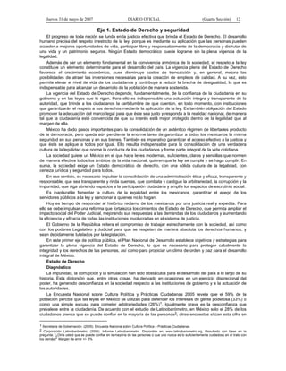 Jueves 31 de mayo de 2007 DIARIO OFICIAL (Cuarta Sección) 12
Eje 1. Estado de Derecho y seguridad
El progreso de toda nación se funda en la justicia efectiva que brinda el Estado de Derecho. El desarrollo
humano precisa del respeto irrestricto de la ley, porque es mediante su aplicación que las personas pueden
acceder a mejores oportunidades de vida, participar libre y responsablemente de la democracia y disfrutar de
una vida y un patrimonio seguros. Ningún Estado democrático puede lograrse sin la plena vigencia de la
legalidad.
Además de ser un elemento fundamental en la convivencia armónica de la sociedad, el respeto a la ley
constituye un elemento determinante para el desarrollo del país. La vigencia plena del Estado de Derecho
favorece el crecimiento económico, pues disminuye costos de transacción y, en general, mejora las
posibilidades de atraer las inversiones necesarias para la creación de empleos de calidad. A su vez, esto
permite elevar el nivel de vida de los ciudadanos y contribuye a reducir la brecha de desigualdad, lo que es
indispensable para alcanzar un desarrollo de la población de manera sostenida.
La vigencia del Estado de Derecho depende, fundamentalmente, de la confianza de la ciudadanía en su
gobierno y en las leyes que lo rigen. Para ello es indispensable una actuación íntegra y transparente de la
autoridad, que brinde a los ciudadanos la certidumbre de que cuentan, en todo momento, con instituciones
que garantizarán el respeto a sus derechos mediante la aplicación de la ley. Es también obligación del Estado
promover la adecuación del marco legal para que éste sea justo y responda a la realidad nacional, de manera
tal que la ciudadanía esté convencida de que su interés está mejor protegido dentro de la legalidad que al
margen de ella.
México ha dado pasos importantes para la consolidación de un auténtico régimen de libertades producto
de la democracia, pero queda aún pendiente la enorme tarea de garantizar a todos los mexicanos la misma
seguridad en sus personas y en sus bienes. También es imperativo garantizar el acceso efectivo a la justicia y
que ésta se aplique a todos por igual. Ello resulta indispensable para la consolidación de una verdadera
cultura de la legalidad que norme la conducta de los ciudadanos y forme parte integral de la vida cotidiana.
La sociedad quiere un México en el que haya leyes modernas, suficientes, claras y sencillas que normen
de manera efectiva todos los ámbitos de la vida nacional, quieren que la ley se cumpla y se haga cumplir. En
suma, la sociedad exige un Estado democrático de derecho, con una sólida cultura de la legalidad, con
certeza jurídica y seguridad para todos.
En ese sentido, es necesario impulsar la consolidación de una administración ética y eficaz, transparente y
responsable, que sea transparente y rinda cuentas, que combata y castigue la arbitrariedad, la corrupción y la
impunidad, que siga abriendo espacios a la participación ciudadana y amplíe los espacios de escrutinio social.
Es inaplazable fomentar la cultura de la legalidad entre los mexicanos, garantizar el apego de los
servidores públicos a la ley y sancionar a quienes no lo hagan.
Hoy es tiempo de responder al histórico reclamo de los mexicanos por una justicia real y expedita. Para
ello se debe impulsar una reforma que fortalezca los cimientos del Estado de Derecho, que permita ampliar el
impacto social del Poder Judicial, mejorando sus respuestas a las demandas de los ciudadanos y aumentando
la eficiencia y eficacia de todas las instituciones involucradas en el sistema de justicia.
El Gobierno de la República reitera el compromiso de trabajar estrechamente con la sociedad, así como
con los poderes Legislativo y Judicial para que se respeten de manera absoluta los derechos humanos, y
sean debidamente tutelados por la legislación.
En este primer eje de política pública, el Plan Nacional de Desarrollo establece objetivos y estrategias para
garantizar la plena vigencia del Estado de Derecho, lo que es necesario para proteger cabalmente la
integridad y los derechos de las personas, así como para propiciar un clima de orden y paz para el desarrollo
integral de México.
Estado de Derecho
Diagnóstico
La impunidad, la corrupción y la simulación han sido obstáculos para el desarrollo del país a lo largo de su
historia. Esta distorsión que, entre otras cosas, ha derivado en ocasiones en un ejercicio discrecional del
poder, ha generado desconfianza en la sociedad respecto a las instituciones de gobierno y a la actuación de
las autoridades.
La Encuesta Nacional sobre Cultura Política y Prácticas Ciudadanas 2005 revela que el 59% de la
población percibe que las leyes en México se utilizan para defender los intereses de gente poderosa (33%) o
como una simple excusa para cometer arbitrariedades (26%)1. Igualmente grave es la desconfianza que
prevalece entre la ciudadanía. De acuerdo con el estudio de Latinobarómetro, en México sólo el 28% de los
ciudadanos piensa que se puede confiar en la mayoría de las personas2; otras encuestas sitúan esta cifra en
1 Secretaría de Gobernación. (2005). Encuesta Nacional sobre Cultura Política y Prácticas Ciudadanas.
2 Corporación Latinobarómetro. (2006). Informe Latinobarómetro. Disponible en: www.latinobarometro.org. Resultado con base en la
pregunta: “¿Diría usted que se puede confiar en la mayoría de las personas o que uno nunca es lo suficientemente cuidadoso en el trato con
los demás?” Margen de error +/- 3%.
 