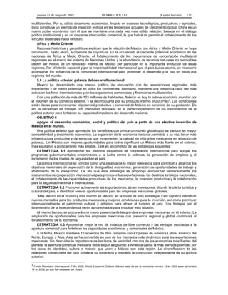Jueves 31 de mayo de 2007 DIARIO OFICIAL (Cuarta Sección) 121
multilaterales. Por su sólido dinamismo económico, fincado en avances tecnológicos, productivos y agrícolas,
India constituye un ejemplo de inserción exitosa en las tendencias actuales de crecimiento global. China es un
nuevo poder económico con el que se mantiene una cada vez más sólida relación, basada en el diálogo
político institucional y en un creciente intercambio comercial, lo que habrá de permitir el fortalecimiento de los
vínculos bilaterales hacia el futuro.
África y Medio Oriente
Razones históricas y geopolíticas explican que la relación de México con África y Medio Oriente se haya
circunscrito, hasta ahora, a objetivos de coyuntura. En la actualidad, el creciente potencial económico de las
naciones de África y Medio Oriente, el fortalecimiento de los mecanismos de concertación multilateral
regionales en el marco del sistema de Naciones Unidas y la abundancia de recursos naturales no renovables
deben ser motivo de un renovado interés de México por participar en la importante evolución de estas
regiones. Por el interés nacional y por la responsabilidad internacional que el país busca asumir, es necesario
acompañar los esfuerzos de la comunidad internacional para promover el desarrollo y la paz en estas dos
regiones del mundo.
5.6 La política exterior, palanca del desarrollo nacional
México ha desarrollado una intensa política de vinculación con las asociaciones regionales más
importantes y de mayor potencial en todos los continentes. Asimismo, mantiene una presencia cada vez más
activa en los foros internacionales y en los organismos comerciales y financieros multilaterales.
Con una población de más de 103 millones de habitantes, México es hoy la octava economía mundial por
el volumen de su comercio exterior, y la decimocuarta por su producto interno bruto (PIB)7. Las condiciones
están dadas para incrementar el potencial productivo y comercial de México en beneficio de su población. De
ahí la necesidad de trabajar con intensidad renovada en el perfeccionamiento de los instrumentos de la
política exterior para fortalecer su capacidad impulsora del desarrollo nacional.
OBJETIVO 6
Apoyar el desarrollo económico, social y político del país a partir de una efectiva inserción de
México en el mundo.
Una política exterior que aproveche los beneficios que ofrece un mundo globalizado se traduce en mayor
competitividad y crecimiento económico. La expansión de la economía nacional permitirá, a su vez, llevar más
infraestructura productiva y de servicios que incrementen la calidad de vida a los mexicanos en situación de
pobreza. Un México con mejores oportunidades para todos significará un México más fuerte en el exterior,
más equitativo y políticamente más estable. Éste es el cometido de las estrategias siguientes:
ESTRATEGIA 6.1 Aprovechar los distintos esquemas de cooperación internacional para apoyar los
programas gubernamentales encaminados a la lucha contra la pobreza, la generación de empleos y el
incremento de los niveles de seguridad en el país.
La política internacional se concibe como una palanca de la mayor relevancia para contribuir a alcanzar los
objetivos nacionales de superación de la desigualdad económica, generación de oportunidades de trabajo y
abatimiento de la inseguridad. De ahí que esta estrategia se proponga aprovechar ventajosamente los
instrumentos de cooperación internacional para promover las exportaciones, los destinos turísticos nacionales,
el fortalecimiento de las capacidades productivas de los mexicanos, la inversión productiva y la colaboración
para la seguridad nacional e internacional.
ESTRATEGIA 6.2 Promover activamente las exportaciones, atraer inversiones, difundir la oferta turística y
cultural del país, e identificar nuevas oportunidades para las empresas mexicanas globales.
“Más México en el mundo y más mundo en México” es la divisa de esta estrategia. Esto significa identificar
nuevos mercados para los productos mexicanos y mejores condiciones para la inversión, así como promover
internacionalmente el patrimonio cultural y artístico para atraer al turismo al país. Los festejos por el
bicentenario de la Independencia serán aprovechados para impulsar esta difusión.
Al mismo tiempo, se procurará una mayor presencia de las grandes empresas mexicanas en el exterior. La
ampliación de oportunidades para las empresas mexicanas con presencia regional y global contribuirá al
fortalecimiento de la economía.
ESTRATEGIA 6.3 Aprovechar mejor la red de tratados de libre comercio y las ventajas asociadas a la
apertura comercial para fortalecer las capacidades económicas y comerciales de México.
A la fecha, México mantiene 12 acuerdos de libre comercio con 42 países de América Latina, América del
Norte, Europa, y Asia. Asia se ha convertido en uno de los mercados más dinámicos para las exportaciones
mexicanas. Sin descuidar la importancia de los lazos de vecindad con dos de las economías más fuertes del
planeta, la apertura comercial mexicana debe seguir asignando a América Latina la más elevada prioridad por
los lazos de identidad, cultura e historia que unen a México con esta región. La diversificación de las
relaciones comerciales del país fortalece su soberanía y respalda la conducción independiente de su política
exterior.
7 Fondo Monetario Internacional (FMI). 2006. World Economic Outlook. México pasó de ser la economía número 13 en 2005 a ser la número
14 en 2006, ya que fue rebasado por Rusia.
 