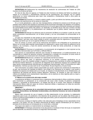 Jueves 31 de mayo de 2007 DIARIO OFICIAL (Cuarta Sección) 122
ESTRATEGIA 6.4 Perfeccionar los mecanismos de resolución de controversias del Tratado de Libre
Comercio de América del Norte.
En más de diez años de vigencia, el Tratado de Libre Comercio de América del Norte ha probado ser
exitoso en la promoción y diversificación sectorial de las exportaciones. Sin embargo, hoy es urgente
perfeccionar su marco institucional para hacer más competitiva a Norteamérica frente a otros polos de
desarrollo en el mundo.
ESTRATEGIA 6.5 Fomentar un comercio exterior amplio y justo que elimine las barreras proteccionistas
impuestas a las exportaciones de los países en desarrollo.
En un mundo globalizado y cada vez más interdependiente, la libertad de comercio es la fórmula que ha
probado mayor eficacia para impulsar el crecimiento de las economías nacionales. No obstante, en la práctica,
la tendencia natural a la complementariedad económica en el mundo sigue enfrentando barreras que reducen
las oportunidades de los países más pobres o en desarrollo, en beneficio de los más ricos. El freno a la libre
circulación de mercancías y el proteccionismo son obstáculos que la política exterior mexicana seguirá
empeñada en remover.
ESTRATEGIA 6.6 Articular los esfuerzos para la promoción de México en el exterior a partir de una más
eficaz coordinación interinstitucional, con el sector privado y con las comunidades de connacionales en el
extranjero.
Un paso muy importante en este sentido ha sido la reciente creación de una Comisión Intersecretarial de
Política Exterior, que tiene como misión facilitar la acción concertada entre los organismos y dependencias
federales que tienen que ver con la agenda de México en el extranjero.
Para ser exitosa, la acción unida de las instituciones del Gobierno de la República en la promoción de
México en el mundo debe extender oportunidades de colaboración y apoyo mutuo hacia los gobiernos de los
estados y los municipios, y hacia los actores económicos de todas las ramas productivas, en todas las
regiones del país.
ESTRATEGIA 6.7 Promover el cumplimiento y la armonización de la legislación a nivel nacional con los
instrumentos internacionales que ha firmado y ratificado México.
Este ejercicio es especialmente relevante para impulsar la modernización y el perfeccionamiento de la
normatividad en materia de derechos humanos, transparencia y combate a la corrupción, la lucha contra el
crimen organizado y la conservación de la diversidad y patrimonio culturales.
ESTRATEGIA 6.8 Modernizar y fortalecer las capacidades del Servicio Exterior.
En los últimos diez años, la diplomacia mexicana no ha recibido aumentos significativos en su
presupuesto, lo que le ha impedido ampliar y mejorar su infraestructura y aumentar el número de integrantes
del Servicio Exterior Mexicano. La proporción de integrantes de la diplomacia respecto de la población total
sigue siendo comparativamente reducida para los estándares internacionales: tiene 12 funcionarios por millón
de habitantes, mientras que esta razón es de 14 para Brasil, 30 para Argentina y 33 para Corea.
Para instrumentar una política exterior responsable que ayude a generar las condiciones de desarrollo en
el país, que promueva los intereses de México, que proteja a los mexicanos en el exterior y que ayude a
fortalecer los espacios de interlocución en el mundo, se requiere el robustecimiento de la infraestructura y la
experiencia del personal del Servicio Exterior Mexicano. Asimismo, se necesita un plan que oriente los
criterios de ampliación de la representación diplomática y de la cobertura en otras regiones para su mayor y
mejor presencia internacional.
5.7 México en la construcción del orden mundial
La pertenencia de México a numerosos foros y organismos internacionales le ofrece condiciones propicias
para incrementar su participación en la construcción del nuevo orden mundial. Al gobierno corresponde
mantener y acrecentar el reconocimiento y el respeto del país en el mundo. Para reasumir el liderazgo
internacional, México debe ser capaz de construir relaciones sólidas y respetuosas con todas las naciones,
especialmente las de América Latina.
OBJETIVO 7
Contribuir a los esfuerzos de la comunidad internacional para ampliar la vigencia de los valores y
principios democráticos, las libertades fundamentales y los derechos humanos, así como el desarrollo
sustentable.
México está convencido de que el respeto a la libre determinación de las naciones, la colaboración
respetuosa para la paz y la protección a los derechos de las personas son los pilares más firmes para un
entorno mundial de oportunidades en el que haya lugar para todos y para el compromiso de la humanidad con
el desarrollo sustentable.
La democracia constituye el régimen político más adecuado para el despliegue de las capacidades de las
personas y los países. Por eso, la política internacional de México seguirá orientándose por los valores y
principios de la democracia en la búsqueda de un mundo libre y ordenado.
Para lograr este objetivo se implementarán las estrategias siguientes:
ESTRATEGIA 7.1 Participar activamente en las discusiones e iniciativas en favor de la paz, la cooperación
para el desarrollo, los derechos humanos y la seguridad internacionales.
 