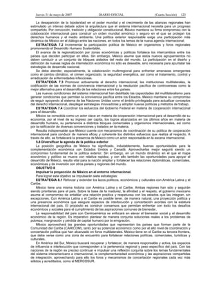 Jueves 31 de mayo de 2007 DIARIO OFICIAL (Cuarta Sección) 123
La desaparición de la bipolaridad en el poder mundial y el crecimiento de las alianzas regionales han
estimulado un intenso debate sobre la arquitectura que el sistema internacional necesita para un progreso
compartido. Por convicción, tradición y obligación constitucional, México mantiene su firme compromiso con la
colaboración internacional para construir un orden mundial armónico y seguro en el que se protejan los
derechos humanos y el medio ambiente. Una política exterior responsable exige una participación más
dinámica de México en el diálogo entre las naciones, en todos los temas de la nueva agenda internacional.
ESTRATEGIA 7.2 Incrementar la participación política de México en organismos y foros regionales
promoviendo el Desarrollo Humano Sustentable.
El avance de la regionalización por zonas económicas y políticas fortalece los intercambios entre los
países que deciden participar en ellos. Sin embargo, México asume que estos nuevos agrupamientos no
deben conducir a un conjunto de bloques aislados del resto del mundo. La participación en el diseño y
definición de nuevas reglas de interrelación económica no sólo es deseable, sino necesaria para apuntalar las
estrategias de desarrollo nacional.
Se debe atender, especialmente, la colaboración multirregional para enfrentar amenazas emergentes
como el cambio climático, el crimen organizado, la seguridad energética, así como el tratamiento, control y
erradicación de enfermedades infecciosas.
ESTRATEGIA 7.3 Promover activamente el derecho internacional, las instituciones multilaterales, la
codificación de las normas de convivencia internacional y la resolución pacífica de controversias como la
mejor alternativa para el desarrollo de las relaciones entre los países.
Las nuevas condiciones del sistema internacional han debilitado las capacidades del multilateralismo para
generar condiciones que permitan la convivencia pacífica entre los Estados. México mantiene su compromiso
de seguir apoyando al sistema de las Naciones Unidas como el ámbito privilegiado para actualizar conceptos
del derecho internacional, desplegar estrategias innovadoras y adoptar nuevas políticas y métodos de trabajo.
ESTRATEGIA 7.4 Coordinar los esfuerzos del Gobierno Federal en materia de cooperación internacional
para el desarrollo.
México se consolida como un actor clave en materia de cooperación internacional para el desarrollo de su
economía, por el nivel de su ingreso per capita, los logros alcanzados en los últimos años en materia de
desarrollo humano, su pertenencia a distintos bloques comerciales y organismos internacionales, así como
por la ratificación de diversas convenciones y tratados en la materia.
Resulta indispensable que México cuente con mecanismos de coordinación de su política de cooperación
internacional para conducir de manera eficaz y coherente los distintos esfuerzos que realiza al respecto. A
través de ello, se fortalecerá la presencia de México como un actor responsable en la escena internacional.
5.8 Diversificar la agenda de la política exterior
La posición geográfica de México ha significado, indudablemente, buenas oportunidades para la
complementación económica con Estados Unidos y Canadá. Aprovecharlas mejor seguirá siendo un
compromiso fundamental de la política exterior. Sin embargo, en un mundo dinámico en el que el mapa
económico y político se mueve con relativa rapidez, y con ello también las oportunidades para apoyar el
desarrollo de México, resulta vital para la nación ampliar y fortalecer las relaciones diplomáticas, comerciales,
económicas y de inversión con otros países y regiones del mundo.
OBJETIVO 8
Impulsar la proyección de México en el entorno internacional.
Para lograr este objetivo se impulsarán siete estrategias:
ESTRATEGIA 8.1 Reforzar y extender los lazos políticos, económicos y culturales con América Latina y el
Caribe.
México tiene una misma historia con América Latina y el Caribe. Ambas regiones han sido y seguirán
siendo prioritarias para el país. Sobre la base de la madurez, la afinidad y el respeto, el gobierno mexicano
asume el compromiso de entablar una relación positiva y respetuosa con los estados que las integran, sin
excepciones. Con América Latina y el Caribe es posible tener, de manera natural, una proyección política y
una presencia económica que asegure espacios de interlocución y concertación acordes con la estatura
internacional del país. El propósito es construir consensos que permitan enfrentar con éxito los desafíos
económicos y sociales para el cumplimiento de las aspiraciones comunes de bienestar.
La responsabilidad del país con Centroamérica se enfocará en elevar el bienestar social y el desarrollo
económico de la región. Es imperativo plantear de manera conjunta soluciones reales a los problemas de
pobreza, marginación y pérdida de capital humano por la emigración.
México aprovechará las grandes oportunidades que representan los países que forman parte de la
Comunidad del Caribe (CARICOM), tanto por su potencial económico como por el alto nivel de coordinación y
concertación política que han alcanzado en foros multilaterales. México tiene en el Caribe su tercera frontera,
que debe verse como una zona de encuentro para fortalecer relaciones políticas, comerciales, turísticas y
culturales.
En América del Sur, México buscará recuperar y fortalecer, de manera responsable y activa, los espacios
de influencia e interlocución que corresponden a la pertenencia regional y peso específico del país. Con las
naciones de la región es preciso continuar e impulsar una reflexión conjunta sobre los temas fundamentales
del sistema interamericano e internacional, la complementariedad económica y las aspiraciones compartidas
de integración, aprovechando para ello los foros y mecanismos de concertación regionales cada vez más
sólidos y acreditados, como el MERCOSUR.
 