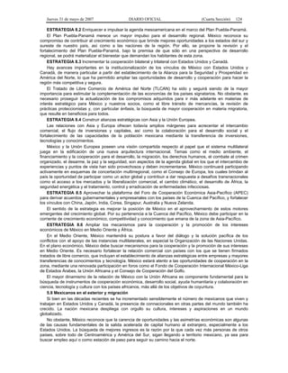 Jueves 31 de mayo de 2007 DIARIO OFICIAL (Cuarta Sección) 124
ESTRATEGIA 8.2 Enriquecer e impulsar la agenda mesoamericana en el marco del Plan Puebla-Panamá.
El Plan Puebla-Panamá merece un mayor impulso para el desarrollo regional. México reconoce su
compromiso de contribuir al crecimiento económico que brinde mejores oportunidades a los estados del sur y
sureste de nuestro país, así como a las naciones de la región. Por ello, se propone la revisión y el
fortalecimiento del Plan Puebla-Panamá, bajo la premisa de que sólo en una perspectiva de desarrollo
regional, se podrá materializar el bienestar que demandan los habitantes de esta zona.
ESTRATEGIA 8.3 Incrementar la cooperación bilateral y trilateral con Estados Unidos y Canadá.
Hay avances importantes en la institucionalización de los vínculos de México con Estados Unidos y
Canadá, de manera particular a partir del establecimiento de la Alianza para la Seguridad y Prosperidad en
América del Norte, lo que ha permitido ampliar las oportunidades de desarrollo y cooperación para hacer la
región más competitiva y segura.
El Tratado de Libre Comercio de América del Norte (TLCAN) ha sido y seguirá siendo de la mayor
importancia para estimular la complementación de las economías de los países signatarios. No obstante, es
necesario proseguir la actualización de los compromisos adquiridos para ir más adelante en materias de
interés estratégico para México y nuestros socios, como el libre tránsito de mercancías, la revisión de
prácticas proteccionistas y, con particular énfasis, la búsqueda de mayor cooperación en materia migratoria,
que resulte en beneficios para todos.
ESTRATEGIA 8.4 Construir alianzas estratégicas con Asia y la Unión Europea.
Las relaciones con Asia y Europa ofrecen todavía amplios márgenes para acrecentar el intercambio
comercial, el flujo de inversiones y capitales, así como la colaboración para el desarrollo social y el
fortalecimiento de las capacidades de la población mexicana mediante la transferencia de inversiones,
tecnologías y conocimientos.
México y la Unión Europea poseen una visión compartida respecto al papel que el sistema multilateral
juega en la edificación de una nueva arquitectura internacional. Temas como el medio ambiente, el
financiamiento y la cooperación para el desarrollo, la migración, los derechos humanos, el combate al crimen
organizado, el desarme, la paz y la seguridad, son aspectos de la agenda global en los que el intercambio de
experiencias y puntos de vista han sido provechosos y deben incrementarse. México continuará participando
activamente en esquemas de concertación multirregional, como el Consejo de Europa, los cuales brindan al
país la oportunidad de participar como un actor global y contribuir a dar respuesta a desafíos transnacionales
como el acceso a los mercados y la liberalización comercial, el cambio climático, el desarrollo de África, la
seguridad energética y el tratamiento, control y erradicación de enfermedades infecciosas.
ESTRATEGIA 8.5 Aprovechar la plataforma del Foro de Cooperación Económica Asia-Pacífico (APEC)
para derivar acuerdos gubernamentales y empresariales con los países de la Cuenca del Pacífico, y fortalecer
los vínculos con China, Japón, India, Corea, Singapur, Australia y Nueva Zelanda.
El sentido de la estrategia es mejorar la posición de México en el aprovechamiento de estos motores
emergentes del crecimiento global. Por su pertenencia a la Cuenca del Pacífico, México debe participar en la
corriente de crecimiento económico, competitividad y conocimiento que emana de la zona de Asia-Pacífico.
ESTRATEGIA 8.6 Ampliar los mecanismos para la cooperación y la promoción de los intereses
económicos de México en Medio Oriente y África.
En el Medio Oriente, México mantendrá su postura a favor del diálogo y la solución pacífica de los
conflictos con el apoyo de las instancias multilaterales, en especial la Organización de las Naciones Unidas.
En el plano económico, México debe buscar mecanismos para la cooperación y la promoción de sus intereses
en Medio Oriente. Es necesario fortalecer la relación comercial con países con los que se tienen firmados
tratados de libre comercio, que incluyan el establecimiento de alianzas estratégicas entre empresas y mayores
transferencias de conocimientos y tecnología. México estará atento a las oportunidades de cooperación en la
zona, mediante una renovada participación en foros como el Fondo de Cooperación Internacional México-Liga
de Estados Árabes, la Unión Africana y el Consejo de Cooperación del Golfo.
El mayor dinamismo de la relación de México con la Unión Africana es componente fundamental para la
búsqueda de instrumentos de cooperación económica, desarrollo social, ayuda humanitaria y colaboración en
ciencia, tecnología y cultura con los países africanos, más allá de los objetivos de coyuntura.
5.9 Mexicanos en el exterior y migración
Si bien en las décadas recientes se ha incrementado sensiblemente el número de mexicanos que viven y
trabajan en Estados Unidos y Canadá, la presencia de connacionales en otras partes del mundo también ha
crecido. La nación mexicana despliega con orgullo su cultura, intereses y aspiraciones en un mundo
globalizado.
No obstante, México reconoce que la carencia de oportunidades y las asimetrías económicas son algunas
de las causas fundamentales de la salida acelerada de capital humano al extranjero, especialmente a los
Estados Unidos. La búsqueda de mejores ingresos es la razón por la que cada vez más personas de otros
países, sobre todo de Centroamérica y América del Sur, sigan llegando a territorio mexicano, ya sea para
buscar empleo aquí o como estación de paso para seguir su camino hacia el norte.
 