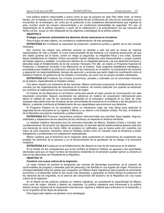 Jueves 31 de mayo de 2007 DIARIO OFICIAL (Cuarta Sección) 125
Una política exterior responsable y activa como la que se propone en este Plan debe mirar, al mismo
tiempo, por el respeto a los derechos y el mejoramiento de las condiciones de vida de los mexicanos que se
encuentran en el extranjero, así como por la protección a los ciudadanos latinoamericanos que ingresan al
país, muchas veces de manera indocumentada y en condiciones lamentables de seguridad. Por eso, el
mejoramiento de la política migratoria, a partir de la colaboración y el entendimiento con las naciones del
Norte y el Sur, ocupa un sitio destacado en los objetivos y estrategias de la política exterior.
OBJETIVO 9
Proteger y promover activamente los derechos de los mexicanos en el exterior.
Para el logro de este objetivo, se considera la implementación de tres estrategias:
ESTRATEGIA 9.1 Fortalecer la capacidad de protección, asistencia jurídica y gestión de la red consular
mexicana.
Son muchos los riesgos que enfrentan quienes se deciden a salir del país en busca de mejores
oportunidades de vida y empleo. El cruce indocumentado de las fronteras y la creciente persecución de que
son objeto quienes así lo hacen, ponen en riesgo su seguridad, su integridad física y sus vidas. Quienes
logran establecerse en Estados Unidos encuentran fuertes obstáculos para desenvolverse y ocupar puestos
de trabajo seguros y estables. La protección efectiva de su integridad personal y de sus derechos humanos y
laborales exige el fortalecimiento de la red consular mexicana. Por ello, se creará un Programa Especial de
Protección y Asistencia Consular a los Mexicanos en el Exterior. Este programa establecerá estrategias y
prioridades para fortalecer la protección consular de los mexicanos en el exterior, la coordinación de acciones
y asignación de responsabilidades, tiempos de ejecución y acciones que serán objeto de coordinación entre el
Gobierno Federal, los gobiernos de los estados y municipios, así como con los grupos sociales interesados.
ESTRATEGIA 9.2 Fortalecer los vínculos económicos, sociales y culturales con la comunidad mexicana
en el exterior, especialmente en Estados Unidos.
Con pleno respeto a la soberanía de las naciones, México continuará propiciando el fortalecimiento de los
vínculos con las organizaciones de mexicanos en el exterior, de manera particular con quienes se esfuerzan
por contribuir al mejoramiento de sus comunidades de origen.
El Instituto de los Mexicanos en el Exterior continuará siendo el mejor puente de comunicación con esta
importante comunidad. Seguirá coordinando los esfuerzos en materia de cooperación internacional para
elevar la calidad de vida de los mexicanos residentes en el extranjero; proseguirá en su labor de crear
sinergias adecuadas entre las iniciativas de las comunidades de mexicanos en el exterior y las del gobierno de
México, y además contribuirá al fortalecimiento de sus capacidades para promover sus derechos.
El Programa Paisano se ha acreditado como un mecanismo cada vez más eficaz para estimular la
seguridad de los mexicanos en su regreso a México y su retorno a los Estados Unidos. Por eso, el Gobierno
de la República se propone mantenerlo y perfeccionarlo.
ESTRATEGIA 9.3 Promover mecanismos jurídicos internacionales que permitan flujos legales, seguros,
ordenados y respetuosos de los derechos de los individuos, en especial en América del Norte.
La realidad cotidiana demuestra que los mercados laborales de México, Estados Unidos y Canadá, son
complementarios. De acuerdo con algunas estimaciones, el mercado laboral estadounidense genera cada año
una demanda de cerca de medio millón de empleos no calificados, que en buena parte son cubiertos con
mano de obra mexicana. Asimismo, tanto en Estados Unidos como en Canadá crece la tendencia a recibir
trabajadores y profesionales con preparación especializada.
México sostiene que el fenómeno de la migración debe sustentarse en mecanismos de cooperación que
protejan los derechos de la persona y en el reconocimiento de la aportación de su trabajo a la economía
receptora.
ESTRATEGIA 9.4 Coadyuvar en el fortalecimiento del derecho al voto de los mexicanos en el exterior.
En el ámbito de las competencias que la ley confiere al Gobierno Federal, se apoyará a las autoridades
electorales para que un mayor número de mexicanos residentes en el extranjero puedan ejercer su derecho al
voto en las elecciones de Presidente de la República.
OBJETIVO 10
Construir una nueva cultura de la migración.
La mejor manera de prevenir la emigración por razones de desventaja económica, es la creación de
oportunidades de progreso y bienestar para las personas y las familias en sus lugares de origen. Promover la
corresponsabilidad entre los países que comparten con México flujos migratorios para propiciar el crecimiento
económico y el desarrollo social en las zonas más atrasadas, y garantizar al mismo tiempo la protección de
los derechos de los migrantes, es la esencia del compromiso del Gobierno de la República con una nueva
cultura de la migración.
En el diseño de las políticas públicas en materia migratoria, se considerará la especificidad de México
como país de origen, tránsito y destino de migrantes. La política migratoria será transversal a la política
exterior porque requiere de la cooperación internacional, regional y bilateral para enfocarse en el desarrollo, y
no en la gestión de los flujos de personas.
Para lograr este objetivo se plantean cinco estrategias:
 