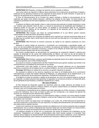 Jueves 31 de mayo de 2007 DIARIO OFICIAL (Cuarta Sección) 126
ESTRATEGIA 10.1 Respetar y proteger los derechos de los migrantes en México.
Una nueva cultura de migración en México debe sustentarse en la congruencia de garantizar el respeto y
protección de los derechos humanos de los migrantes de otros países en suelo mexicano, al igual que se
pugna por las garantías de los migrantes mexicanos en el exterior.
El Plan de Reordenamiento de la Frontera Sur estará orientado a facilitar la documentación de los
migrantes que tienen como destino temporal o definitivo los estados de esa región. Al mismo tiempo, se
impulsará la posibilidad de tener plena legalidad en la migración y reducir los incentivos a la ilegalidad en este
proceso.
El gobierno de México está resuelto a llevar a cabo acciones para estimular el empleo temporal en zonas
con vocación para absorber mano de obra, y a buscar la concurrencia de Guatemala para establecer un
programa similar en ese país. Al mismo tiempo, se facilitará la documentación legal de los migrantes
centroamericanos, en defensa de los derechos y la dignidad de las personas que se ven obligadas a
abandonar sus países de origen.
ESTRATEGIA 10.2 Impulsar una visión de corresponsabilidad en la que México genere mayores
oportunidades de desarrollo dentro del territorio nacional.
El objetivo de los países que comparten el problema de la migración por razones económicas debe ser el
de lograr que la inversión vaya a donde está la mano de obra para que ésta deje de ir a los lugares donde se
asienta el capital.
ESTRATEGIA 10.3 Promover la inversión productiva de capital en las regiones expulsoras de mano
de obra.
Mediante un intenso trabajo de promoción y concertación con inversionistas y autoridades locales, así
como con las comunidades de mexicanos en el exterior, los esfuerzos del Gobierno Federal se enfocarán a
generar oportunidades de crecimiento económico y empleo en los estados de donde sale mayor número de
personas a buscar ingresos fuera de sus comunidades.
De manera correspondiente, se aprovecharán los mecanismos de cooperación bilateral y regional para
impulsar el desarrollo en las zonas más desfavorecidas de México, así como en las de los países de
Centroamérica de donde proviene gran parte de la inmigración que ingresa al territorio nacional de manera
indocumentada.
ESTRATEGIA 10.4 Contribuir a generar oportunidades de desarrollo dentro de la región mesoamericana a
través de programas como el Plan Puebla-Panamá.
Se propone la revisión y fortalecimiento del Plan Puebla-Panamá para generar empleos que brinden a los
centroamericanos la posibilidad de permanecer en sus países.
Instrumentos como éste poseen un enorme potencial para compartir esfuerzos por el mejoramiento
económico y productivo de los estados del sur y sureste de México, así como de los países de Centroamérica.
Estrategia 10.5 Mejorar la calidad de los servicios y la gestión migratoria en general.
Se impulsará la calidad en los servicios migratorios con base en el fortalecimiento de la coordinación
interinstitucional a través del Instituto Nacional de Migración, la modernización de la infraestructura y, en
especial, la dignificación de las estaciones migratorias, combatiendo frontalmente la corrupción.
Al fortalecer el control de entradas y salidas de las personas, así como de la estancia legal en el país de
los migrantes, se estará actuando para garantizar la seguridad, la convivencia armónica y el desarrollo pleno
de los habitantes de las fronteras y corredores migratorios Sur y Norte.
De cara al futuro
El Plan Nacional de Desarrollo contiene las directrices sobre las cuales habremos de trabajar en los
próximos seis años para construir un México moderno, sin ignorar nuestra historia, sin pretender reinventar a
la nación, pero con la mirada puesta en el futuro.
La importancia y trascendencia de los objetivos que están plasmados en el Plan convocan y comprometen
a todos los mexicanos. Hoy el reto es hacer la parte que nos corresponde y ser capaces de ejecutar las
acciones que necesitamos para alcanzar estos objetivos.
Debemos imprimir una nueva dinámica a la administración pública y construir una nueva relación fundada
en la corresponsabilidad entre sociedad y Gobierno, entre los tres Poderes de la Unión y entre la Federación,
los estados y los municipios.
El bien de la nación nos exige actuar con estrategia y con rumbo. Así, el Plan Nacional de Desarrollo no
será letra muerta sino un documento vivo que responda y se adapte permanentemente a las transformaciones
que experimente la realidad nacional.
A partir de él, debemos dar seguimiento puntual a los objetivos que nos hemos propuesto para la presente
Administración. Son un primer e importante paso hacia las metas que nos hemos trazado con miras al 2030 y
que habremos de evaluar permanentemente para hacer los ajustes que sean necesarios.
Los objetivos trazados en el Plan son un compromiso que asume el Gobierno de la República con los
mexicanos. Trabajaremos con entrega y profesionalismo para rendir buenas cuentas a la sociedad. Para
alcanzar dichos objetivos se requiere también de la participación activa de los ciudadanos, y de la voluntad de
todas las fuerzas políticas, para construir los acuerdos que conduzcan a México por la vía del desarrollo.
 