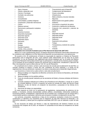 Jueves 31 de mayo de 2007 DIARIO OFICIAL (Cuarta Sección) 128
• Agua y bosques
• Campo y desarrollo rural
• Ciencia y Tecnología
• Combate a las adicciones
• Comercio
• Competitividad
• Comunidades y pueblos indígenas
• Cooperación y desarrollo internacional
• Cultura
• Defensa nacional
• Democracia y participación ciudadana
• Deporte
• Derechos humanos
• Desarrollo empresarial
• Desarrollo regional
• Desarrollo social
• Desarrollo urbano
• Educación
• Empleo
• Energía
• Equidad de género
• Familia, niños y jóvenes
• Financiamiento para el desarrollo
• Fortalecimiento del federalismo
• Grupos vulnerables
• Infraestructura
• Medio ambiente y recursos naturales
• Migrantes
• Modernización de la gestión pública
• Población
• Procuración e impartición de justicia
• Producción y distribución de alimentos
• Protección civil, prevención y atención de
desastres
• Salud
• Seguridad nacional
• Seguridad pública
• Seguridad social
• Soberanía
• Superación de la pobreza
• Trabajo
• Transparencia y rendición de cuentas
• Turismo
• Vivienda
Resultados de la Consulta Ciudadana para el Plan Nacional de Desarrollo 2007-2012
México es un país orgullosamente diverso. El Sistema Nacional de Planeación Democrática demanda que
los ciudadanos vean reflejados en el Plan Nacional de Desarrollo sus preocupaciones y sus aspiraciones.
De acuerdo al Art. 26 constitucional, el Estado es responsable de organizar un Sistema de Planeación
Democrática para el desarrollo del país, cuyos objetivos están determinados por los fines de la propia
Constitución. La Ley de Planeación que reglamenta este artículo establece que “en el ámbito del Sistema
Nacional de Planeación Democrática tendrá lugar la participación y consulta de los diversos grupos sociales,
con el propósito de que la población exprese sus opiniones para la elaboración, actualización y ejecución del
Plan y los programas a que se refiere esta Ley” (Art. 20, Ley de Planeación).
En cumplimiento de lo anterior, se llevó a cabo el proceso de consulta para la elaboración de este Plan. La
consulta constituyó el espacio a través del cual, ciudadanos de forma individual, o a través de las
organizaciones a las que pertenecen, expresaron sus ideas y propuestas para el desarrollo integral del país.
Los mecanismos a través de los cuales se llevó a cabo esta consulta fueron:
1. Mesas de diálogo con integrantes de diferentes comisiones de la Cámara de Diputados y del Senado
de la República.
2. Mesas de diálogo con los partidos políticos.
3. Foros de consulta popular realizados por las secretarías de Estado y diversas entidades del Gobierno
Federal.
4. Consulta ciudadana realizada por la Oficina de la Presidencia de la República, a través de un centro
de consulta telefónica, el envío y recepción de formas de consulta por medio del Servicio Postal
Mexicano, el sitio de internet y la recepción de documentos y propuestas en las oficinas de la
Presidencia.
5. Reuniones de trabajo con especialistas.
En estos espacios se contó con la participación de legisladores, representantes de gobiernos de los
estados, y municipios, cámaras empresariales, partidos políticos, universidades, instituciones académicas,
funcionarios públicos, investigadores, organizaciones de la sociedad civil y ciudadanos que de manera libre y
comprometida aportaron propuestas y opiniones para enriquecer el análisis y la elaboración de este Plan.
Las opiniones, propuestas, expectativas e ideas de los ciudadanos recabadas a través de la consulta,
constituyeron un elemento muy importante para la integración de este Plan Nacional de Desarrollo; y es
información relevante y valiosa para los programas sectoriales 2007-2012 que se realizarán a partir de este
Plan.
En las reuniones de trabajo que llevaron a cabo las dependencias del Gobierno Federal con las
Comisiones del Congreso de la Unión, se recibieron 41 propuestas de las áreas de competencia de dichas
comisiones.
 